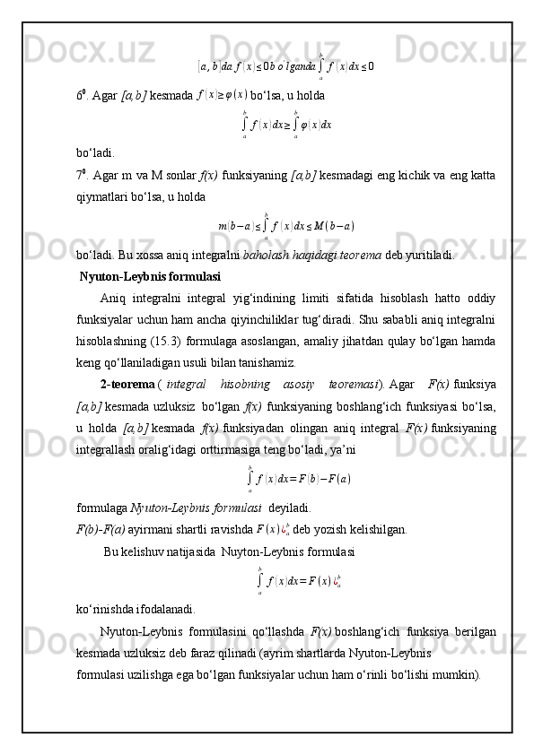 [a,b]da	f(x)≤0bo'lganda	∫a
b	
f(x)dx	≤06 0
.  Аgar   [a,b]   kesmаdа  	
f(x)≥φ(x)   bo‘lsа, u hоldа  
∫a
b	
f(x)dx	≥∫a
b
φ(x)dx
bo‘ladi.
7 0
.  Аgаr  m   vа  M   sоnlаr   f(x)   funksiyaning   [a,b]   kesmаdаgi eng kichik vа eng kаttа
qiymаtlari bo‘lsа, u hоldа	
m(b−a)≤∫a
b	
f(x)dx	≤M	(b−a)
bo‘ladi.  Bu хоssа аniq integrаlni   bаhоlаsh hаqidаgi teоremа   deb yuritiladi.
  Nyuton-Leybnis formulasi  
Aniq   integralni   integral   yig‘indining   limiti   sifatida   hisoblash   hatto   oddiy
funksiyalar uchun ham ancha qiyinchiliklar tug‘diradi. Shu sababli aniq integralni
hisoblashning  (15.3)  formulaga asoslangan,  amaliy jihatdan qulay bo‘lgan  hamda
keng qo‘llaniladigan usuli bilan tanishamiz.
2-teorema   (   integral   hisobning   asosiy   teoremasi ) .   Agar   F(x)   funksiya
[a,b]   kesmada   uzluksiz     bo‘lgan   f(x)   funksiyaning   boshlang‘ich   funksiyasi   bo‘lsa,
u   holda   [a,b]   kesmada   f(x)   funksiyadan   olingan   aniq   integral   F(x)   funksiyaning
integrallash oralig‘idagi orttirmasiga teng bo‘ladi, ya’ni
∫
ab
f	
( x	) dx = F	( b) − F ( a )
formulaga   Nyuton-Leybnis formulasi     deyiladi.
F(b)-F(a)  ayirmani shartli ravishda 	
F(x)¿ab   deb yozish kelishilgan.
  Bu kelishuv natijasida     Nuyton-Leybnis formulasi	
∫a
b	
f(x)dx	=	F(x)¿ab
ko‘rinishda ifodalanadi.
Nyuton - Leybnis   formulasini   qo‘llashda   F(x)   boshlang‘ich     funksiya   berilgan
kesmada uzluksiz deb faraz qilinadi (ayrim shartlarda Nyuton - Leybnis
formulasi uzilishga ega bo‘lgan funksiyalar uchun ham o‘rinli bo‘lishi mumkin). 