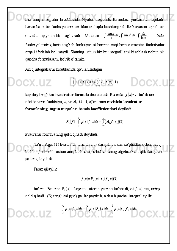 Biz   aniq   integralni   hisoblashda   Nyuton   Leybnits   formulasi   yordamida   topiladi.
Lekin ba’zi bir funksiyalarni berildan oraliqda boshlang’ich funksiyasini topish bir
muncha   qiyinchilik   tug’diradi.   Masalan:  
∫ sin x
x dx ,
∫ sin x 2
dx ,
∫ dx
ln x …
    kabi
funksiyalarning boshlang’ich funksiyasini hamma vaqt ham elementar funksiyalar
orqali ifodalab bo’lmaydi. Shuning uchun biz bu integralllarni hisoblash uchun bir
qancha formulalarni ko’rib o’tamiz. 
Aniq integrallarni hisoblashda qo’llaniladigan
∫
ab
p( x	) f	( x	) dx ≅
∑
k = 1n
A
k f	( x
k	) ( 1 )
taqribiy tenglikni  kvadratur   formula  deb ataladi.   Bu erda     p	
( x	) ≥ 0
   bo'lib uni 
odatda vazn funktsiya, 	
xk  va  A
k    	(k=1,n) lar    mos  ravishda kvadratur 
formulaning  tugun   nuqtalari  hamda   koeffitsientlari  deyiladi.
R
n	
( f	) =
∫
ab
p	( x	) f	( x	) dx −
∑
k = 1n
A
k f	( x
k	) ( 2 )
kvadratur   formulaning qoldiq   hadi deyiladi. 
Ta'rif. Agar (1)   kvadratur   formula m - darajali barcha   ko'phadlar   uchun aniq 
bo'lib,     f	
( x	) = x m + 1
   uchun aniq bo'lmasa,    u holda    uning algebraik aniqlik darajasi m
ga   teng deyiladi.
Faraz qilaylik	
f(x)=	Pn(x)+rn(f,x)(3)
bo'lsin.    Bu erda 	
Pn(x)  - Lagranj interpolyatsion ko'phadi,  	rn(f,x)  esa,   uning 
qoldiq hadi.    (3) tenglikni p(x   ) ga    ko'paytirib, a dan b gacha    integrallaylik:	
∫a
b	
p(x)f(x)dx	=∫a
b
p(x)Pn(x)dx	+∫a
b
p(x)rn(f,x)dx 