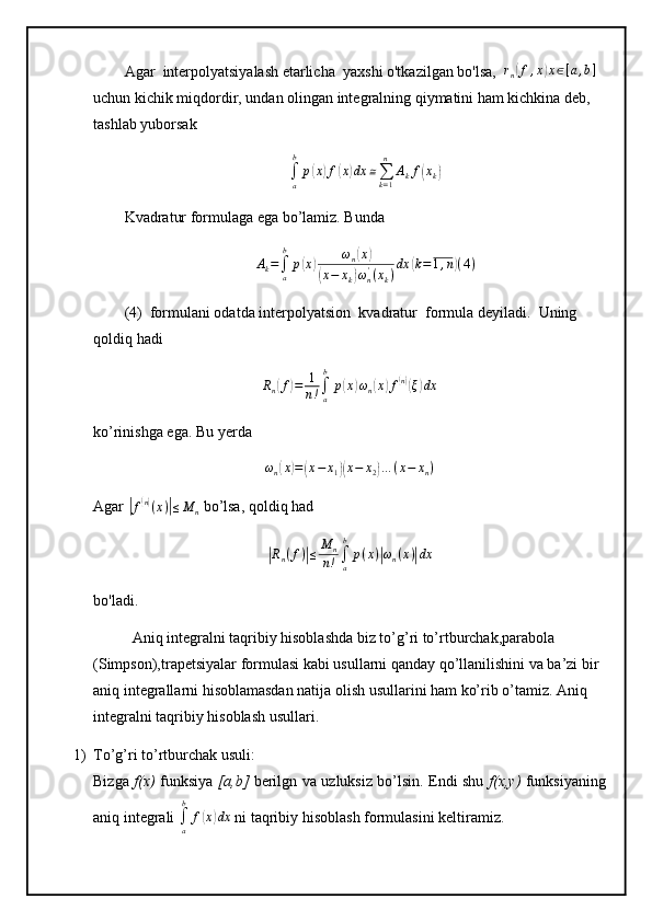 Agar    interpolyatsiyalash etarlicha    yaxshi o'tkazilgan bo'lsa,     r
n( f , x	) x ∈ [ a , b ]
 
uchun kichik miqdordir,   undan olingan integralning qiymatini ham kichkina deb, 
tashlab yuborsak
∫
ab
p	
( x	) f	( x	) dx ≅
∑
k = 1n
A
k f	( x
k	)
Kvadratur formulaga ega bo’lamiz. Bunda 
A
k =
∫
ab
p	
( x	) ω
n	( x	)	
(
x − x
k	) ω
n'
( x
k ) dx	
( k = 1 , n	) ( 4 )
(4)    formulani odatda interpolyatsion    kvadratur    formula deyiladi.     Uning 
qoldiq   hadi	
Rn(f)=	1
n!∫a
b	
p(x)ωn(x)f(n)(ξ)dx
ko’rinishga ega. Bu yerda
ω
n	
( x	) =	( x − x
1	)( x − x
2	) … ( x − x
n )
Agar 	
|f(n)(x)|≤M	n  bo’lsa, qoldiq had	
|
R
n ( f )	| ≤ M
n
n ! ∫
ab
p ( x )	| ω
n ( x )	| dx
bo'ladi.
Aniq integralni taqribiy hisoblashda biz to’g’ri to’rtburchak,parabola 
(Simpson),trapetsiyalar formulasi kabi usullarni qanday qo’llanilishini va ba’zi bir 
aniq integrallarni hisoblamasdan natija olish usullarini ham ko’rib o’tamiz. Aniq 
integralni taqribiy hisoblash usullari.
1) To’g’ri to’rtburchak usuli: 
Bizga   f(x)   funksiya   [a,b]   berilgn va uzluksiz bo’lsin. Endi shu   f(x,y)   funksiyaning
aniq integrali 	
∫a
b	
f(x)dx  ni taqribiy hisoblash formulasini keltiramiz.  