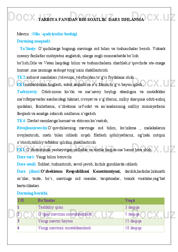 TARBIYA FANIDAN BIR SOATLIK  DARS ISHLANMA
Mavzu:  : Oila –qadriyatlar beshigi
Darsning maqsadi:
    Ta’limiy:   O’quchilarga   bugungi   mavzuga   oid   bilim   va   tushunchalar   berish.   Yuksak
insoniy fazilatlar mohiyatini anglatish, ularga ongli munosabatda bo’lish
bo’lish, Oila  va   Vatan   haqidagi   bilim   va  tushunchalarni   sharhlab,o’quvchida   ota-onaga
hurmat ,ona zaminga sadoqat tuyg’usini shakllantirish.
TK2: axborot manbalari (televizor, telefon)dan to‘g‘ri foydalana olish 
FK1 suhbatdoshni tinglash, sukut saqlash va o‘z fikrini to‘g‘ri bayon qilish ;
Tarbiyaviy:   Odob-inson   ko’rki   va   ma’naviy   boyligi   ekanligini   va   mutafakkir
ma’rifatparvarlar asarlaridagi hikmat, rivoyat va o’g’itlarini, milliy sharqona odob-axloq
qoidalari,   fazilatlarini,   o’zbekona   urf-odat   va   an’analarining   millliy   xususiyatlarni
farqlash va amalga oshirish usullarini o’rgatish .
TK4:  Davlat ramzlariga hurmat va ehtirom ko‘rsatish;
Rivojlantiruvchi: O’quvchilarning   mavzuga   oid   bilim,   ko’nikma   ,   malakalarini
rivojlantirish,   matn   bilan   ishlash   orqali   fikrlash   qobiliyatlarini,   og’zaki   nutqini
o’stirish,tahliliy tafakkur qilishni shakllantirish. 
FK1: O‘zbekistonda yashayotgan millatlar va elatlar haqida ma’lumot bera olish
Dars turi:  Yangi bilim beruvchi
Dars usuli:  Suhbat, tushuntirish, savol-javob, kichik guruhlarda ishlash.
Dars   jihozi: O’zbekiston   Respublikasi   Konstitutsiyasi,   darslik,hadislar,hikmatli
so’zlar,   taxta,   bo’r,   mavzuga   oid   rasmlar,   tarqatmalar,   texnik   vositalar,rag’bat
kartochkalari.
Darsning borishi.
T/R Bo’limlar Vaqti
1 Tashkiliy qism 3 daqiqa
2 O’tgan mavzuni mustahkamlash 5 daqiqa
3 Yangi mavzu bayoni 15 daqiqa
4 Yangi mavzuni mustahkamlash 10 daqiqa 