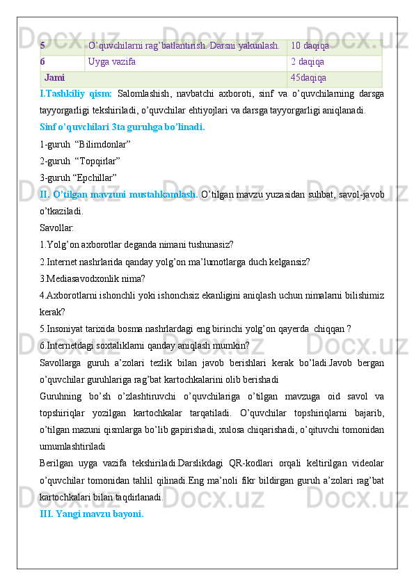 5 O’quvchilarni rag’batlantirish. Darsni yakunlash. 10 daqiqa
6 Uyga vazifa 2 daqiqa
Jami 45daqiqa
I . Tashkiliy   qism :   Salomlashish ,   navbatchi   axboroti ,   sinf   va   o ’ quvchilarning   darsga
tayyorgarligi   tekshiriladi ,  o ’ quvchilar   ehtiyojlari   va   darsga   tayyorgarligi   aniqlanadi .
Sinf o’quvchilari 3ta guruhga bo’linadi.
1-guruh  “Bilimdonlar”
2-guruh  “Topqirlar”
3-guruh “Epchillar”
II. O’tilgan mavzuni mustahkamlash.   O’tilgan mavzu yuzasidan suhbat, savol-javob
o’tkaziladi.
Savollar:
1.Yolg’on axborotlar deganda nimani tushunasiz?
2.Internet nashrlarida qanday yolg’on ma’lumotlarga duch kelgansiz?
3.Mediasavodxonlik nima?
4.Axborotlarni ishonchli yoki ishonchsiz ekanligini aniqlash uchun nimalarni bilishimiz
kerak?
5.Insoniyat tarixida bosma nashrlardagi eng birinchi yolg’on qayerda  chiqqan ?
6.Internetdagi soxtaliklarni qanday aniqlash mumkin?
Savollarga   guruh   a’zolari   tezlik   bilan   javob   berishlari   kerak   bo’ladi.Javob   bergan
o’quvchilar guruhlariga rag’bat kartochkalarini olib berishadi
Guruhning   bo’sh   o’zlashtiruvchi   o’quvchilariga   o’tilgan   mavzuga   oid   savol   va
topshiriqlar   yozilgan   kartochkalar   tarqatiladi.   O’quvchilar   topshiriqlarni   bajarib,
o’tilgan mazuni qismlarga bo’lib gapirishadi, xulosa chiqarishadi, o’qituvchi tomonidan
umumlashtiriladi
Berilgan   uyga   vazifa   tekshiriladi.Darslikdagi   QR-kodlari   orqali   keltirilgan   videolar
o’quvchilar   tomonidan  tahlil  qilinadi.Eng ma’noli  fikr   bildirgan  guruh  a’zolari   rag’bat
kartochkalari bilan taqdirlanadi.
III. Yangi mavzu bayoni. 