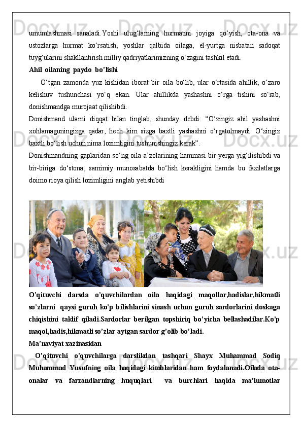 umumlashmasi   sanaladi.Yoshi   ulug‘larning   hurmatini   joyiga   qo‘yish,   ota-ona   va
ustozlarga   hurmat   ko‘rsatish,   yoshlar   qalbida   oilaga,   el-yurtga   nisbatan   sadoqat
tuyg‘ularini shakllantirish milliy qadriyatlarimizning o‘zagini tashkil etadi.
Ahil  oilaning  paydo  bo’lishi
        O‘tgan   zamonda   yuz   kishidan   iborat   bir   oila   bo‘lib,   ular   o‘rtasida   ahillik,   o‘zaro
kelishuv   tushunchasi   yo‘q   ekan.   Ular   ahillikda   yashashni   o‘rga   tishini   so‘rab,
donishmandga murojaat qilishibdi.
Donishmand   ularni   diqqat   bilan   tinglab,   shunday   debdi:   “O‘zingiz   ahil   yashashni
xohlamaguningizga   qadar,   hech   kim   sizga   baxtli   yashashni   o‘rgatolmaydi.   O‘zingiz
baxtli bo‘lish uchun nima lozimligini tushunishingiz kerak”.
Donishmandning gaplaridan so‘ng oila a’zolarining hammasi bir yerga yig‘ilishibdi va
bir-biriga   do‘stona,   samimiy   munosabatda   bo‘lish   kerakligini   hamda   bu   fazilatlarga
doimo rioya qilish lozimligini anglab yetishibdi
O’qituvchi   darsda   o’quvchilardan   oila   haqidagi   maqollar,hadislar,hikmatli
so’zlarni     qaysi   guruh   ko’p   bilishlarini   sinash   uchun   guruh   sardorlarini   doskaga
chiqishini   taklif   qiladi.Sardorlar   berilgan   topshiriq   bo’yicha   bellashadilar.Ko’p
maqol,hadis,hikmatli so’zlar aytgan sardor g’olib bo’ladi.
Ma’naviyat xazinasidan
  O’qituvchi   o’quvchilarga   darslikdan   tashqari   Shayx   Muhammad   Sodiq
Muhammad   Yusufning   oila   haqidagi   kitoblaridan   ham   foydalanadi.Oilada   ota-
onalar   va   farzandlarning   huquqlari     va   burchlari   haqida   ma’lumotlar 