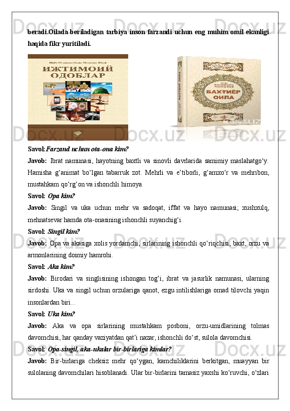 beradi.Oilada beriladigan tarbiya inson farzandi uchun eng muhim omil ekanligi
haqida fikr yuritiladi. 
 
Savol: Farzand uchun ota-ona kim?
Javob:   Ibrat   namunasi,   hayotning   baxtli   va   sinovli   davrlarida   samimiy   maslahatgo‘y.
Hamisha   g‘animat   bo‘lgan   tabarruk   zot.   Mehrli   va   e’tiborli,   g‘amxo‘r   va   mehribon,
mustahkam qo‘rg‘on va ishonchli himoya.
Savol:  Opa kim?
Javob:   Singil   va   uka   uchun   mehr   va   sadoqat,   iffat   va   hayo   namunasi;   xushxulq,
mehnatsevar hamda ota-onasining ishonchli suyanchig‘i.
Savol:  Singil kim?
Javob:   Opa va akasiga xolis yordamchi, sirlarining ishonchli qo‘riqchisi, baxt, orzu va
armonlarining doimiy hamrohi.
Savol:  Aka kim?
Javob:   Birodari   va   singlisining   ishongan   tog‘i,   ibrat   va   jasurlik   namunasi,   ularning
sirdoshi. Uka va singil uchun orzulariga qanot, ezgu intilishlariga omad tilovchi yaqin
insonlardan biri...
Savol:  Uka kim?
Javob:   Aka   va   opa   sirlarining   mustahkam   posboni,   orzu-umidlarining   tolmas
davomchisi, har qanday vaziyatdan qat’i nazar, ishonchli do‘st, sulola davomchisi.
Savol:  Opa-singil, aka-ukalar bir-birlariga kimlar?
Javob:   Bir-birlariga   cheksiz   mehr   qo‘ygan,   kamchiliklarini   berkitgan,   muayyan   bir
sulolaning davomchilari hisoblanadi. Ular bir-birlarini tamasiz yaxshi ko‘ruvchi, o‘zlari 