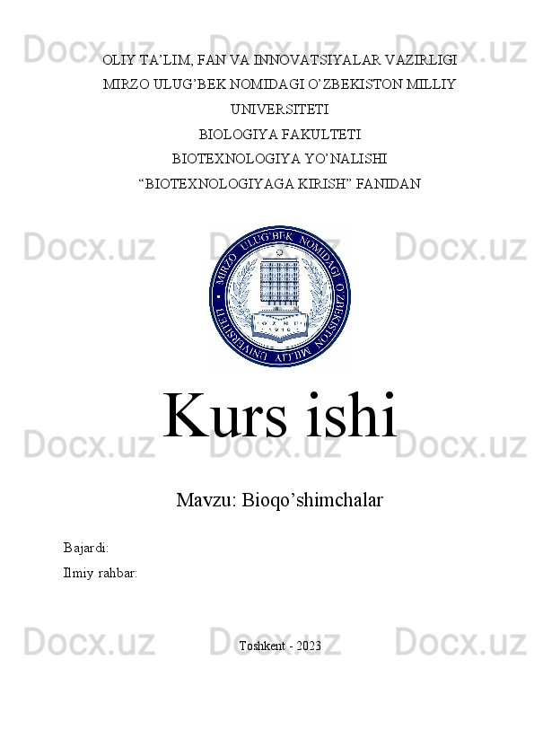 OLIY TA’LIM, FAN VA INNOVATSIYALAR VAZIRLIGI
MIRZO ULUG’BEK NOMIDAGI O’ZBEKISTON MILLIY
UNIVERSITETI
BIOLOGIYA FAKULTETI
BIOTEXNOLOGIYA YO’NALISHI
“BIOTEXNOLOGIYAGA KIRISH” FANIDAN
Kurs ishi
Mavzu:  Bioqo’shimchalar
Bajardi: 
Ilmiy rahbar: 
Toshkent - 2023