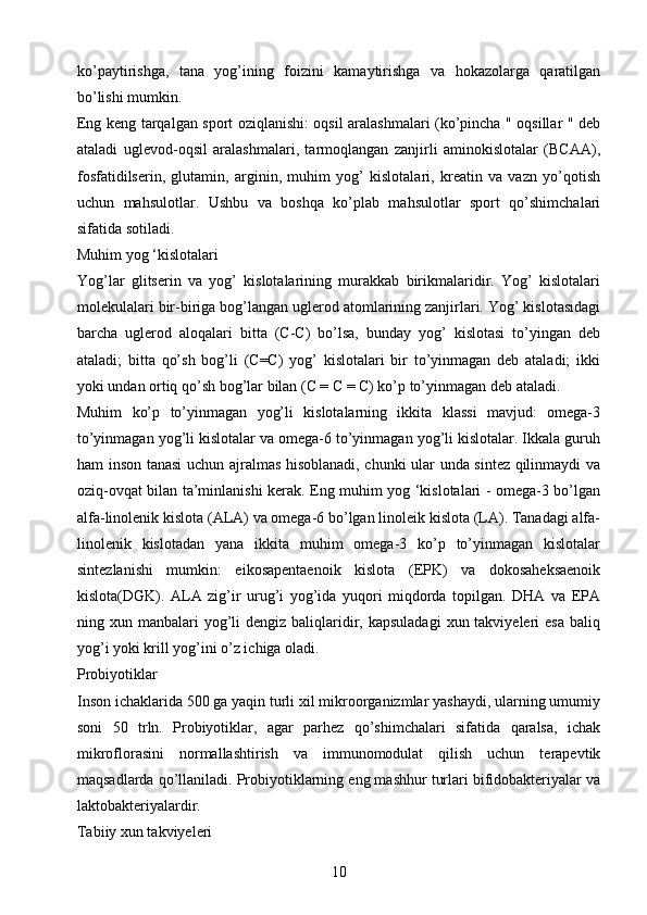 ko’paytirishga,   tana   yog’ining   foizini   kamaytirishga   va   hokazolarga   qaratilgan
bo’lishi mumkin.
Eng keng tarqalgan sport oziqlanishi: oqsil aralashmalari (ko’pincha " oqsillar " deb
ataladi   uglevod-oqsil   aralashmalari,   tarmoqlangan   zanjirli   aminokislotalar   (BCAA),
fosfatidilserin,   glutamin,   arginin,   muhim   yog’   kislotalari,   kreatin   va   vazn   yo’qotish
uchun   mahsulotlar.   Ushbu   va   boshqa   ko’plab   mahsulotlar   sport   qo’shimchalari
sifatida sotiladi.
Muhim yog ‘kislotalari 
Yog’lar   glitserin   va   yog’   kislotalarining   murakkab   birikmalaridir.   Yog’   kislotalari
molekulalari bir-biriga bog’langan uglerod atomlarining zanjirlari. Yog’ kislotasidagi
barcha   uglerod   aloqalari   bitta   (C-C)   bo’lsa,   bunday   yog’   kislotasi   to’yingan   deb
ataladi;   bitta   qo’sh   bog’li   (C=C)   yog’   kislotalari   bir   to’yinmagan   deb   ataladi;   ikki
yoki undan ortiq qo’sh bog’lar bilan (C = C = C) ko’p to’yinmagan deb ataladi.
Muhim   ko’p   to’yinmagan   yog’li   kislotalarning   ikkita   klassi   mavjud:   omega-3
to’yinmagan yog’li kislotalar va omega-6 to’yinmagan yog’li kislotalar. Ikkala guruh
ham inson tanasi uchun ajralmas hisoblanadi, chunki ular unda sintez qilinmaydi va
oziq-ovqat bilan ta’minlanishi kerak. Eng muhim yog ‘kislotalari - omega-3 bo’lgan
alfa-linolenik kislota (ALA) va omega-6 bo’lgan linoleik kislota (LA). Tanadagi alfa-
linolenik   kislotadan   yana   ikkita   muhim   omega-3   ko’p   to’yinmagan   kislotalar
sintezlanishi   mumkin:   eikosapentaenoik   kislota   (EPK)   va   dokosaheksaenoik
kislota(DGK).   ALA   zig’ir   urug’i   yog’ida   yuqori   miqdorda   topilgan.   DHA   va   EPA
ning xun  manbalari  yog’li   dengiz  baliqlaridir, kapsuladagi   xun takviyeleri  esa   baliq
yog’i yoki krill yog’ini o’z ichiga oladi.
Probiyotiklar 
Inson ichaklarida 500 ga yaqin turli xil mikroorganizmlar yashaydi, ularning umumiy
soni   50   trln.   Probiyotiklar,   agar   parhez   qo’shimchalari   sifatida   qaralsa,   ichak
mikroflorasini   normallashtirish   va   immunomodulat   qilish   uchun   terapevtik
maqsadlarda qo’llaniladi. Probiyotiklarning eng mashhur turlari bifidobakteriyalar va
laktobakteriyalardir.
Tabiiy xun takviyeleri 
10