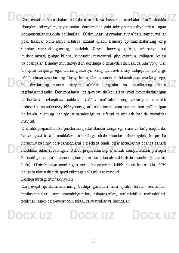 Oziq-ovqat   qo’shimchalari   sifatida   o’simlik   va   hayvonot   manbalari   "sof"   shaklda
changlar   infuziyalar,   qaynatmalar,   damlamalar   yoki   tabiiy   xom   ashyolardan   lingan
komponentlar shaklida qo’llaniladi. O’simliklar, hayvonlar, suv o’tlari, zamburug’lar
yoki   likenlar   xom   ashyo   sifatida   xizmat   qiladi.   Bunday   qo’shimchalarning   ko’p
nomlari   mavjud:   ginseng,   kizilchık,   Seynt   Jonning   go’shti,   echinasya,   sut
qushqo’nmasi,   ginkgo   biloba,   kurkumin,   resveratrol,   glyukozamin,   kollagen,   lesitin
va boshqalar. Bunday xun takviyeleri dorilarga o’xshaydi, lekin aslida ular yo’q, ular
bir   qator   farqlarga   ega,   ularning   asosiysi   keng   qamrovli   ilmiy   tadqiqotlar   yo’qligi.
Ishlab chiqaruvchilarning fikriga ko’ra, ular umumiy shifobaxsh  xususiyatlarga ega,
bu   dorilarning   asosiy   maqsadi   alohida   organlar   va   tizimlarning   ishini
rag’batlantirishdir.   Dorixonalarda,   oziq-ovqat   do’konlarida   yoki   ixtisoslashtirilgan
do’konlarda   retseptisiz   sotiladi.   Ushbu   mahsulotlarning   aksariyati   o’simlik
tibbiyotida va an’anaviy tibbiyotning turli shakllarida uzoq vaqtdan beri qo’llanilgan
bo’lsa-da,   ularning   haqiqiy   samaradorligi   va   sifatini   ta’minlash   haqida   xavotirlar
mavjud.
O’simlik preparatlari ko’pincha aniq sifat standartlariga ega emas va ko’p miqdorda,
ba’zan   yuzlab   faol   moddalarni   o’z   ichiga   olishi   mumkin,   shuningdek,   ko’pincha
norasmiy haqiqiy dori-darmonlarni o’z ichiga oladi, og’ir metallar va boshqa zaharli
moddalar   bilan   ifloslangan;   Ushbu   preparatlardagi   o’simlik   komponentlari   yorliqda
ko’rsatilgandan ko’ra arzonroq komponentlar bilan almashtirilishi mumkin (masalan,
beda).   O’simliklarga   asoslangan   xun   takviyelerinin   tahlili   shuni   ko’rsatdiki,   59%
hollarda ular tarkibida qayd etilmagan o’simliklar mavjud.
Boshqa turdagi xun takviyeleri 
Oziq-ovqat   qo’shimchalarining   boshqa   guruhlari   ham   ajralib   turadi:   fermentlar,
bioflavonoidlar,   immunomodulyatorlar,   adaptogenlar,   asalarichilik   mahsulotlari,
zeolitlar, super oziq-ovqat, xun tolasi, salvestrollar va boshqalar.
11