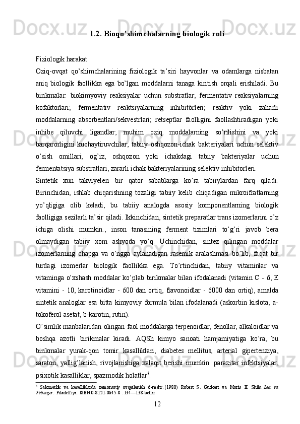 1.2.  Bioqo’shimchalarning biologik roli
Fiziologik harakat 
Oziq-ovqat   qo’shimchalarining   fiziologik   ta’siri   hayvonlar   va   odamlarga   nisbatan
aniq   biologik   faollikka   ega   bo’lgan   moddalarni   tanaga   kiritish   orqali   erishiladi.   Bu
birikmalar:   biokimyoviy   reaksiyalar   uchun   substratlar;   fermentativ   reaksiyalarning
kofaktorlari;   fermentativ   reaktsiyalarning   inhibitörleri;   reaktiv   yoki   zaharli
moddalarning   absorbentlari/sekvestrlari;   retseptlar   faolligini   faollashtiradigan   yoki
inhibe   qiluvchi   ligandlar;   muhim   oziq   moddalarning   so’rilishini   va   yoki
barqarorligini   kuchaytiruvchilar;   tabiiy   oshqozon-ichak   bakteriyalari   uchun   selektiv
o’sish   omillari;   og’iz,   oshqozon   yoki   ichakdagi   tabiiy   bakteriyalar   uchun
fermentatsiya substratlari, zararli ichak bakteriyalarining selektiv inhibitorleri.
Sintetik   xun   takviyeleri   bir   qator   sabablarga   ko’ra   tabiiylardan   farq   qiladi.
Birinchidan,   ishlab   chiqarishning   tozaligi   tabiiy   kelib   chiqadigan   mikroifratlarning
yo’qligiga   olib   keladi,   bu   tabiiy   analogda   asosiy   komponentlarning   biologik
faolligiga sezilarli ta’sir qiladi. Ikkinchidan, sintetik preparatlar trans izomerlarini o’z
ichiga   olishi   mumkin.,   inson   tanasining   ferment   tizimlari   to’g’ri   javob   bera
olmaydigan   tabiiy   xom   ashyoda   yo’q.   Uchinchidan,   sintez   qilingan   moddalar
izomerlarning   chapga   va   o’ngga   aylanadigan   rasemik   aralashmasi   bo’lib,   faqat   bir
turdagi   izomerlar   biologik   faollikka   ega.   To’rtinchidan,   tabiiy   vitaminlar   va
vitaminga o’xshash moddalar ko’plab birikmalar bilan ifodalanadi (vitamin C - 6, E
vitamini   -   10,   karotinoidlar   -   600   dan   ortiq,   flavonoidlar   -   6000   dan   ortiq),   amalda
sintetik   analoglar   esa   bitta   kimyoviy   formula   bilan   ifodalanadi   (askorbin   kislota,   a-
tokoferol asetat, b-karotin, rutin).
O’simlik manbalaridan olingan faol moddalarga terpenoidlar, fenollar, alkaloidlar va
boshqa   azotli   birikmalar   kiradi.   AQSh   kimyo   sanoati   hamjamiyatiga   ko’ra,   bu
birikmalar   yurak-qon   tomir   kasalliklari,   diabetes   mellitus,   arterial   gipertenziya,
saraton,   yallig’lanish,   rivojlanishiga   xalaqit   berishi   mumkin.   parazitar   infektsiyalar,
psixotik kasalliklar, spazmodik holatlar 6
.
6
  Salomatlik   va   kasalliklarda   zamonaviy   ovqatlanish   6-nashr.   (1980)   Robert   S.   Gudxart   va   Moris   E.   Shils.   Lea   va
Febinger.   Filadelfiya.   ISBN 0-8121-0645-8   .   134—138-betlar.
12