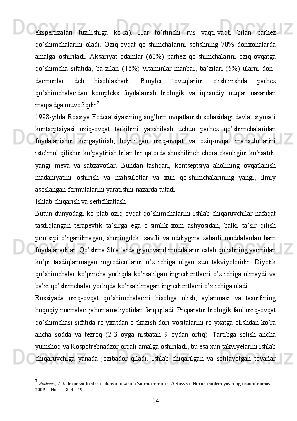 ekspertizalari   tuzilishiga   ko’ra).   Har   to’rtinchi   rus   vaqti-vaqti   bilan   parhez
qo’shimchalarini   oladi.   Oziq-ovqat   qo’shimchalarini   sotishning   70%   dorixonalarda
amalga   oshiriladi.   Aksariyat   odamlar   (60%)   parhez   qo’shimchalarini   oziq-ovqatga
qo’shimcha   sifatida,   ba’zilari   (16%)   vitaminlar   manbai,   ba’zilari   (5%)   ularni   dori-
darmonlar   deb   hisoblashadi.   Broyler   tovuqlarini   etishtirishda   parhez
qo’shimchalaridan   kompleks   foydalanish   biologik   va   iqtisodiy   nuqtai   nazardan
maqsadga muvofiqdir 7
.
1998-yilda Rossiya Federatsiyasining sog’lom ovqatlanish sohasidagi davlat siyosati
kontseptsiyasi   oziq-ovqat   tarkibini   yaxshilash   uchun   parhez   qo’shimchalaridan
foydalanishni   kengaytirish,   boyitilgan   oziq-ovqat   va   oziq-ovqat   mahsulotlarini
iste’mol qilishni ko’paytirish bilan bir qatorda shoshilinch chora ekanligini ko’rsatdi.
yangi   meva   va   sabzavotlar.   Bundan   tashqari,   kontseptsiya   aholining   ovqatlanish
madaniyatini   oshirish   va   mahsulotlar   va   xun   qo’shimchalarining   yangi,   ilmiy
asoslangan formulalarini yaratishni nazarda tutadi.
Ishlab chiqarish va sertifikatlash 
Butun   dunyodagi   ko’plab  oziq-ovqat   qo’shimchalarini   ishlab   chiqaruvchilar   nafaqat
tasdiqlangan   terapevtik   ta’sirga   ega   o’simlik   xom   ashyosidan,   balki   ta’sir   qilish
printsipi   o’rganilmagan,   shuningdek,   xavfli   va   oddiygina   zaharli   moddalardan   ham
foydalanadilar. Qo’shma Shtatlarda giyohvand moddalarni eslab qolishning yarmidan
ko’pi   tasdiqlanmagan   ingredientlarni   o’z   ichiga   olgan   xun   takviyeleridir.   Diyetik
qo’shimchalar  ko’pincha yorliqda ko’rsatilgan ingredientlarni  o’z ichiga olmaydi va
ba’zi qo’shimchalar yorliqda ko’rsatilmagan ingredientlarni o’z ichiga oladi.
Rossiyada   oziq-ovqat   qo’shimchalarini   hisobga   olish,   aylanmasi   va   tasnifining
huquqiy normalari jahon amaliyotidan farq qiladi. Preparatni biologik faol oziq-ovqat
qo’shimchasi  sifatida ro’yxatdan o’tkazish dori vositalarini ro’yxatga olishdan ko’ra
ancha   sodda   va   tezroq   (2-3   oyga   nisbatan   9   oydan   ortiq).   Tartibga   solish   ancha
yumshoq va Rospotrebnadzor orqali amalga oshiriladi, bu esa xun takviyelarini ishlab
chiqaruvchiga   yanada   jozibador   qiladi.   Ishlab   chiqarilgan   va   sotilayotgan   tovarlar
7
  Andreev, I. L.   Inson va bakterial dunyo: o'zaro ta'sir muammolari // Rossiya Fanlar akademiyasining axborotnomasi.   -
2009. - No 1. - S. 41-49.
14