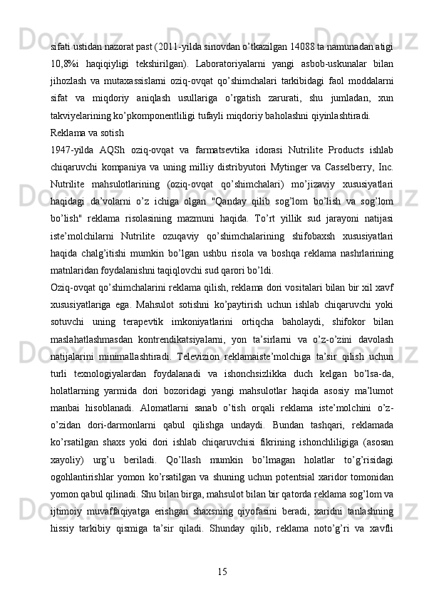 sifati ustidan nazorat past (2011-yilda sinovdan o’tkazilgan 14088 ta namunadan atigi
10,8%i   haqiqiyligi   tekshirilgan).   Laboratoriyalarni   yangi   asbob-uskunalar   bilan
jihozlash   va   mutaxassislarni   oziq-ovqat   qo’shimchalari   tarkibidagi   faol   moddalarni
sifat   va   miqdoriy   aniqlash   usullariga   o’rgatish   zarurati,   shu   jumladan,   xun
takviyelarining ko’pkomponentliligi tufayli miqdoriy baholashni qiyinlashtiradi.
Reklama va sotish 
1947-yilda   AQSh   oziq-ovqat   va   farmatsevtika   idorasi   Nutrilite   Products   ishlab
chiqaruvchi   kompaniya   va   uning   milliy   distribyutori   Mytinger   va   Casselberry,   Inc.
Nutrilite   mahsulotlarining   (oziq-ovqat   qo’shimchalari)   mo’jizaviy   xususiyatlari
haqidagi   da’volarni   o’z   ichiga   olgan   "Qanday   qilib   sog’lom   bo’lish   va   sog’lom
bo’lish"   reklama   risolasining   mazmuni   haqida.   To’rt   yillik   sud   jarayoni   natijasi
iste’molchilarni   Nutrilite   ozuqaviy   qo’shimchalarining   shifobaxsh   xususiyatlari
haqida   chalg’itishi   mumkin   bo’lgan   ushbu   risola   va   boshqa   reklama   nashrlarining
matnlaridan foydalanishni taqiqlovchi sud qarori bo’ldi.
Oziq-ovqat qo’shimchalarini reklama qilish, reklama dori vositalari bilan bir xil xavf
xususiyatlariga   ega.   Mahsulot   sotishni   ko’paytirish   uchun   ishlab   chiqaruvchi   yoki
sotuvchi   uning   terapevtik   imkoniyatlarini   ortiqcha   baholaydi,   shifokor   bilan
maslahatlashmasdan   kontrendikatsiyalarni,   yon   ta’sirlarni   va   o’z-o’zini   davolash
natijalarini   minimallashtiradi.   Televizion   reklamaiste’molchiga   ta’sir   qilish   uchun
turli   texnologiyalardan   foydalanadi   va   ishonchsizlikka   duch   kelgan   bo’lsa-da,
holatlarning   yarmida   dori   bozoridagi   yangi   mahsulotlar   haqida   asosiy   ma’lumot
manbai   hisoblanadi.   Alomatlarni   sanab   o’tish   orqali   reklama   iste’molchini   o’z-
o’zidan   dori-darmonlarni   qabul   qilishga   undaydi.   Bundan   tashqari,   reklamada
ko’rsatilgan   shaxs   yoki   dori   ishlab   chiqaruvchisi   fikrining   ishonchliligiga   (asosan
xayoliy)   urg’u   beriladi.   Qo’llash   mumkin   bo’lmagan   holatlar   to’g’risidagi
ogohlantirishlar   yomon   ko’rsatilgan   va   shuning   uchun   potentsial   xaridor   tomonidan
yomon qabul qilinadi. Shu bilan birga, mahsulot bilan bir qatorda reklama sog’lom va
ijtimoiy   muvaffaqiyatga   erishgan   shaxsning   qiyofasini   beradi,   xaridni   tanlashning
hissiy   tarkibiy   qismiga   ta’sir   qiladi.   Shunday   qilib,   reklama   noto’g’ri   va   xavfli
15