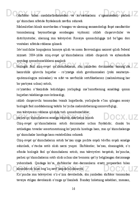 (shifokor   bilan   maslahatlashmasdan   va   ko’rsatmalarni   o’rganmasdan)   parhez
qo’shimchasi sifatida foydalanish xavfini oshiradi.
Mahsulotlari klinik sinovlardan o’tmagan va ularning samaradorligi faqat manfaatdor
tomonlarning   bayonotlariga   asoslangan   vijdonsiz   ishlab   chiqaruvchilar   va
distribyutorlar,   ularning   xun   takviyeleri   Rossiya   qonunchiligiga   zid   bo’lgan   dori
vositalari sifatida reklama qilinadi.
Iste’molchilar huquqlarini himoya qilish va inson farovonligini nazorat qilish federal
xizmati   2004-yilda   oziq-ovqat   qo’shimchalarini   ishlab   chiqarish   va   aylanishida
quyidagi qonunbuzarliklarni aniqladi:
biologik   faol   oziq-ovqat   qo’shimchalarini,   shu   jumladan   dorixonalar   tarmog’ida
hamrohlik   qiluvchi   hujjatlar   -   ro’yxatga   olish   guvohnomalari   (yoki   sanitariya-
epidemiologiya   xulosalari)   va   sifat   va   xavfsizlik   sertifikatlarisiz   (mahsulotning   har
bir partiyasi uchun) sotish;
ro’yxatdan   o’tkazishda   kelishilgan   yorliqdagi   ma’lumotlarning   amaldagi   qonun
hujjatlari talablariga mos kelmasligi;
ishlab   chiqaruvchi   tomonidan   texnik   hujjatlarda,   yorliqlarda   e’lon   qilingan   asosiy
biologik faol moddalarning tarkibi bo’yicha mahsulotlarning nomuvofiqligi;
xun takviyasini reklama qilishda turli qonunbuzarliklar;
parhez qo’shimchalarini amalga oshirish shartlarini buzish.
Oziq-ovqat   qo’shimchalarini   sotish   dorixonalar   uchun   foydalidir,   chunki   bu
sotiladigan tovarlar assortimentining ko’payishi hisobiga ham, xun qo’shimchalariga
qo’shimchalar hisobiga ham rentabellikni oshiradi.
Oziq-ovqat  qo’shimchalarini  sotish   ba’zan  uyga  pochta  orqali   telefon orqali  amalga
oshiriladi,   o’rtacha   sotib   olish   narxi   yuqori.   Shifokorlar,   ba’zan,   shuningdek,   o’z
ofisida   biologik   faol   qo’shimchalarni   sotish,   xun   takviyeleri   tarqatish;   ko’pincha,
parhez qo’shimchalarini sotib olish uchun ular bemorni qat’iy belgilangan dorixonaga
yuborishadi.   Qoidaga   ko’ra,   shifokorlar   dori-darmonlarni   ersatz   preparatlari   bilan
almashtirish bilan bog’liq xavf haqida bilishmaydi.
Ko’pincha   xun   takviyeleri   o’z-o’zini   davolashda,   shu   jumladan   shifokor   tomonidan
tavsiya etilgan davolanish o’rniga qo’llaniladi. Bunday holatning sabablari, xususan,
16