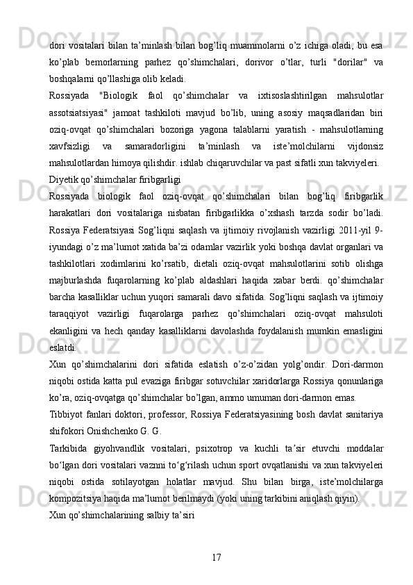 dori   vositalari   bilan   ta’minlash   bilan   bog’liq   muammolarni   o’z   ichiga   oladi,   bu   esa
ko’plab   bemorlarning   parhez   qo’shimchalari,   dorivor   o’tlar,   turli   "dorilar"   va
boshqalarni qo’llashiga olib keladi.
Rossiyada   "Biologik   faol   qo’shimchalar   va   ixtisoslashtirilgan   mahsulotlar
assotsiatsiyasi"   jamoat   tashkiloti   mavjud   bo’lib,   uning   asosiy   maqsadlaridan   biri
oziq-ovqat   qo’shimchalari   bozoriga   yagona   talablarni   yaratish   -   mahsulotlarning
xavfsizligi   va   samaradorligini   ta’minlash   va   iste’molchilarni   vijdonsiz
mahsulotlardan himoya qilishdir. ishlab chiqaruvchilar va past sifatli xun takviyeleri.
Diyetik qo’shimchalar firibgarligi 
Rossiyada   biologik   faol   oziq-ovqat   qo’shimchalari   bilan   bog’liq   firibgarlik
harakatlari   dori   vositalariga   nisbatan   firibgarlikka   o’xshash   tarzda   sodir   bo’ladi.
Rossiya   Federatsiyasi   Sog’liqni   saqlash   va   ijtimoiy   rivojlanish   vazirligi   2011-yil   9-
iyundagi o’z ma’lumot xatida ba’zi odamlar vazirlik yoki boshqa davlat organlari va
tashkilotlari   xodimlarini   ko’rsatib,   dietali   oziq-ovqat   mahsulotlarini   sotib   olishga
majburlashda   fuqarolarning   ko’plab   aldashlari   haqida   xabar   berdi.   qo’shimchalar
barcha kasalliklar uchun yuqori samarali davo sifatida. Sog’liqni saqlash va ijtimoiy
taraqqiyot   vazirligi   fuqarolarga   parhez   qo’shimchalari   oziq-ovqat   mahsuloti
ekanligini   va   hech   qanday   kasalliklarni   davolashda   foydalanish   mumkin   emasligini
eslatdi.
Xun   qo’shimchalarini   dori   sifatida   eslatish   o’z-o’zidan   yolg’ondir.   Dori-darmon
niqobi ostida katta pul evaziga firibgar sotuvchilar xaridorlarga Rossiya qonunlariga
ko’ra, oziq-ovqatga qo’shimchalar bo’lgan, ammo umuman dori-darmon emas.
Tibbiyot  fanlari  doktori, professor,  Rossiya  Federatsiyasining  bosh davlat  sanitariya
shifokori Onishchenko G. G.
Tarkibida   giyohvandlik   vositalari,   psixotrop   va   kuchli   ta sir   etuvchi   moddalarʼ
bo lgan dori vositalari vaznni to g rilash uchun sport ovqatlanishi va xun takviyeleri	
ʻ ʻ ʻ
niqobi   ostida   sotilayotgan   holatlar   mavjud.   Shu   bilan   birga,   iste’molchilarga
kompozitsiya haqida ma’lumot berilmaydi (yoki uning tarkibini aniqlash qiyin).
Xun qo’shimchalarining salbiy ta’siri 
17