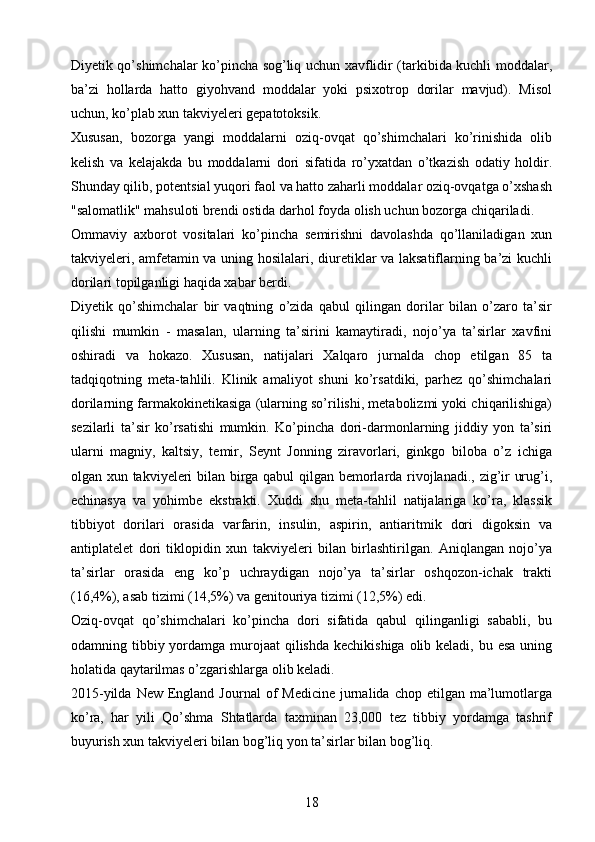 Diyetik qo’shimchalar ko’pincha sog’liq uchun xavflidir (tarkibida kuchli moddalar,
ba’zi   hollarda   hatto   giyohvand   moddalar   yoki   psixotrop   dorilar   mavjud).   Misol
uchun, ko’plab xun takviyeleri gepatotoksik.
Xususan,   bozorga   yangi   moddalarni   oziq-ovqat   qo’shimchalari   ko’rinishida   olib
kelish   va   kelajakda   bu   moddalarni   dori   sifatida   ro’yxatdan   o’tkazish   odatiy   holdir.
Shunday qilib, potentsial yuqori faol va hatto zaharli moddalar oziq-ovqatga o’xshash
"salomatlik" mahsuloti brendi ostida darhol foyda olish uchun bozorga chiqariladi.
Ommaviy   axborot   vositalari   ko’pincha   semirishni   davolashda   qo’llaniladigan   xun
takviyeleri, amfetamin va uning hosilalari, diuretiklar va laksatiflarning ba’zi kuchli
dorilari topilganligi haqida xabar berdi.
Diyetik   qo’shimchalar   bir   vaqtning   o’zida   qabul   qilingan   dorilar   bilan   o’zaro   ta’sir
qilishi   mumkin   -   masalan,   ularning   ta’sirini   kamaytiradi,   nojo’ya   ta’sirlar   xavfini
oshiradi   va   hokazo.   Xususan,   natijalari   Xalqaro   jurnalda   chop   etilgan   85   ta
tadqiqotning   meta-tahlili.   Klinik   amaliyot   shuni   ko’rsatdiki,   parhez   qo’shimchalari
dorilarning farmakokinetikasiga (ularning so’rilishi, metabolizmi yoki chiqarilishiga)
sezilarli   ta’sir   ko’rsatishi   mumkin.   Ko’pincha   dori-darmonlarning   jiddiy   yon   ta’siri
ularni   magniy,   kaltsiy,   temir,   Seynt   Jonning   ziravorlari,   ginkgo   biloba   o’z   ichiga
olgan xun takviyeleri bilan birga qabul qilgan bemorlarda rivojlanadi., zig’ir urug’i,
echinasya   va   yohimbe   ekstrakti.   Xuddi   shu   meta-tahlil   natijalariga   ko’ra,   klassik
tibbiyot   dorilari   orasida   varfarin,   insulin,   aspirin,   antiaritmik   dori   digoksin   va
antiplatelet   dori   tiklopidin   xun   takviyeleri   bilan   birlashtirilgan.   Aniqlangan   nojo’ya
ta’sirlar   orasida   eng   ko’p   uchraydigan   nojo’ya   ta’sirlar   oshqozon-ichak   trakti
(16,4%), asab tizimi (14,5%) va genitouriya tizimi (12,5%) edi.
Oziq-ovqat   qo’shimchalari   ko’pincha   dori   sifatida   qabul   qilinganligi   sababli,   bu
odamning tibbiy yordamga murojaat  qilishda kechikishiga  olib keladi, bu esa  uning
holatida qaytarilmas o’zgarishlarga olib keladi.
2015-yilda  New  England  Journal  of   Medicine  jurnalida  chop  etilgan ma’lumotlarga
ko’ra,   har   yili   Qo’shma   Shtatlarda   taxminan   23,000   tez   tibbiy   yordamga   tashrif
buyurish xun takviyeleri bilan bog’liq yon ta’sirlar bilan bog’liq.
18