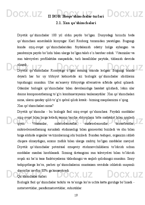 II BOB.  Bioqo’shimchalar turlari
2.1.  Xun qo’shimchalari
Diyetik   qo’shimchalar   100   yil   oldin   paydo   bo’lgan.   Dunyodagi   birinchi   beda
qo’shimchasi   amerikalik   kimyogar   Karl   Renborg   tomonidan   yaratilgan.   Bugungi
kunda   oziq-ovqat   qo’shimchalaridan   foydalanish   odatiy   holga   aylangan   va
pandemiya paydo bo’lishi bilan ularga bo’lgan talab o’n barobar oshdi. Vitaminlar va
xun   takviyeleri   profilaktika   maqsadida,   turli   kasalliklar   paytida,   tiklanish   davrida
olinadi.
Diyetik   qo’shimchalar   Rossiyaga   o’tgan   asrning   oxirida   kelgan.   Bugungi   kunda
deyarli   har   bir   uy   tibbiyot   kabinetida   siz   biologik   qo’shimchalar   idishlarini
topishingiz   mumkin.   Ular   an’anaviy   tibbiyotga   alternativa   sifatida   qabul   qilinadi.
Odamlar   biologik   qo’shimchalar   bilan   davolanishga   harakat   qilishadi,   lekin   ular
doimo komponentlarning to’g’ri kombinatsiyasini tanlamaydilar. Xun qo’shimchalari
nima, ularni qanday qilib to’g’ri qabul qilish kerak - bizning maqolamizni o’qing.
Xun qo’shimchalari nima?
Diyetik   qo’shimcha   -   bu   biologik   faol   oziq-ovqat   qo’shimchasi.   Foydali   moddalar
oziq-ovqat bilan birga keladi, ammo barcha ehtiyojlarni bitta mahsulot bilan qoplash
qiyin.   Vitaminlar,   mikroelementlar,   makroelementlar,   biosorbentlar,
mikroelementlarning   surunkali   etishmasligi   bilan   gomeostaz   buziladi   va   shu   bilan
birga alohida organlar va tizimlarning ishi buziladi. Bundan tashqari, organizm ishlab
chiqara   olmaydigan,   ammo   zudlik   bilan   ularga   muhtoj   bo’lgan   moddalar   mavjud.
Diyetik   qo’shimchalar   potentsial   ozuqaviy   etishmovchiliklarni   to’ldirish   uchun
moddalar   manbai   hisoblanadi.   Sizning   dietangizni   xun   takviyeleri   bilan   to’ldirish
orqali siz ba’zi tana funktsiyalarini tiklashingiz va saqlab qolishingiz mumkin. Ilmiy
tadqiqotlarga   ko’ra,   parhez   qo’shimchalarini   muntazam   ravishda   ishlatish   nuqsonli
sharoitlar xavfini 80% ga kamaytiradi.
Qo’shimchalar turlari
Biologik faol qo’shimchalar tarkibi va ta’siriga ko’ra uchta katta guruhga bo’linadi -
nutratsevtiklar, parafarmatsevtiklar, eubiotiklar.
19