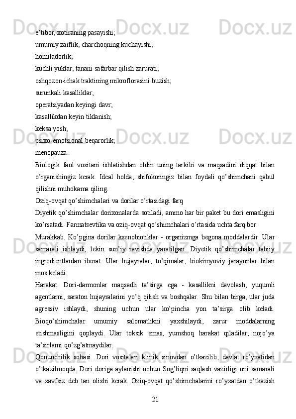 e’tibor, xotiraning pasayishi;
umumiy zaiflik, charchoqning kuchayishi;
homiladorlik;
kuchli yuklar, tanani safarbar qilish zarurati;
oshqozon-ichak traktining mikroflorasini buzish;
surunkali kasalliklar;
operatsiyadan keyingi davr;
kasallikdan keyin tiklanish;
keksa yosh;
psixo-emotsional beqarorlik;
menopauza.
Biologik   faol   vositani   ishlatishdan   oldin   uning   tarkibi   va   maqsadini   diqqat   bilan
o’rganishingiz   kerak.   Ideal   holda,   shifokoringiz   bilan   foydali   qo’shimchani   qabul
qilishni muhokama qiling.
Oziq-ovqat qo’shimchalari va dorilar o’rtasidagi farq
Diyetik qo’shimchalar dorixonalarda sotiladi, ammo har bir paket bu dori emasligini
ko’rsatadi. Farmatsevtika va oziq-ovqat qo’shimchalari o’rtasida uchta farq bor:
Murakkab.   Ko’pgina   dorilar   ksenobiotiklar   -   organizmga   begona   moddalardir.   Ular
samarali   ishlaydi,   lekin   sun’iy   ravishda   yaratilgan.   Diyetik   qo’shimchalar   tabiiy
ingredientlardan   iborat.   Ular   hujayralar,   to’qimalar,   biokimyoviy   jarayonlar   bilan
mos keladi.
Harakat.   Dori-darmonlar   maqsadli   ta’sirga   ega   -   kasallikni   davolash,   yuqumli
agentlarni, saraton  hujayralarini   yo’q  qilish  va boshqalar.  Shu bilan  birga,  ular  juda
agressiv   ishlaydi,   shuning   uchun   ular   ko’pincha   yon   ta’sirga   olib   keladi.
Bioqo’shimchalar   umumiy   salomatlikni   yaxshilaydi,   zarur   moddalarning
etishmasligini   qoplaydi.   Ular   toksik   emas,   yumshoq   harakat   qiladilar,   nojo’ya
ta’sirlarni qo’zg’atmaydilar.
Qonunchilik   sohasi.   Dori   vositalari   klinik   sinovdan   o’tkazilib,   davlat   ro’yxatidan
o’tkazilmoqda.   Dori   doriga   aylanishi   uchun   Sog’liqni   saqlash   vazirligi   uni   samarali
va   xavfsiz   deb   tan   olishi   kerak.   Oziq-ovqat   qo’shimchalarini   ro’yxatdan   o’tkazish
21