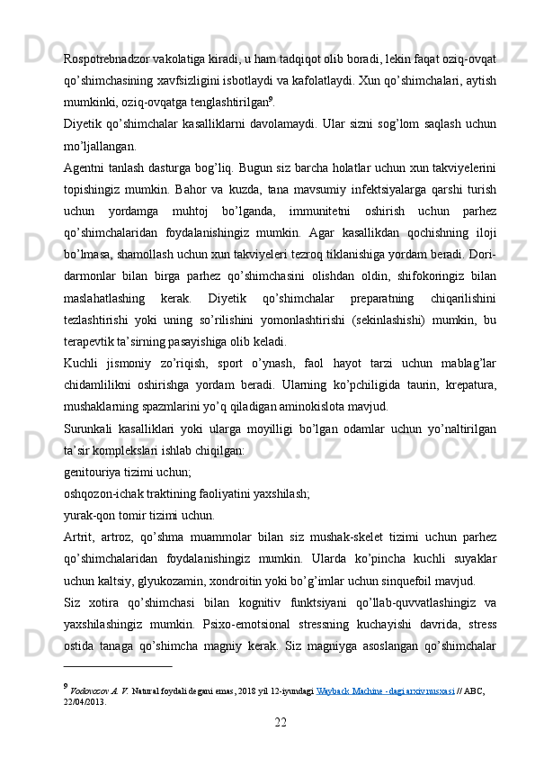 Rospotrebnadzor vakolatiga kiradi, u ham tadqiqot olib boradi, lekin faqat oziq-ovqat
qo’shimchasining xavfsizligini isbotlaydi va kafolatlaydi. Xun qo’shimchalari, aytish
mumkinki, oziq-ovqatga tenglashtirilgan 9
.
Diyetik   qo’shimchalar   kasalliklarni   davolamaydi.   Ular   sizni   sog’lom   saqlash   uchun
mo’ljallangan.
Agentni tanlash dasturga bog’liq. Bugun siz barcha holatlar uchun xun takviyelerini
topishingiz   mumkin.   Bahor   va   kuzda,   tana   mavsumiy   infektsiyalarga   qarshi   turish
uchun   yordamga   muhtoj   bo’lganda,   immunitetni   oshirish   uchun   parhez
qo’shimchalaridan   foydalanishingiz   mumkin.   Agar   kasallikdan   qochishning   iloji
bo’lmasa, shamollash uchun xun takviyeleri tezroq tiklanishiga yordam beradi. Dori-
darmonlar   bilan   birga   parhez   qo’shimchasini   olishdan   oldin,   shifokoringiz   bilan
maslahatlashing   kerak.   Diyetik   qo’shimchalar   preparatning   chiqarilishini
tezlashtirishi   yoki   uning   so’rilishini   yomonlashtirishi   (sekinlashishi)   mumkin,   bu
terapevtik ta’sirning pasayishiga olib keladi.
Kuchli   jismoniy   zo’riqish,   sport   o’ynash,   faol   hayot   tarzi   uchun   mablag’lar
chidamlilikni   oshirishga   yordam   beradi.   Ularning   ko’pchiligida   taurin,   krepatura,
mushaklarning spazmlarini yo’q qiladigan aminokislota mavjud.
Surunkali   kasalliklari   yoki   ularga   moyilligi   bo’lgan   odamlar   uchun   yo’naltirilgan
ta’sir komplekslari ishlab chiqilgan: 
genitouriya tizimi uchun;
oshqozon-ichak traktining faoliyatini yaxshilash;
yurak-qon tomir tizimi uchun.
Artrit,   artroz,   qo’shma   muammolar   bilan   siz   mushak-skelet   tizimi   uchun   parhez
qo’shimchalaridan   foydalanishingiz   mumkin.   Ularda   ko’pincha   kuchli   suyaklar
uchun kaltsiy, glyukozamin, xondroitin yoki bo’g’imlar uchun sinquefoil mavjud.
Siz   xotira   qo’shimchasi   bilan   kognitiv   funktsiyani   qo’llab-quvvatlashingiz   va
yaxshilashingiz   mumkin.   Psixo-emotsional   stressning   kuchayishi   davrida,   stress
ostida   tanaga   qo’shimcha   magniy   kerak.   Siz   magniyga   asoslangan   qo’shimchalar
9
  Vodovozov A. V.   Natural foydali degani emas,   2018 yil 12-iyundagi   Wayback Machine -dagi        arxiv nusxasi      // ABC, 
22/04/2013.
22