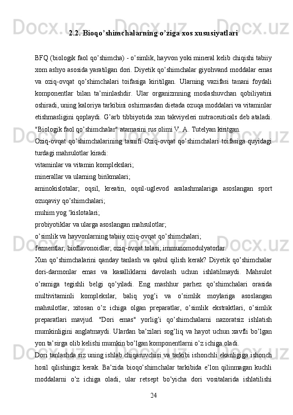 2.2.   Bioqo’shimchalarning o’ziga xos xususiyatlari
BFQ (biologik faol qo’shimcha) - o’simlik, hayvon yoki mineral kelib chiqishi tabiiy
xom ashyo asosida yaratilgan dori. Diyetik qo’shimchalar giyohvand moddalar emas
va   oziq-ovqat   qo’shimchalari   toifasiga   kiritilgan.   Ularning   vazifasi   tanani   foydali
komponentlar   bilan   ta’minlashdir.   Ular   organizmning   moslashuvchan   qobiliyatini
oshiradi, uning kaloriya tarkibini oshirmasdan dietada ozuqa moddalari va vitaminlar
etishmasligini  qoplaydi. G’arb tibbiyotida xun takviyeleri nutraceuticals deb ataladi.
"Biologik faol qo’shimchalar" atamasini rus olimi V. A. Tutelyan kiritgan. 
Oziq-ovqat   qo’shimchalarining   tasnifi   Oziq-ovqat   qo’shimchalari   toifasiga   quyidagi
turdagi mahsulotlar kiradi: 
vitaminlar va vitamin komplekslari; 
minerallar va ularning birikmalari; 
aminokislotalar;   oqsil,   kreatin,   oqsil-uglevod   aralashmalariga   asoslangan   sport
ozuqaviy qo’shimchalari; 
muhim yog ‘kislotalari; 
probiyotiklar va ularga asoslangan mahsulotlar; 
o’simlik va hayvonlarning tabiiy oziq-ovqat qo’shimchalari; 
fermentlar; bioflavonoidlar; oziq-ovqat tolasi; immunomodulyatorlar. 
Xun   qo’shimchalarini   qanday   tanlash   va   qabul   qilish   kerak?   Diyetik   qo’shimchalar
dori-darmonlar   emas   va   kasalliklarni   davolash   uchun   ishlatilmaydi.   Mahsulot
o’ramiga   tegishli   belgi   qo’yiladi.   Eng   mashhur   parhez   qo’shimchalari   orasida
multivitaminli   komplekslar,   baliq   yog’i   va   o’simlik   moylariga   asoslangan
mahsulotlar,   xitosan   o’z   ichiga   olgan   preparatlar,   o’simlik   ekstraktlari,   o’simlik
preparatlari   mavjud.   "Dori   emas"   yorlig’i   qo’shimchalarni   nazoratsiz   ishlatish
mumkinligini   anglatmaydi.   Ulardan   ba’zilari   sog’liq   va   hayot   uchun   xavfli   bo’lgan
yon ta’sirga olib kelishi mumkin bo’lgan komponentlarni o’z ichiga oladi. 
Dori tanlashda siz uning ishlab chiqaruvchisi va tarkibi ishonchli ekanligiga ishonch
hosil   qilishingiz   kerak.   Ba’zida   bioqo’shimchalar   tarkibida   e’lon   qilinmagan   kuchli
moddalarni   o’z   ichiga   oladi,   ular   retsept   bo’yicha   dori   vositalarida   ishlatilishi
24