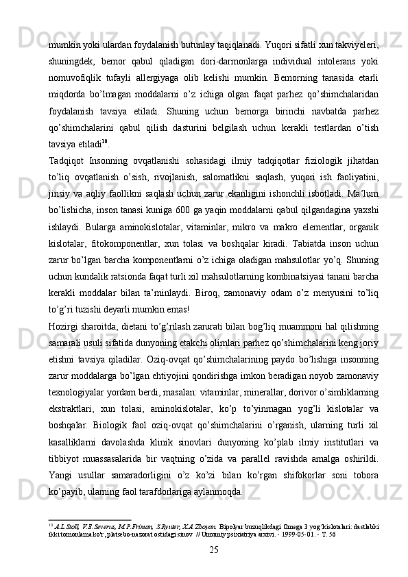 mumkin yoki ulardan foydalanish butunlay taqiqlanadi. Yuqori sifatli xun takviyeleri,
shuningdek,   bemor   qabul   qiladigan   dori-darmonlarga   individual   intolerans   yoki
nomuvofiqlik   tufayli   allergiyaga   olib   kelishi   mumkin.   Bemorning   tanasida   etarli
miqdorda   bo’lmagan   moddalarni   o’z   ichiga   olgan   faqat   parhez   qo’shimchalaridan
foydalanish   tavsiya   etiladi.   Shuning   uchun   bemorga   birinchi   navbatda   parhez
qo’shimchalarini   qabul   qilish   dasturini   belgilash   uchun   kerakli   testlardan   o’tish
tavsiya etiladi 10
. 
Tadqiqot   Insonning   ovqatlanishi   sohasidagi   ilmiy   tadqiqotlar   fiziologik   jihatdan
to’liq   ovqatlanish   o’sish,   rivojlanish,   salomatlikni   saqlash,   yuqori   ish   faoliyatini,
jinsiy   va   aqliy   faollikni   saqlash   uchun   zarur   ekanligini   ishonchli   isbotladi.   Ma’lum
bo’lishicha, inson tanasi  kuniga 600 ga yaqin moddalarni qabul qilgandagina yaxshi
ishlaydi.   Bularga   aminokislotalar,   vitaminlar,   mikro   va   makro   elementlar,   organik
kislotalar,   fitokomponentlar,   xun   tolasi   va   boshqalar   kiradi.   Tabiatda   inson   uchun
zarur bo’lgan barcha komponentlarni o’z ichiga oladigan mahsulotlar yo’q. Shuning
uchun kundalik ratsionda faqat turli xil mahsulotlarning kombinatsiyasi tanani barcha
kerakli   moddalar   bilan   ta’minlaydi.   Biroq,   zamonaviy   odam   o’z   menyusini   to’liq
to’g’ri tuzishi deyarli mumkin emas! 
Hozirgi sharoitda, dietani to’g’rilash zarurati bilan bog’liq muammoni hal qilishning
samarali usuli sifatida dunyoning etakchi olimlari parhez qo’shimchalarini keng joriy
etishni   tavsiya   qiladilar.   Oziq-ovqat   qo’shimchalarining   paydo   bo’lishiga   insonning
zarur moddalarga bo’lgan ehtiyojini qondirishga imkon beradigan noyob zamonaviy
texnologiyalar yordam berdi, masalan: vitaminlar, minerallar, dorivor o’simliklarning
ekstraktlari,   xun   tolasi,   aminokislotalar,   ko’p   to’yinmagan   yog’li   kislotalar   va
boshqalar.   Biologik   faol   oziq-ovqat   qo’shimchalarini   o’rganish,   ularning   turli   xil
kasalliklarni   davolashda   klinik   sinovlari   dunyoning   ko’plab   ilmiy   institutlari   va
tibbiyot   muassasalarida   bir   vaqtning   o’zida   va   parallel   ravishda   amalga   oshirildi.
Yangi   usullar   samaradorligini   o’z   ko’zi   bilan   ko’rgan   shifokorlar   soni   tobora
ko’payib, ularning faol tarafdorlariga aylanmoqda. 
10
  A.L.Stoll, V.E.Severus, M.P.Friman, S.Ryuter, X.A.Zboyan.   Bipolyar buzuqlikdagi Omega 3 yog 'kislotalari: dastlabki
ikki tomonlama ko'r, platsebo-nazorat ostidagi sinov     // Umumiy psixiatriya arxivi.   - 1999-05-01.   -   T. 56
25