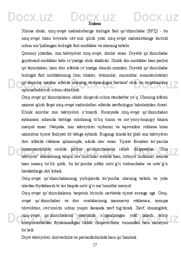Xulosa
Xulosa   shuki,   oziq-ovqat   mahsulotlariga   biologik   faol   qo’shimchalar   (BFQ)   -   bu
oziq-ovqat   bilan   bevosita   iste’mol   qilish   yoki   oziq-ovqat   mahsulotlariga   kiritish
uchun mo’ljallangan biologik faol moddalar va ularning tarkibi.
Qonuniy   jihatdan,   xun   takviyeleri   oziq-ovqat,   dorilar   emas.   Diyetik   qo’shimchalar
giyohvand moddalar kabi ro’yxatga olish shaklidir. Xuddi shu moddalar ham parhez
qo’shimchalari, ham dori  sifatida ro’yxatga olinishi mumkin. Diyetik qo’shimchalar
biologik   faol   moddalarning   (xun   tolalari,   vitaminlar,   minerallar,   aminokislotalar)
qo’shimcha   manbai   sifatida   ularning   etishmasligini   bartaraf   etish   va   ovqatlanishni
optimallashtirish uchun ishlatiladi.
Oziq-ovqat qo’shimchalarini ishlab chiqarish uchun standartlar yo’q. Ularning sifatini
nazorat qilish faqat oziq-ovqat mahsulotlari sifatida xavfsizligini baholashdan iborat.
Klinik   sinovlar   xun   takviyeleri   o’tmaydi.   Rossiyada   oziq-ovqat   qo’shimchalari
aylanmasi   sohasida   tartibga   solishning   to’liq   tizimi   va   me’yoriy-huquqiy   bazasi
mavjud   emas.   Natijada,   xun   takviyeleri   vijdonsiz   va   tajovuzkor   reklama   bilan
nazoratsiz tijorat faoliyati ob’ektiga aylandi. Bugungi kunda ko’plab xun takviyeleri
dori   sifatida   reklama   qilinmoqda,   aslida   ular   emas.   Tijorat   firmalari   ko’pincha
hunarmandchilik   usulida   parhez   qo’shimchalarini   ishlab   chiqaradilar.   "Xun
takviyesi" atamasining talqini iste’molchilar orasida ham, tibbiyot xodimlari orasida
ham   noaniq   bo’lib   qoldi,   bu   ko’pincha   jiddiy   noto’g’ri   tushunchalar   va   noto’g’ri
harakatlarga olib keladi.
Oziq-ovqat   qo’shimchalarining   yorliqlarida   ko’pincha   ularning   tarkibi   va   yoki
ulardan foydalanish ta’siri haqida noto’g’ri ma’lumotlar mavjud.
Oziq-ovqat   qo’shimchalarini   tarqatish   birinchi   navbatda   tijorat   asosiga   ega.   Oziq-
ovqat   qo’shimchalari   va   dori   vositalarining   zamonaviy   reklamasi,   ayniqsa
televidenie,   iste’molchi   uchun   yuqori   darajada   xavf   tug’diradi.   Xavf,   shuningdek,
oziq-ovqat   qo’shimchalarini   yaratishda   o’rganilmagan   yoki   zaharli   tabiiy
komponentlardan   foydalanadigan   ishlab   chiqaruvchilar   tomonidan   ham   namoyon
bo’ladi.
Diyet takviyeleri chorvachilik va parrandachilikda ham qo’llaniladi.
27