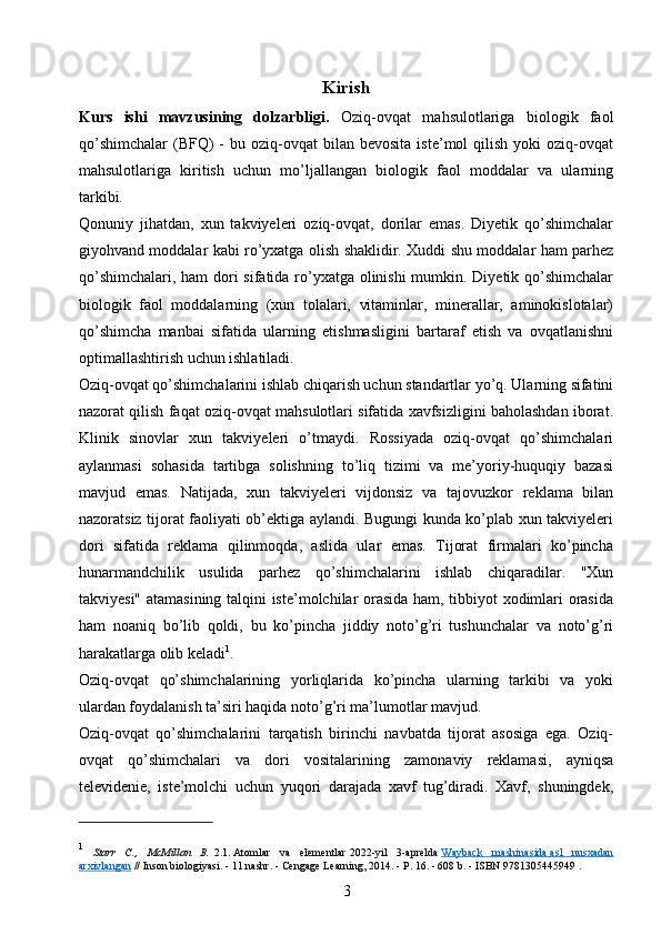 Kirish
Kurs   ishi   mavzusining   dolzarbligi.   Oziq-ovqat   mahsulotlariga   biologik   faol
qo’shimchalar   (BFQ)  -   bu  oziq-ovqat   bilan   bevosita  iste’mol  qilish  yoki  oziq-ovqat
mahsulotlariga   kiritish   uchun   mo’ljallangan   biologik   faol   moddalar   va   ularning
tarkibi.
Qonuniy   jihatdan,   xun   takviyeleri   oziq-ovqat,   dorilar   emas.   Diyetik   qo’shimchalar
giyohvand moddalar kabi ro’yxatga olish shaklidir. Xuddi shu moddalar ham parhez
qo’shimchalari, ham dori  sifatida ro’yxatga olinishi mumkin. Diyetik qo’shimchalar
biologik   faol   moddalarning   (xun   tolalari,   vitaminlar,   minerallar,   aminokislotalar)
qo’shimcha   manbai   sifatida   ularning   etishmasligini   bartaraf   etish   va   ovqatlanishni
optimallashtirish uchun ishlatiladi.
Oziq-ovqat qo’shimchalarini ishlab chiqarish uchun standartlar yo’q. Ularning sifatini
nazorat qilish faqat oziq-ovqat mahsulotlari sifatida xavfsizligini baholashdan iborat.
Klinik   sinovlar   xun   takviyeleri   o’tmaydi.   Rossiyada   oziq-ovqat   qo’shimchalari
aylanmasi   sohasida   tartibga   solishning   to’liq   tizimi   va   me’yoriy-huquqiy   bazasi
mavjud   emas.   Natijada,   xun   takviyeleri   vijdonsiz   va   tajovuzkor   reklama   bilan
nazoratsiz tijorat faoliyati ob’ektiga aylandi. Bugungi kunda ko’plab xun takviyeleri
dori   sifatida   reklama   qilinmoqda,   aslida   ular   emas.   Tijorat   firmalari   ko’pincha
hunarmandchilik   usulida   parhez   qo’shimchalarini   ishlab   chiqaradilar.   "Xun
takviyesi" atamasining talqini iste’molchilar orasida ham, tibbiyot xodimlari orasida
ham   noaniq   bo’lib   qoldi,   bu   ko’pincha   jiddiy   noto’g’ri   tushunchalar   va   noto’g’ri
harakatlarga olib keladi 1
.
Oziq-ovqat   qo’shimchalarining   yorliqlarida   ko’pincha   ularning   tarkibi   va   yoki
ulardan foydalanish ta’siri haqida noto’g’ri ma’lumotlar mavjud.
Oziq-ovqat   qo’shimchalarini   tarqatish   birinchi   navbatda   tijorat   asosiga   ega.   Oziq-
ovqat   qo’shimchalari   va   dori   vositalarining   zamonaviy   reklamasi,   ayniqsa
televidenie,   iste’molchi   uchun   yuqori   darajada   xavf   tug’diradi.   Xavf,   shuningdek,
1
  Starr   C.,   McMillan   B.   2.1.   Atomlar   va   elementlar   2022-yil   3-aprelda   Wayback   mashinasida        asl   nusxadan   
arxivlangan   // Inson biologiyasi.   - 11 nashr.   - Cengage Learning, 2014. - P. 16. - 608 b.   -   ISBN 9781305445949   .
3