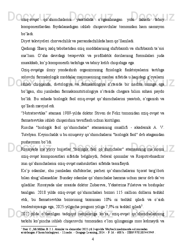 oziq-ovqat   qo’shimchalarini   yaratishda   o’rganilmagan   yoki   zaharli   tabiiy
komponentlardan   foydalanadigan   ishlab   chiqaruvchilar   tomonidan   ham   namoyon
bo’ladi.
Diyet takviyeleri chorvachilik va parrandachilikda ham qo’llaniladi.
Qadimgi Sharq xalq tabobatidan oziq moddalarning shifobaxsh va shifobaxsh ta’siri
ma’lum.   O’sha   davrdagi   terapevtik   va   profilaktik   dorilarning   formulalari   juda
murakkab, ko’p komponentli tarkibga va tabiiy kelib chiqishiga ega.
Oziq-ovqatga   ilmiy   yondashish   organizmning   fiziologik   funktsiyalarini   tartibga
soluvchi farmakologik moddalar majmuasining manbai sifatida u haqidagi g’oyalarni
ishlab   chiqqanda,   dietologiya   va   farmakologiya   o’rtasida   bir   nechta   nomga   ega
bo’lgan,   shu   jumladan   farmakonutritiologiya   o’rtasida   chegara   bilim   sohasi   paydo
bo’ldi.   Bu   sohada   biologik   faol   oziq-ovqat   qo’shimchalarini   yaratish,   o’rganish   va
qo’llash mavjud edi.
“Nutratsevtika” atamasi  1989-yilda doktor Stiven de Feliz tomonidan oziq-ovqat va
farmatsevtika ishlab chiqarishini tavsiflash uchun kiritilgan.
Ruscha   "biologik   faol   qo’shimchalar"   atamasining   muallifi   -   akademik   A.   V.
Tutelyan. Keyinchalik u bu ozuqaviy qo’shimchalarni "biologik faol" deb ataganidan
pushaymon bo’ldi.
Rossiyada   me’yoriy   hujjatlar   "biologik   faol   qo’shimchalar"   atamasining   ma’nosini
oziq-ovqat   komponentlari   sifatida   belgilaydi,   federal   qonunlar   va   Rospotrebnadzor
xun qo’shimchalarini oziq-ovqat mahsulotlari sifatida tasniflaydi.
Ko’p   odamlar,   shu   jumladan   shifokorlar,   parhez   qo’shimchalarini   tijorat   targ’iboti
bilan shug’ullanadilar. Bunday odamlar qo’shimchalar hamma uchun zarur deb da’vo
qiladilar. Rossiyada  ular  orasida  doktor  Zubareva, Yekaterina Filatova va boshqalar
tanilgan.   2018   yilda   oziq-ovqat   qo’shimchalari   bozori   115   million   dollarni   tashkil
etdi,   bu   farmatsevtika   bozorining   taxminan   10%   ni   tashkil   qiladi   va   o’sish
tendentsiyasiga ega, 2025-yilgacha prognoz yiliga 7,9% ni tashkil qiladi 2
.
2022-yilda   o’tkazilgan   tadqiqot   natijalariga   ko’ra,   oziq-ovqat   qo’shimchalarining
tarkibi   ko’pincha   ishlab   chiqaruvchi   tomonidan   e’lon   qilinganiga   mos   kelmaydi   va
2
 Starr C., McMillan B. 2.1. Atomlar va elementlar 2022-yil 3-aprelda Wayback mashinasida asl nusxadan 
arxivlangan // Inson biologiyasi. - 11 nashr. - Cengage Learning, 2014. - P. 16. - 608 b. - ISBN 9781305445949 .
4