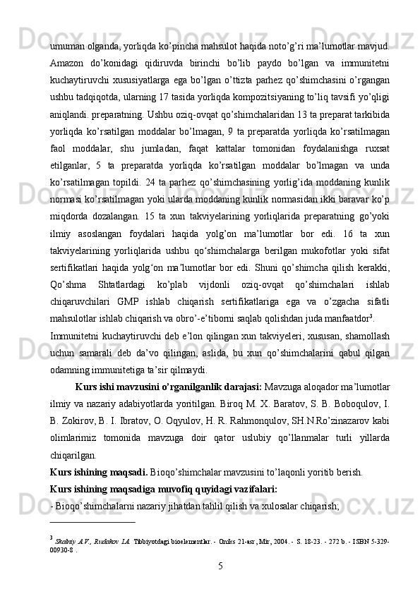 umuman olganda, yorliqda ko’pincha mahsulot haqida noto’g’ri ma’lumotlar mavjud.
Amazon   do’konidagi   qidiruvda   birinchi   bo’lib   paydo   bo’lgan   va   immunitetni
kuchaytiruvchi   xususiyatlarga   ega   bo’lgan  o’ttizta   parhez   qo’shimchasini   o’rgangan
ushbu tadqiqotda, ularning 17 tasida yorliqda kompozitsiyaning to’liq tavsifi yo’qligi
aniqlandi. preparatning. Ushbu oziq-ovqat qo’shimchalaridan 13 ta preparat tarkibida
yorliqda   ko’rsatilgan   moddalar   bo’lmagan,   9   ta   preparatda   yorliqda   ko’rsatilmagan
faol   moddalar,   shu   jumladan,   faqat   kattalar   tomonidan   foydalanishga   ruxsat
etilganlar,   5   ta   preparatda   yorliqda   ko’rsatilgan   moddalar   bo’lmagan   va   unda
ko’rsatilmagan   topildi.   24   ta   parhez   qo’shimchasining   yorlig’ida   moddaning   kunlik
normasi ko’rsatilmagan yoki ularda moddaning kunlik normasidan ikki baravar ko’p
miqdorda   dozalangan.   15   ta   xun   takviyelarining   yorliqlarida   preparatning   go’yoki
ilmiy   asoslangan   foydalari   haqida   yolg’on   ma’lumotlar   bor   edi.   16   ta   xun
takviyelarining   yorliqlarida   ushbu   qo shimchalarga   berilgan   mukofotlar   yoki   sifatʻ
sertifikatlari   haqida   yolg on   ma lumotlar   bor   edi.   Shuni   qo’shimcha   qilish   kerakki,	
ʻ ʼ
Qo’shma   Shtatlardagi   ko’plab   vijdonli   oziq-ovqat   qo’shimchalari   ishlab
chiqaruvchilari   GMP   ishlab   chiqarish   sertifikatlariga   ega   va   o’zgacha   sifatli
mahsulotlar ishlab chiqarish va obro’-e’tiborni saqlab qolishdan juda manfaatdor 3
.
Immunitetni kuchaytiruvchi deb e’lon qilingan xun takviyeleri, xususan,  shamollash
uchun   samarali   deb   da’vo   qilingan,   aslida,   bu   xun   qo’shimchalarini   qabul   qilgan
odamning immunitetiga ta’sir qilmaydi.
Kurs ishi mavzusini o’rganilganlik darajasi:  Mavzuga aloqador ma’lumotlar
ilmiy va nazariy adabiyotlarda yoritilgan. Biroq M. X. Baratov, S. B. Boboqulov, I.
B. Zokirov, B. I. Ibratov, O. Oqyulov, H. R. Rahmonqulov, SH.N.Ro’zinazarov kabi
olimlarimiz   tomonida   mavzuga   doir   qator   uslubiy   qo’llanmalar   turli   yillarda
chiqarilgan.
Kurs ishining maqsadi.   Bioqo’shimchalar mavzusini to’laqonli yoritib berish.
Kurs ishining maqsadiga muvofiq quyidagi vazifalari:
-  Bioqo’shimchalar ni nazariy jihatdan tahlil qilish va xulosalar chiqarish; 
3
  Skalniy A.V., Rudakov I.A.   Tibbiyotdagi bioelementlar.   - Oniks 21-asr, Mir, 2004. - S. 18-23.   - 272 b.   -   ISBN 5-329-
00930-8   .
5