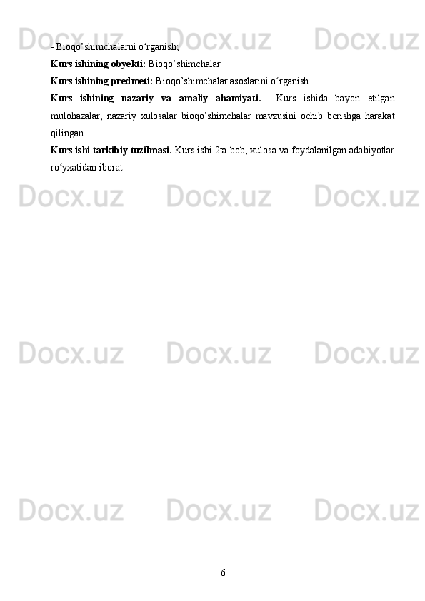 -  Bioqo’shimchalar ni o rganish;ʻ
Kurs ishining obyekti:  Bioqo’shimchalar 
Kurs ishining predmeti:  Bioqo’shimchalar asoslarini o rganish.	
ʻ
Kurs   ishining   nazariy   va   amaliy   ahamiyati.     Kurs   ishida   bayon   etilgan
mulohazalar,   nazariy   xulosalar   bioqo’shimchalar   mavzusini   ochib   berishga   harakat
qilingan.
Kurs ishi tarkibiy tuzilmasi.  Kurs ishi 2ta bob, xulosa va foydalanilgan adabiyotlar
ro yxatidan iborat.	
ʻ
6