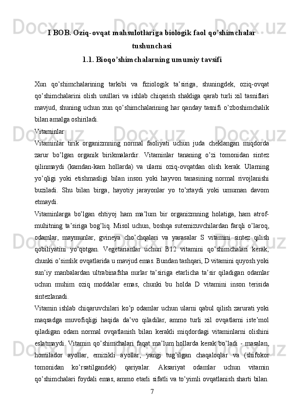 I BOB.  Oziq-ovqat mahsulotlariga biologik faol qo’shimchalar
tushunchasi
1.1.  Bioqo’shimchalarning umumiy tavsifi
Xun   qo’shimchalarining   tarkibi   va   fiziologik   ta’siriga,   shuningdek,   oziq-ovqat
qo’shimchalarini   olish   usullari   va   ishlab   chiqarish   shakliga   qarab   turli   xil   tasniflari
mavjud,   shuning   uchun   xun   qo’shimchalarining   har   qanday   tasnifi   o’zboshimchalik
bilan amalga oshiriladi.
Vitaminlar 
Vitaminlar   tirik   organizmning   normal   faoliyati   uchun   juda   cheklangan   miqdorda
zarur   bo’lgan   organik   birikmalardir.   Vitaminlar   tananing   o’zi   tomonidan   sintez
qilinmaydi   (kamdan-kam   hollarda)   va   ularni   oziq-ovqatdan   olish   kerak.   Ularning
yo’qligi   yoki   etishmasligi   bilan   inson   yoki   hayvon   tanasining   normal   rivojlanishi
buziladi.   Shu   bilan   birga,   hayotiy   jarayonlar   yo   to’xtaydi   yoki   umuman   davom
etmaydi.
Vitaminlarga   bo’lgan   ehtiyoj   ham   ma’lum   bir   organizmning   holatiga,   ham   atrof-
muhitning   ta’siriga  bog’liq.  Misol   uchun,   boshqa   sutemizuvchilardan   farqli   o’laroq,
odamlar,   maymunlar,   gvineya   cho’chqalari   va   yarasalar   S   vitamini   sintez   qilish
qobiliyatini   yo’qotgan.   Vegetarianlar   uchun   B12   vitamini   qo’shimchalari   kerak,
chunki o’simlik ovqatlarida u mavjud emas. Bundan tashqari, D vitamini quyosh yoki
sun’iy   manbalardan   ultrabinafsha   nurlar   ta’siriga   etarlicha   ta’sir   qiladigan   odamlar
uchun   muhim   oziq   moddalar   emas,   chunki   bu   holda   D   vitamini   inson   terisida
sintezlanadi.
Vitamin ishlab  chiqaruvchilari  ko’p odamlar   uchun ularni  qabul   qilish  zarurati   yoki
maqsadga   muvofiqligi   haqida   da’vo   qiladilar,   ammo   turli   xil   ovqatlarni   iste’mol
qiladigan   odam   normal   ovqatlanish   bilan   kerakli   miqdordagi   vitaminlarni   olishini
eslatmaydi.   Vitamin  qo’shimchalari   faqat   ma’lum   hollarda  kerak   bo’ladi   -   masalan,
homilador   ayollar,   emizikli   ayollar,   yangi   tug’ilgan   chaqaloqlar   va   (shifokor
tomonidan   ko’rsatilgandek)   qariyalar.   Aksariyat   odamlar   uchun   vitamin
qo’shimchalari foydali emas, ammo etarli sifatli va to’yimli ovqatlanish sharti bilan.
7