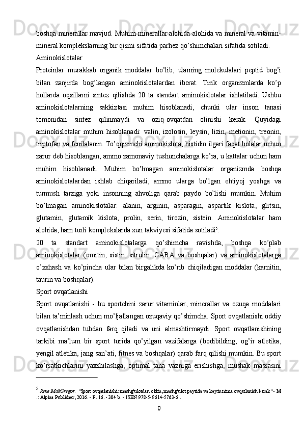 boshqa minerallar mavjud. Muhim minerallar alohida-alohida va mineral va vitamin-
mineral komplekslarning bir qismi sifatida parhez qo’shimchalari sifatida sotiladi.
Aminokislotalar 
Proteinlar   murakkab   organik   moddalar   bo’lib,   ularning   molekulalari   peptid   bog’i
bilan   zanjirda   bog’langan   aminokislotalardan   iborat.   Tirik   organizmlarda   ko’p
hollarda   oqsillarni   sintez   qilishda   20   ta   standart   aminokislotalar   ishlatiladi.   Ushbu
aminokislotalarning   sakkiztasi   muhim   hisoblanadi,   chunki   ular   inson   tanasi
tomonidan   sintez   qilinmaydi   va   oziq-ovqatdan   olinishi   kerak.   Quyidagi
aminokislotalar   muhim   hisoblanadi:   valin,   izolosin,   leysin,   lizin,   metionin,   treonin,
triptofan va fenilalanin. To’qqizinchi aminokislota, histidin ilgari faqat bolalar uchun
zarur deb hisoblangan, ammo zamonaviy tushunchalarga ko’ra, u kattalar uchun ham
muhim   hisoblanadi.   Muhim   bo’lmagan   aminokislotalar   organizmda   boshqa
aminokislotalardan   ishlab   chiqariladi,   ammo   ularga   bo’lgan   ehtiyoj   yoshga   va
turmush   tarziga   yoki   insonning   ahvoliga   qarab   paydo   bo’lishi   mumkin.   Muhim
bo’lmagan   aminokislotalar:   alanin,   arginin,   asparagin,   aspartik   kislota,   glitsin,
glutamin,   glutamik   kislota,   prolin,   serin,   tirozin,   sistein.   Aminokislotalar   ham
alohida, ham turli komplekslarda xun takviyesi sifatida sotiladi 5
.
20   ta   standart   aminokislotalarga   qo’shimcha   ravishda,   boshqa   ko’plab
aminokislotalar   (ornitin,   sistin,   sitrulin,   GABA   va   boshqalar)   va   aminokislotalarga
o’xshash   va   ko’pincha   ular   bilan   birgalikda   ko’rib   chiqiladigan   moddalar   (karnitin,
taurin va boshqalar).
Sport ovqatlanishi 
Sport   ovqatlanishi   -   bu   sportchini   zarur   vitaminlar,   minerallar   va   ozuqa   moddalari
bilan ta’minlash uchun mo’ljallangan ozuqaviy qo’shimcha. Sport ovqatlanishi oddiy
ovqatlanishdan   tubdan   farq   qiladi   va   uni   almashtirmaydi.   Sport   ovqatlanishining
tarkibi   ma’lum   bir   sport   turida   qo’yilgan   vazifalarga   (bodibilding,   og’ir   atletika,
yengil atletika, jang san’ati, fitnes va boshqalar) qarab farq qilishi mumkin. Bu sport
ko’rsatkichlarini   yaxshilashga,   optimal   tana   vazniga   erishishga,   mushak   massasini
5
  Rene MakGregor.   "Sport ovqatlanishi: mashg'ulotdan oldin, mashg'ulot paytida va keyin nima ovqatlanish kerak" - M
.: Alpina Publisher, 2016. - P. 16. - 304 b.   -   ISBN 978-5-9614-5763-6   .
9