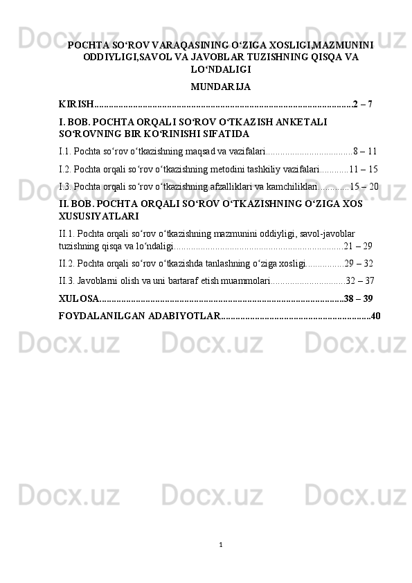 POCHTA SO ROV VARAQASINING O ZIGA XOSLIGI,MAZMUNINIʻ ʻ
ODDIYLIGI,SAVOL VA JAVOBLAR TUZISHNING QISQA VA
LO NDALIGI	
ʻ
MUNDARIJA
KIRISH...........................................................................................................2 – 7 
I. BOB. POCHTA ORQALI SO ROV O TKAZISH ANKETALI 	
ʻ ʻ
SO ROVNING BIR KO RINISHI SIFATIDA	
ʻ ʻ
I.1. Pochta so rov o tkazishning maqsad va vazifalari....................................8 – 11 	
ʻ ʻ
I.2. Pochta orqali so rov o tkazishning metodini tashkiliy vazifalari............11 – 15 	
ʻ ʻ
I.3. Pochta orqali so rov o tkazishning afzalliklari va kamchiliklari.............15 – 20 
ʻ ʻ
II. BOB. POCHTA ORQALI SO ROV O TKAZISHNING O ZIGA XOS 	
ʻ ʻ ʻ
XUSUSIYATLARI
II.1. Pochta orqali so rov o tkazishning mazmunini oddiyligi, savol-javoblar 	
ʻ ʻ
tuzishning qisqa va lo ndaligi......................................................................21 – 29 
ʻ
II.2. Pochta orqali so rov o tkazishda tanlashning o ziga xosligi................29 – 32 
ʻ ʻ ʻ
II.3. Javoblarni olish va uni bartaraf etish muammolari...............................32 – 37
XULOSA.....................................................................................................38 – 39  
FOYDALANILGAN ADABIYOTLAR..............................................................40
1 