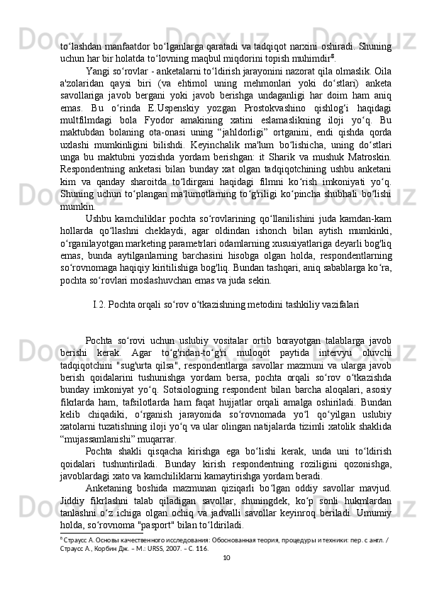 to lashdan manfaatdor bo lganlarga qaratadi va tadqiqot narxini oshiradi. Shuningʻ ʻ
uchun har bir holatda to lovning maqbul miqdorini topish muhimdir	
ʻ 8
.
Yangi so rovlar - anketalarni to ldirish jarayonini nazorat qila olmaslik. Oila	
ʻ ʻ
a'zolaridan   qaysi   biri   (va   ehtimol   uning   mehmonlari   yoki   do stlari)   anketa	
ʻ
savollariga   javob   bergani   yoki   javob   berishga   undaganligi   har   doim   ham   aniq
emas.   Bu   o rinda   E.Uspenskiy   yozgan   Prostokvashino   qishlog‘i   haqidagi	
ʻ
multfilmdagi   bola   Fyodor   amakining   xatini   eslamaslikning   iloji   yo q.   Bu	
ʻ
maktubdan   bolaning   ota-onasi   uning   “jahldorligi”   ortganini,   endi   qishda   qorda
uxlashi   mumkinligini   bilishdi.   Keyinchalik   ma'lum   bo lishicha,   uning   do stlari	
ʻ ʻ
unga   bu   maktubni   yozishda   yordam   berishgan:   it   Sharik   va   mushuk   Matroskin.
Respondentning   anketasi   bilan   bunday   xat   olgan   tadqiqotchining   ushbu   anketani
kim   va   qanday   sharoitda   to ldirgani   haqidagi   filmni   ko rish   imkoniyati   yo q.	
ʻ ʻ ʻ
Shuning   uchun   to plangan   ma'lumotlarning   to g'riligi   ko pincha   shubhali   bo lishi	
ʻ ʻ ʻ ʻ
mumkin.
Ushbu   kamchiliklar   pochta   so rovlarining   qo llanilishini   juda   kamdan-kam	
ʻ ʻ
hollarda   qo llashni   cheklaydi,   agar   oldindan   ishonch   bilan   aytish   mumkinki,	
ʻ
o rganilayotgan marketing parametrlari odamlarning xususiyatlariga deyarli bog'liq	
ʻ
emas,   bunda   aytilganlarning   barchasini   hisobga   olgan   holda,   respondentlarning
so rovnomaga haqiqiy kiritilishiga bog'liq. Bundan tashqari, aniq sabablarga ko ra,
ʻ ʻ
pochta so rovlari moslashuvchan emas va juda sekin.	
ʻ
I.2. Pochta orqali so rov o tkazishning metodini tashkiliy vazifalari	
ʻ ʻ
Pochta   so rovi   uchun   uslubiy   vositalar   ortib   borayotgan   talablarga   javob	
ʻ
berishi   kerak.   Agar   to g'ridan-to g'ri   muloqot   paytida   intervyu   oluvchi	
ʻ ʻ
tadqiqotchini   "sug'urta   qilsa",   respondentlarga   savollar   mazmuni   va   ularga   javob
berish   qoidalarini   tushunishga   yordam   bersa,   pochta   orqali   so rov   o tkazishda	
ʻ ʻ
bunday   imkoniyat   yo q.   Sotsiologning   respondent   bilan   barcha   aloqalari,   asosiy	
ʻ
fikrlarda   ham,   tafsilotlarda   ham   faqat   hujjatlar   orqali   amalga   oshiriladi.   Bundan
kelib   chiqadiki,   o rganish   jarayonida   so rovnomada   yo l   qo yilgan   uslubiy	
ʻ ʻ ʻ ʻ
xatolarni tuzatishning iloji yo q va ular olingan natijalarda tizimli xatolik shaklida	
ʻ
“mujassamlanishi” muqarrar.
Pochta   shakli   qisqacha   kirishga   ega   bo lishi   kerak,   unda   uni   to ldirish	
ʻ ʻ
qoidalari   tushuntiriladi.   Bunday   kirish   respondentning   roziligini   qozonishga,
javoblardagi xato va kamchiliklarni kamaytirishga yordam beradi.
Anketaning   boshida   mazmunan   qiziqarli   bo lgan   oddiy   savollar   mavjud.	
ʻ
Jiddiy   fikrlashni   talab   qiladigan   savollar,   shuningdek,   ko p   sonli   hukmlardan	
ʻ
tanlashni   o z   ichiga   olgan   ochiq   va   jadvalli   savollar   keyinroq   beriladi.   Umumiy	
ʻ
holda, so rovnoma "pasport" bilan to ldiriladi.	
ʻ ʻ
8
 Страусс А. Основы качественного исследования: Обоснованная теория, процедуры и техники: пер. с англ. / 
Страусс А., Корбин Дж. – М.: URSS, 2007. – C. 11 6.
10 