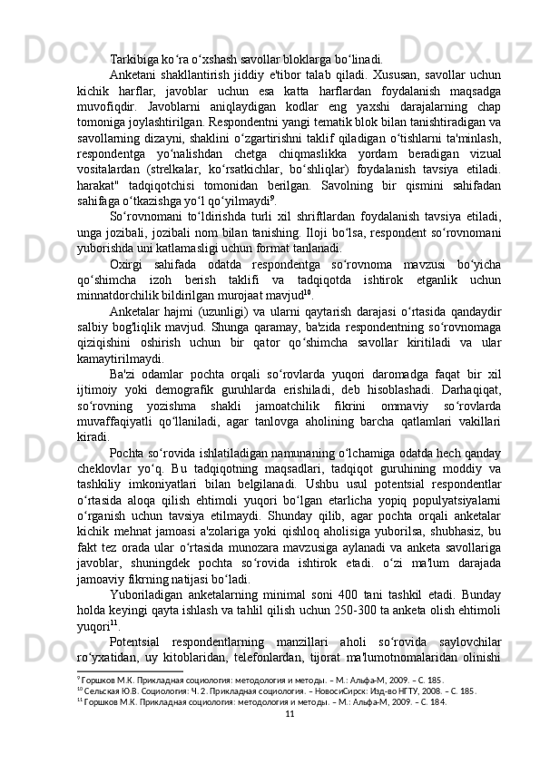 Tarkibiga ko ra o xshash savollar bloklarga bo linadi.ʻ ʻ ʻ
Anketani   shakllantirish   jiddiy   e'tibor   talab   qiladi.   Xususan,   savollar   uchun
kichik   harflar,   javoblar   uchun   esa   katta   harflardan   foydalanish   maqsadga
muvofiqdir.   Javoblarni   aniqlaydigan   kodlar   eng   yaxshi   darajalarning   chap
tomoniga joylashtirilgan. Respondentni yangi tematik blok bilan tanishtiradigan va
savollarning dizayni, shaklini  o zgartirishni  taklif  qiladigan o tishlarni  ta'minlash,	
ʻ ʻ
respondentga   yo nalishdan   chetga   chiqmaslikka   yordam   beradigan   vizual	
ʻ
vositalardan   (strelkalar,   ko rsatkichlar,   bo shliqlar)   foydalanish   tavsiya   etiladi.	
ʻ ʻ
harakat"   tadqiqotchisi   tomonidan   berilgan.   Savolning   bir   qismini   sahifadan
sahifaga o tkazishga yo l qo yilmaydi	
ʻ ʻ ʻ 9
.
So rovnomani   to ldirishda   turli   xil   shriftlardan   foydalanish   tavsiya   etiladi,
ʻ ʻ
unga  jozibali,  jozibali   nom   bilan  tanishing.  Iloji   bo lsa,   respondent  so rovnomani	
ʻ ʻ
yuborishda uni katlamasligi uchun format tanlanadi.
Oxirgi   sahifada   odatda   respondentga   so rovnoma   mavzusi   bo yicha
ʻ ʻ
qo shimcha   izoh   berish   taklifi   va   tadqiqotda   ishtirok   etganlik   uchun	
ʻ
minnatdorchilik bildirilgan murojaat mavjud 10
.
Anketalar   hajmi   (uzunligi)   va   ularni   qaytarish   darajasi   o rtasida   qandaydir	
ʻ
salbiy   bog'liqlik   mavjud.   Shunga   qaramay,   ba'zida   respondentning   so rovnomaga	
ʻ
qiziqishini   oshirish   uchun   bir   qator   qo shimcha   savollar   kiritiladi   va   ular	
ʻ
kamaytirilmaydi.
Ba'zi   odamlar   pochta   orqali   so rovlarda   yuqori   daromadga   faqat   bir   xil	
ʻ
ijtimoiy   yoki   demografik   guruhlarda   erishiladi,   deb   hisoblashadi.   Darhaqiqat,
so rovning   yozishma   shakli   jamoatchilik   fikrini   ommaviy   so rovlarda	
ʻ ʻ
muvaffaqiyatli   qo llaniladi,   agar   tanlovga   aholining   barcha   qatlamlari   vakillari	
ʻ
kiradi.
Pochta so rovida ishlatiladigan namunaning o lchamiga odatda hech qanday	
ʻ ʻ
cheklovlar   yo q.   Bu   tadqiqotning   maqsadlari,   tadqiqot   guruhining   moddiy   va
ʻ
tashkiliy   imkoniyatlari   bilan   belgilanadi.   Ushbu   usul   potentsial   respondentlar
o rtasida   aloqa   qilish   ehtimoli   yuqori   bo lgan   etarlicha   yopiq   populyatsiyalarni	
ʻ ʻ
o rganish   uchun   tavsiya   etilmaydi.   Shunday   qilib,   agar   pochta   orqali   anketalar
ʻ
kichik   mehnat   jamoasi   a'zolariga   yoki   qishloq   aholisiga   yuborilsa,   shubhasiz,   bu
fakt   tez   orada   ular   o rtasida   munozara   mavzusiga   aylanadi   va   anketa   savollariga	
ʻ
javoblar,   shuningdek   pochta   so rovida   ishtirok   etadi.   o zi   ma'lum   darajada	
ʻ ʻ
jamoaviy fikrning natijasi bo ladi.	
ʻ
Yuboriladigan   anketalarning   minimal   soni   400   tani   tashkil   etadi.   Bunday
holda keyingi qayta ishlash va tahlil qilish uchun 250-300 ta anketa olish ehtimoli
yuqori 11
.
Potentsial   respondentlarning   manzillari   aholi   so rovida   saylovchilar	
ʻ
ro yxatidan,   uy   kitoblaridan,   telefonlardan,   tijorat   ma'lumotnomalaridan   olinishi	
ʻ
9
 Горшков М.К. Прикладная социология: методология и методы. – М.: Альфа-М, 2009. – C. 185 .
10
 Cельская Ю.В. Социология: Ч. 2. Прикладная социология. – НовосиCирск: Изд-во НГТУ, 2008. – C. 185 .
11
 Горшков М.К. Прикладная социология: методология и методы. – М.: Альфа-М, 2009. – C. 18 4.
11 