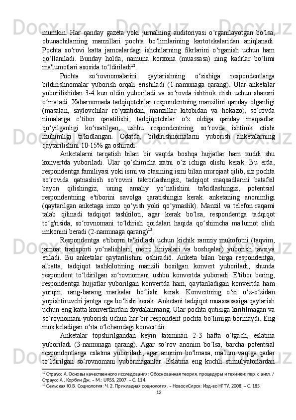 mumkin.   Har   qanday   gazeta   yoki   jurnalning   auditoriyasi   o rganilayotgan   bo lsa,ʻ ʻ
obunachilarning   manzillari   pochta   bo limlarining   kartotekalaridan   aniqlanadi.	
ʻ
Pochta   so rovi   katta   jamoalardagi   ishchilarning   fikrlarini   o rganish   uchun   ham	
ʻ ʻ
qo llaniladi.   Bunday   holda,   namuna   korxona   (muassasa)   ning   kadrlar   bo limi	
ʻ ʻ
ma'lumotlari asosida to ldiriladi	
ʻ 12
.
Pochta   so rovnomalarini   qaytarishning   o sishiga   respondentlarga	
ʻ ʻ
bildirishnomalar   yuborish   orqali   erishiladi   (1-namunaga   qarang).   Ular   anketalar
yuborilishidan   3-4   kun   oldin   yuboriladi   va   so rovda   ishtirok   etish   uchun   shaxsni	
ʻ
o rnatadi. Xabarnomada tadqiqotchilar respondentning manzilini qanday olganligi	
ʻ
(masalan,   saylovchilar   ro yxatidan,   manzillar   kitobidan   va   hokazo),   so rovda	
ʻ ʻ
nimalarga   e’tibor   qaratilishi,   tadqiqotchilar   o z   oldiga   qanday   maqsadlar	
ʻ
qo yilganligi   ko rsatilgan;   ushbu   respondentning   so rovda   ishtirok   etishi	
ʻ ʻ ʻ
muhimligi   ta'kidlangan.   Odatda,   bildirishnomalarni   yuborish   anketalarning
qaytarilishini 10-15% ga oshiradi.
Anketalarni   tarqatish   bilan   bir   vaqtda   boshqa   hujjatlar   ham   xuddi   shu
konvertda   yuboriladi.   Ular   qo shimcha   xatni   o z   ichiga   olishi   kerak.   Bu   erda,	
ʻ ʻ
respondentga familiyasi yoki ismi va otasining ismi bilan murojaat qilib, siz pochta
so rovida   qatnashish   so rovini   takrorlashingiz,   tadqiqot   maqsadlarini   batafsil	
ʻ ʻ
bayon   qilishingiz,   uning   amaliy   yo nalishini   ta'kidlashingiz,   potentsial	
ʻ
respondentning   e'tiborini   savolga   qaratishingiz   kerak.   anketaning   anonimligi
(qaytarilgan   anketaga   imzo   qo yish   yoki   qo ymaslik).   Manzil   va   telefon   raqami	
ʻ ʻ
talab   qilinadi   tadqiqot   tashkiloti,   agar   kerak   bo lsa,   respondentga   tadqiqot	
ʻ
to g'risida,   so rovnomani   to ldirish   qoidalari   haqida   qo shimcha   ma'lumot   olish	
ʻ ʻ ʻ ʻ
imkonini beradi (2-namunaga qarang) 13
.
Respondentga   e'tiborni   ta'kidlash   uchun   kichik   ramziy   mukofotni   (taqvim,
jamoat   transporti   yo nalishlari,   metro   liniyalari   va   boshqalar)   yuborish   tavsiya	
ʻ
etiladi.   Bu   anketalar   qaytarilishini   oshiradi6.   Anketa   bilan   birga   respondentga,
albatta,   tadqiqot   tashkilotining   manzili   bosilgan   konvert   yuboriladi,   shunda
respondent   to ldirilgan   so rovnomani   ushbu   konvertda   yuboradi.   E'tibor   bering,	
ʻ ʻ
respondentga   hujjatlar   yuborilgan   konvertda   ham,   qaytariladigan   konvertda   ham
yorqin,   rang-barang   markalar   bo lishi   kerak.   Konvertning   o zi   o z-o zidan	
ʻ ʻ ʻ ʻ
yopishtiruvchi jantga ega bo lishi kerak. Anketani tadqiqot muassasasiga qaytarish	
ʻ
uchun eng katta konvertlardan foydalanmang. Ular pochta qutisiga kiritilmagan va
so rovnomani yuborish uchun har bir respondent pochta bo limiga bormaydi. Eng	
ʻ ʻ
mos keladigan o rta o lchamdagi konvertdir.	
ʻ ʻ
Anketalar   topshirilgandan   keyin   taxminan   2-3   hafta   o tgach,   eslatma	
ʻ
yuboriladi   (3-namunaga   qarang).   Agar   so rov   anonim   bo lsa,   barcha   potentsial	
ʻ ʻ
respondentlarga   eslatma   yuboriladi;   agar   anonim   bo lmasa,   ma'lum   vaqtga   qadar	
ʻ
to ldirilgan   so rovnomani   yubormaganlar.   Eslatma   eng   kuchli   stimulyatorlardan	
ʻ ʻ
12
 Страусс А. Основы качественного исследования: Обоснованная теория, процедуры и техники: пер. с англ. /
Страусс А., Корбин Дж. – М.: URSS, 2007. – C. 11 4 .
13
 Cельская Ю.В. Социология: Ч. 2. Прикладная социология. – НовосиCирск: Изд-во НГТУ, 2008. – C. 185 .
12 