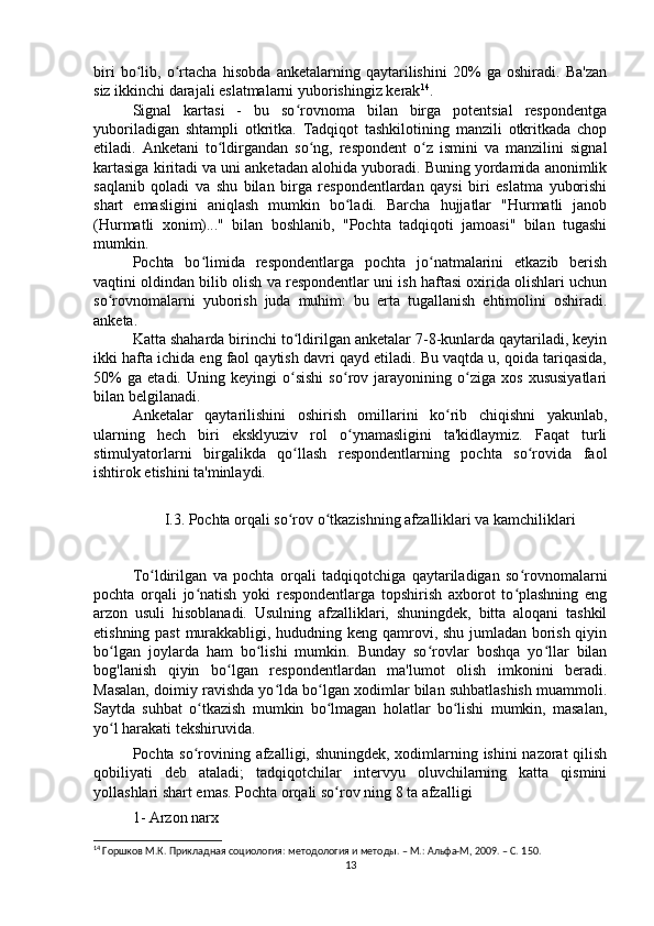 biri   bo lib,   o rtacha   hisobda   anketalarning   qaytarilishini   20%   ga   oshiradi.   Ba'zanʻ ʻ
siz ikkinchi darajali eslatmalarni yuborishingiz kerak 14
.
Signal   kartasi   -   bu   so rovnoma   bilan   birga   potentsial   respondentga	
ʻ
yuboriladigan   shtampli   otkritka.   Tadqiqot   tashkilotining   manzili   otkritkada   chop
etiladi.   Anketani   to ldirgandan   so ng,   respondent   o z   ismini   va   manzilini   signal	
ʻ ʻ ʻ
kartasiga kiritadi va uni anketadan alohida yuboradi. Buning yordamida anonimlik
saqlanib   qoladi   va   shu   bilan   birga   respondentlardan   qaysi   biri   eslatma   yuborishi
shart   emasligini   aniqlash   mumkin   bo ladi.   Barcha   hujjatlar   "Hurmatli   janob	
ʻ
(Hurmatli   xonim)..."   bilan   boshlanib,   "Pochta   tadqiqoti   jamoasi"   bilan   tugashi
mumkin.
Pochta   bo limida   respondentlarga   pochta   jo natmalarini   etkazib   berish	
ʻ ʻ
vaqtini oldindan bilib olish va respondentlar uni ish haftasi oxirida olishlari uchun
so rovnomalarni   yuborish   juda   muhim:   bu   erta   tugallanish   ehtimolini   oshiradi.	
ʻ
anketa.
Katta shaharda birinchi to ldirilgan anketalar 7-8-kunlarda qaytariladi, keyin	
ʻ
ikki hafta ichida eng faol qaytish davri qayd etiladi. Bu vaqtda u, qoida tariqasida,
50%   ga   etadi.   Uning   keyingi   o sishi   so rov   jarayonining   o ziga   xos   xususiyatlari
ʻ ʻ ʻ
bilan belgilanadi.
Anketalar   qaytarilishini   oshirish   omillarini   ko rib   chiqishni   yakunlab,	
ʻ
ularning   hech   biri   eksklyuziv   rol   o ynamasligini   ta'kidlaymiz.   Faqat   turli	
ʻ
stimulyatorlarni   birgalikda   qo llash   respondentlarning   pochta   so rovida   faol	
ʻ ʻ
ishtirok etishini ta'minlaydi.
I.3. Pochta orqali so rov o tkazishning afzalliklari va kamchiliklari
ʻ ʻ
To ldirilgan   va   pochta   orqali   tadqiqotchiga   qaytariladigan   so rovnomalarni	
ʻ ʻ
pochta   orqali   jo natish   yoki   respondentlarga   topshirish   axborot   to plashning   eng	
ʻ ʻ
arzon   usuli   hisoblanadi.   Usulning   afzalliklari,   shuningdek,   bitta   aloqani   tashkil
etishning past murakkabligi, hududning keng qamrovi, shu jumladan borish qiyin
bo lgan   joylarda   ham   bo lishi   mumkin.   Bunday   so rovlar   boshqa   yo llar   bilan	
ʻ ʻ ʻ ʻ
bog'lanish   qiyin   bo lgan   respondentlardan   ma'lumot   olish   imkonini   beradi.	
ʻ
Masalan, doimiy ravishda yo lda bo lgan xodimlar bilan suhbatlashish muammoli.	
ʻ ʻ
Saytda   suhbat   o tkazish   mumkin   bo lmagan   holatlar   bo lishi   mumkin,   masalan,	
ʻ ʻ ʻ
yo l harakati tekshiruvida.	
ʻ
Pochta so rovining afzalligi, shuningdek, xodimlarning ishini nazorat qilish	
ʻ
qobiliyati   deb   ataladi;   tadqiqotchilar   intervyu   oluvchilarning   katta   qismini
yollashlari shart emas. Pochta orqali so rov ning 8 ta afzalligi	
ʻ
1- Arzon narx
14
 Горшков М.К. Прикладная социология: методология и методы. – М.: Альфа-М, 2009. – C. 1 50.
13