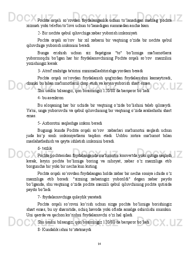 Pochta   orqali   so rovdan   foydalanganlik   uchun   to lanadigan   mablag   'pochtaʻ ʻ
xizmati yoki telefon to lovi uchun to lanadigan summadan ancha kam.
ʻ ʻ
2- Bir nechta qabul qiluvchiga xabar yuborish imkoniyati
Pochta   orqali   so rov     bir   xil   xabarni   bir   vaqtning   o zida   bir   nechta   qabul
ʻ ʻ
qiluvchiga yuborish imkonini beradi.
Bunga   erishish   uchun   siz   faqatgina   "to"   bo limiga   ma'lumotlarni	
ʻ
yubormoqchi   bo lgan   har   bir   foydalanuvchining   Pochta   orqali   so rov     manzilini	
ʻ ʻ
yozishingiz kerak.
3- Atrof muhitga ta'sirini minimallashtirishga yordam beradi
Pochta   orqali   so rovdan   foydalanish   qog'ozdan   foydalanishni   kamaytiradi,	
ʻ
chunki bu bilan ma'lumotlarni chop etish va keyin yuborish shart emas.
Shu usulni bilsangiz, qon bosimingiz 120/80 da barqaror bo ladi	
ʻ
4- bu asenkron
Bu   aloqaning   har   bir   uchida   bir   vaqtning   o zida   bo lishini   talab   qilmaydi.	
ʻ ʻ
Ya'ni, unga yuboruvchi va qabul qiluvchining bir vaqtning o zida aralashishi shart	
ʻ
emas.
5- Axborotni saqlashga imkon beradi
Bugungi   kunda   Pochta   orqali   so rov     xabarlari   ma'lumotni   saqlash   uchun	
ʻ
juda   ko p   sonli   imkoniyatlarni   taqdim   etadi.   Ushbu   xotira   ma'lumot   bilan	
ʻ
maslahatlashish va qayta ishlatish imkonini beradi.
6- tezlik
Pochta pochtasidan foydalanganda ma'lumotni konvertda yoki qutiga saqlash
kerak,   keyin   pochta   bo limiga   boring   va   nihoyat,   xabar   o z   manziliga   etib	
ʻ ʻ
borguncha bir yoki bir necha kun kuting.
Pochta orqali so rovdan foydalangan holda xabar bir necha soniya ichida o z	
ʻ ʻ
manziliga   etib   boradi:   "sizning   xabaringiz   yuborildi"   degan   xabar   paydo
bo lganda, shu vaqtning o zida pochta manzili qabul qiluvchining pochta qutisida	
ʻ ʻ
paydo bo ladi.	
ʻ
7- foydalanuvchiga qulaylik yaratadi
Pochta   orqali   so rovni   ko rish   uchun   sizga   pochta   bo limiga   borishingiz	
ʻ ʻ ʻ
shart emas, bu uy sharoitida, ochiq havoda yoki ofisda amalga oshirilishi mumkin.
Uni qaerda va qachon ko rishni foydalanuvchi o zi hal qiladi.
ʻ ʻ
Shu usulni bilsangiz, qon bosimingiz 120/80 da barqaror bo ladi	
ʻ
8- Kundalik ishni to xtatmaydi	
ʻ
14