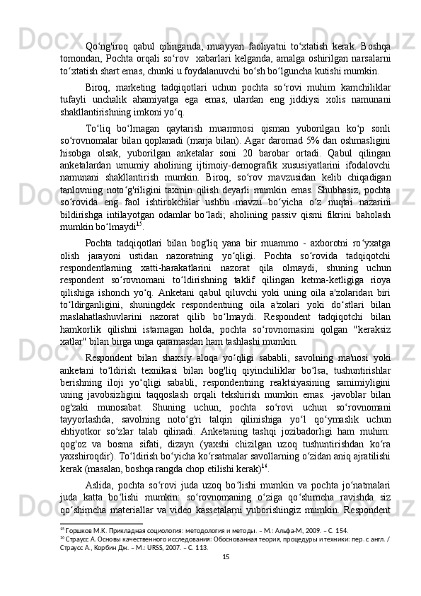 Qo ng'iroq   qabul   qilinganda,   muayyan   faoliyatni   to xtatish   kerak.   Boshqaʻ ʻ
tomondan,   Pochta   orqali   so rov     xabarlari   kelganda,   amalga   oshirilgan   narsalarni	
ʻ
to xtatish shart emas, chunki u foydalanuvchi bo sh bo lguncha kutishi mumkin.	
ʻ ʻ ʻ
Biroq,   marketing   tadqiqotlari   uchun   pochta   so rovi   muhim   kamchiliklar	
ʻ
tufayli   unchalik   ahamiyatga   ega   emas,   ulardan   eng   jiddiysi   xolis   namunani
shakllantirishning imkoni yo q.	
ʻ
To liq   bo lmagan   qaytarish   muammosi   qisman   yuborilgan   ko p   sonli	
ʻ ʻ ʻ
so rovnomalar bilan qoplanadi (marja bilan). Agar daromad 5% dan oshmasligini	
ʻ
hisobga   olsak,   yuborilgan   anketalar   soni   20   barobar   ortadi.   Qabul   qilingan
anketalardan   umumiy   aholining   ijtimoiy-demografik   xususiyatlarini   ifodalovchi
namunani   shakllantirish   mumkin.   Biroq,   so rov   mavzusidan   kelib   chiqadigan	
ʻ
tanlovning   noto g'riligini   taxmin   qilish   deyarli   mumkin   emas.   Shubhasiz,   pochta	
ʻ
so rovida   eng   faol   ishtirokchilar   ushbu   mavzu   bo yicha   o z   nuqtai   nazarini	
ʻ ʻ ʻ
bildirishga   intilayotgan   odamlar   bo ladi;   aholining   passiv   qismi   fikrini   baholash	
ʻ
mumkin bo lmaydi	
ʻ 15
.
Pochta   tadqiqotlari   bilan   bog'liq   yana   bir   muammo   -   axborotni   ro yxatga	
ʻ
olish   jarayoni   ustidan   nazoratning   yo qligi.   Pochta   so rovida   tadqiqotchi	
ʻ ʻ
respondentlarning   xatti-harakatlarini   nazorat   qila   olmaydi,   shuning   uchun
respondent   so rovnomani   to ldirishning   taklif   qilingan   ketma-ketligiga   rioya	
ʻ ʻ
qilishiga   ishonch   yo q.   Anketani   qabul   qiluvchi   yoki   uning   oila   a'zolaridan   biri	
ʻ
to ldirganligini,   shuningdek   respondentning   oila   a'zolari   yoki   do stlari   bilan	
ʻ ʻ
maslahatlashuvlarini   nazorat   qilib   bo lmaydi.   Respondent   tadqiqotchi   bilan	
ʻ
hamkorlik   qilishni   istamagan   holda,   pochta   so rovnomasini   qolgan   "keraksiz	
ʻ
xatlar" bilan birga unga qaramasdan ham tashlashi mumkin.
Respondent   bilan   shaxsiy   aloqa   yo qligi   sababli,   savolning   ma'nosi   yoki	
ʻ
anketani   to ldirish   texnikasi   bilan   bog'liq   qiyinchiliklar   bo lsa,   tushuntirishlar	
ʻ ʻ
berishning   iloji   yo qligi   sababli,   respondentning   reaktsiyasining   samimiyligini	
ʻ
uning   javobsizligini   taqqoslash   orqali   tekshirish   mumkin   emas.   -javoblar   bilan
og'zaki   munosabat.   Shuning   uchun,   pochta   so rovi   uchun   so rovnomani	
ʻ ʻ
tayyorlashda,   savolning   noto g'ri   talqin   qilinishiga   yo l   qo ymaslik   uchun	
ʻ ʻ ʻ
ehtiyotkor   so zlar   talab   qilinadi.   Anketaning   tashqi   jozibadorligi   ham   muhim:	
ʻ
qog'oz   va   bosma   sifati,   dizayn   (yaxshi   chizilgan   uzoq   tushuntirishdan   ko ra	
ʻ
yaxshiroqdir). To ldirish bo yicha ko rsatmalar savollarning o zidan aniq ajratilishi	
ʻ ʻ ʻ ʻ
kerak (masalan, boshqa rangda chop etilishi kerak) 16
.
Aslida,   pochta   so rovi   juda   uzoq   bo lishi   mumkin   va   pochta   jo natmalari	
ʻ ʻ ʻ
juda   katta   bo lishi   mumkin:   so rovnomaning   o ziga   qo shimcha   ravishda   siz	
ʻ ʻ ʻ ʻ
qo shimcha   materiallar   va   video   kassetalarni   yuborishingiz   mumkin.   Respondent	
ʻ
15
 Горшков М.К. Прикладная социология: методология и методы. – М.: Альфа-М, 2009. – C. 1 54.
16
 Страусс А. Основы качественного исследования: Обоснованная теория, процедуры и техники: пер. с англ. /
Страусс А., Корбин Дж. – М.: URSS, 2007. – C. 1 13.
15