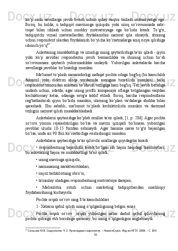 ko p   sonli   savollarga   javob   berish   uchun   qulay   vaqtni   tanlash   imkoniyatiga   ega.ʻ
Biroq,   bu   holda,   u   tadqiqot   mavzusiga   qiziqishi   yoki   uzoq   so rovnomada   sabr-	
ʻ
toqat   bilan   ishlash   uchun   moddiy   motivatsiyaga   ega   bo lishi   kerak.   To g'ri,	
ʻ ʻ
tadqiqotchi   vizual   materiallardan   foydalanishni   nazorat   qila   olmaydi,   shuning
uchun respondent ulardan foydalanish bo yicha ko rsatmalarga aniq rioya qilishiga	
ʻ ʻ
ishonch yo q	
ʻ 17
.
Anketaning murakkabligi va uzunligi uning qaytarilishiga ta'sir qiladi - qiyin
yoki   ko p   savollar   respondentni   javob   bermaslikka   va   shuning   uchun   bo sh	
ʻ ʻ
so rovnomani   qaytarib   yubormaslikka   undaydi.   Yuborilgan   anketalarda   barcha	
ʻ
savollarga javoblar bo lmasligi mumkin.	
ʻ
Ma'lumot to plash samaradorligi nafaqat pochta ishiga bog'liq (bu kamchilik	
ʻ
faksimil   yoki   elektron   aloqa   yordamida   osongina   tuzatilishi   mumkin),   balki
respondent tomonidan anketani to ldirish tezligiga ham bog'liq. Tez javob berishga	
ʻ
undash   uchun,   odatda,   agar   uning   profili   kompaniya   ofisiga   belgilangan   vaqtdan
kechiktirmay   kelsa,   odamga   sovg'a   taklif   etiladi.   Biroq,   barcha   respondentlarni
rag'batlantirish   qiyin   bo lishi   mumkin,   ularning   ko plari   va'dalarga   shubha   bilan	
ʻ ʻ
qarashadi.   Shu   sababli,   ma'lumot   to plash   kechiktirilishi   mumkin   va   daromad	
ʻ
tezligini nazorat qilish murakkablashadi.
Anketalarni qaytarishga ko plab omillar ta'sir qiladi, [1, p. 286]. Agar pochta	
ʻ
so rovi   yomon   rejalashtirilgan   bo lsa   va   mavzu   qiziqarli   bo lmasa,   yuborilgan	
ʻ ʻ ʻ
javoblar   ulushi   10-15   foizdan   oshmaydi.   Agar   hamma   narsa   to g'ri   bajarilgan	
ʻ
bo lsa, unda siz 90 foiz ko rsatkichga erishishingiz mumkin.	
ʻ ʻ
Anketalarni qaytarishga ta'sir qiluvchi omillarga quyidagilar kiradi:
•   respondentning   bajarilishi   kerak   bo lgan   ish   hajmi   haqidagi   taassurotlari,	
ʻ
bu anketaning hajmi va murakkabligi ta'sir qiladi;
• uning mavzuga qiziqishi;
• namunaning xarakteristikalari;
• mijoz tashkilotning obro si;	
ʻ
• ta'minlay oladigan respondentning motivatsiya darajasi;
•   Mahsulotni   sotish   uchun   marketing   tadqiqotlaridan   noahloqiy
foydalanishning kuchayishi.
Pochta orqali so rov ning 8 ta kamchiliklari	
ʻ
1- Xabarni qabul qilish uning o qilganligining belgisi emas	
ʻ
Pochta   orqali   so rov     orqali   yuborilgan   xabar   darhol   qabul   qiluvchining	
ʻ
pochta qutisiga etib borishiga qaramay, bu uning o qilganligini anglatmaydi.	
ʻ
17
 Cельская Ю.В. Социология: Ч. 2. Прикладная социология. – НовосиCирск: Изд-во НГТУ, 2008. – C. 18 4.
16 