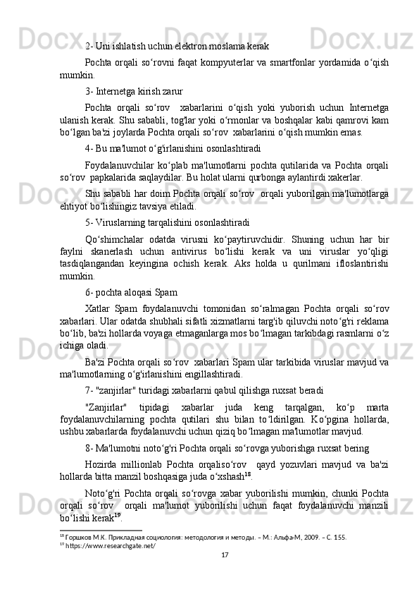 2- Uni ishlatish uchun elektron moslama kerak
Pochta orqali so rovni  faqat  kompyuterlar  va smartfonlar yordamida o qishʻ ʻ
mumkin.
3- Internetga kirish zarur
Pochta   orqali   so rov     xabarlarini   o qish   yoki   yuborish   uchun   Internetga
ʻ ʻ
ulanish kerak. Shu sababli, tog'lar yoki o rmonlar va boshqalar kabi qamrovi kam	
ʻ
bo lgan ba'zi joylarda Pochta orqali so rov  xabarlarini o qish mumkin emas.	
ʻ ʻ ʻ
4- Bu ma'lumot o g'irlanishini osonlashtiradi	
ʻ
Foydalanuvchilar   ko plab   ma'lumotlarni   pochta   qutilarida   va   Pochta   orqali	
ʻ
so rov  papkalarida saqlaydilar. Bu holat ularni qurbonga aylantirdi xakerlar.	
ʻ
Shu sababli har doim Pochta orqali so rov   orqali yuborilgan ma'lumotlarga	
ʻ
ehtiyot bo lishingiz tavsiya etiladi.	
ʻ
5- Viruslarning tarqalishini osonlashtiradi
Qo shimchalar   odatda   virusni   ko paytiruvchidir.   Shuning   uchun   har   bir
ʻ ʻ
faylni   skanerlash   uchun   antivirus   bo lishi   kerak   va   uni   viruslar   yo qligi	
ʻ ʻ
tasdiqlangandan   keyingina   ochish   kerak.   Aks   holda   u   qurilmani   ifloslantirishi
mumkin.
6- pochta aloqasi Spam
Xatlar   Spam   foydalanuvchi   tomonidan   so ralmagan   Pochta   orqali   so rov	
ʻ ʻ
xabarlari. Ular odatda shubhali sifatli xizmatlarni targ'ib qiluvchi noto g'ri reklama	
ʻ
bo lib, ba'zi hollarda voyaga etmaganlarga mos bo lmagan tarkibdagi rasmlarni o z	
ʻ ʻ ʻ
ichiga oladi.
Ba'zi Pochta orqali so rov  xabarlari Spam ular tarkibida viruslar mavjud va	
ʻ
ma'lumotlarning o g'irlanishini engillashtiradi.	
ʻ
7- "zanjirlar" turidagi xabarlarni qabul qilishga ruxsat beradi
"Zanjirlar"   tipidagi   xabarlar   juda   keng   tarqalgan,   ko p   marta	
ʻ
foydalanuvchilarning   pochta   qutilari   shu   bilan   to ldirilgan.   Ko pgina   hollarda,	
ʻ ʻ
ushbu xabarlarda foydalanuvchi uchun qiziq bo lmagan ma'lumotlar mavjud.	
ʻ
8- Ma'lumotni noto g'ri Pochta orqali so rovga yuborishga ruxsat bering	
ʻ ʻ
Hozirda   millionlab   Pochta   orqaliso rov     qayd   yozuvlari   mavjud   va   ba'zi	
ʻ
hollarda bitta manzil boshqasiga juda o xshash	
ʻ 18
.
Noto g'ri   Pochta   orqali   so rovga   xabar   yuborilishi   mumkin,   chunki   Pochta	
ʻ ʻ
orqali   so rov     orqali   ma'lumot   yuborilishi   uchun   faqat   foydalanuvchi   manzili	
ʻ
bo lishi kerak	
ʻ 19
.
18
 Горшков М.К. Прикладная социология: методология и методы. – М.: Альфа-М, 2009. – C. 1 55.
19
 https://www.researchgate.net/
17