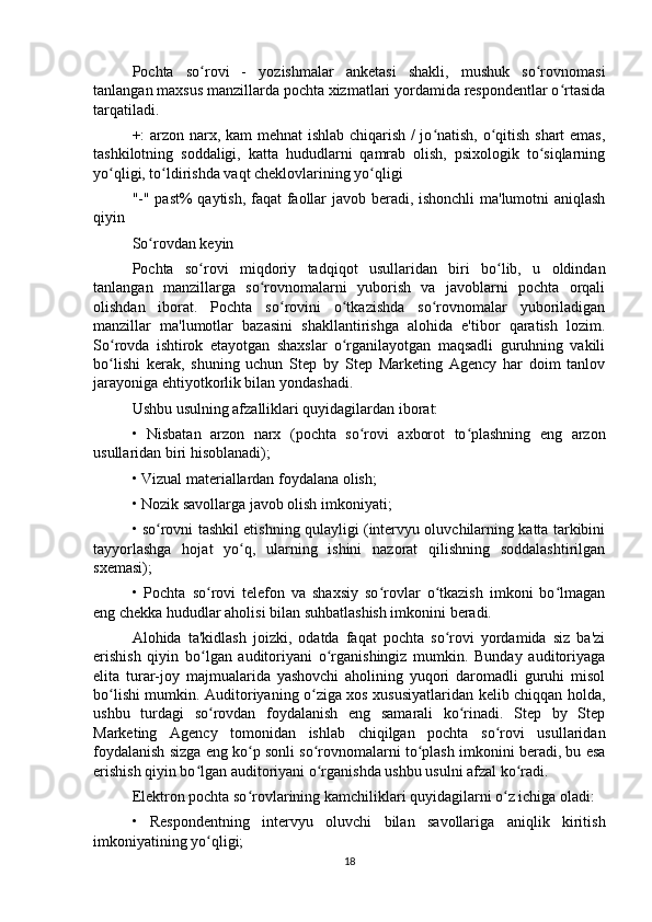 Pochta   so rovi   -   yozishmalar   anketasi   shakli,   mushuk   so rovnomasiʻ ʻ
tanlangan maxsus manzillarda pochta xizmatlari yordamida respondentlar o rtasida	
ʻ
tarqatiladi.
+: arzon narx, kam mehnat  ishlab chiqarish / jo natish, o qitish shart emas,	
ʻ ʻ
tashkilotning   soddaligi,   katta   hududlarni   qamrab   olish,   psixologik   to siqlarning	
ʻ
yo qligi, to ldirishda vaqt cheklovlarining yo qligi	
ʻ ʻ ʻ
"-" past% qaytish, faqat faollar javob beradi, ishonchli ma'lumotni aniqlash
qiyin
So rovdan keyin	
ʻ
Pochta   so rovi   miqdoriy   tadqiqot   usullaridan   biri   bo lib,   u   oldindan	
ʻ ʻ
tanlangan   manzillarga   so rovnomalarni   yuborish   va   javoblarni   pochta   orqali	
ʻ
olishdan   iborat.   Pochta   so rovini   o tkazishda   so rovnomalar   yuboriladigan	
ʻ ʻ ʻ
manzillar   ma'lumotlar   bazasini   shakllantirishga   alohida   e'tibor   qaratish   lozim.
So rovda   ishtirok   etayotgan   shaxslar   o rganilayotgan   maqsadli   guruhning   vakili	
ʻ ʻ
bo lishi   kerak,   shuning   uchun   Step   by   Step   Marketing   Agency   har   doim   tanlov
ʻ
jarayoniga ehtiyotkorlik bilan yondashadi.
Ushbu usulning afzalliklari quyidagilardan iborat:
•   Nisbatan   arzon   narx   (pochta   so rovi   axborot   to plashning   eng   arzon	
ʻ ʻ
usullaridan biri hisoblanadi);
• Vizual materiallardan foydalana olish;
• Nozik savollarga javob olish imkoniyati;
• so rovni tashkil etishning qulayligi (intervyu oluvchilarning katta tarkibini	
ʻ
tayyorlashga   hojat   yo q,   ularning   ishini   nazorat   qilishning   soddalashtirilgan	
ʻ
sxemasi);
•   Pochta   so rovi   telefon   va   shaxsiy   so rovlar   o tkazish   imkoni   bo lmagan	
ʻ ʻ ʻ ʻ
eng chekka hududlar aholisi bilan suhbatlashish imkonini beradi.
Alohida   ta'kidlash   joizki,   odatda   faqat   pochta   so rovi   yordamida   siz   ba'zi	
ʻ
erishish   qiyin   bo lgan   auditoriyani   o rganishingiz   mumkin.   Bunday   auditoriyaga	
ʻ ʻ
elita   turar-joy   majmualarida   yashovchi   aholining   yuqori   daromadli   guruhi   misol
bo lishi mumkin. Auditoriyaning o ziga xos xususiyatlaridan kelib chiqqan holda,	
ʻ ʻ
ushbu   turdagi   so rovdan   foydalanish   eng   samarali   ko rinadi.   Step   by   Step	
ʻ ʻ
Marketing   Agency   tomonidan   ishlab   chiqilgan   pochta   so rovi   usullaridan	
ʻ
foydalanish sizga eng ko p sonli so rovnomalarni to plash imkonini beradi, bu esa	
ʻ ʻ ʻ
erishish qiyin bo lgan auditoriyani o rganishda ushbu usulni afzal ko radi.	
ʻ ʻ ʻ
Elektron pochta so rovlarining kamchiliklari quyidagilarni o z ichiga oladi:	
ʻ ʻ
•   Respondentning   intervyu   oluvchi   bilan   savollariga   aniqlik   kiritish
imkoniyatining yo qligi;	
ʻ
18 