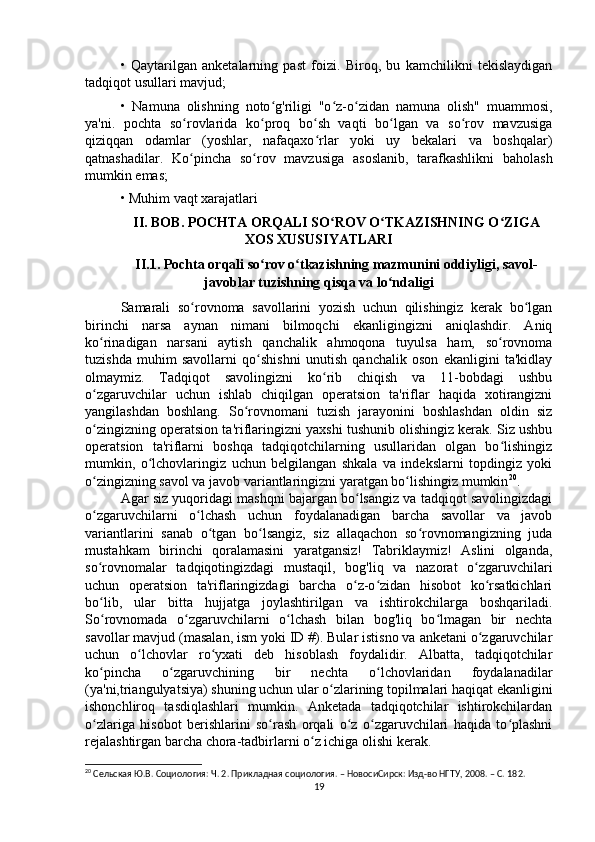 •   Qaytarilgan   anketalarning   past   foizi.   Biroq,   bu   kamchilikni   tekislaydigan
tadqiqot usullari mavjud;
•   Namuna   olishning   noto g'riligi   "o z-o zidan   namuna   olish"   muammosi,ʻ ʻ ʻ
ya'ni.   pochta   so rovlarida   ko proq   bo sh   vaqti   bo lgan   va   so rov   mavzusiga	
ʻ ʻ ʻ ʻ ʻ
qiziqqan   odamlar   (yoshlar,   nafaqaxo rlar   yoki   uy   bekalari   va   boshqalar)	
ʻ
qatnashadilar.   Ko pincha   so rov   mavzusiga   asoslanib,   tarafkashlikni   baholash	
ʻ ʻ
mumkin emas;
• Muhim vaqt xarajatlari
II. BOB. POCHTA ORQALI SO ROV O TKAZISHNING O ZIGA	
ʻ ʻ ʻ
XOS XUSUSIYATLARI
II.1. Pochta orqali so rov o tkazishning mazmunini oddiyligi, savol-	
ʻ ʻ
javoblar tuzishning qisqa va lo ndaligi	
ʻ
Samarali   so rovnoma   savollarini   yozish   uchun   qilishingiz   kerak   bo lgan	
ʻ ʻ
birinchi   narsa   aynan   nimani   bilmoqchi   ekanligingizni   aniqlashdir.   Aniq
ko rinadigan   narsani   aytish   qanchalik   ahmoqona   tuyulsa   ham,   so rovnoma	
ʻ ʻ
tuzishda   muhim   savollarni   qo shishni   unutish   qanchalik   oson   ekanligini   ta'kidlay	
ʻ
olmaymiz.   Tadqiqot   savolingizni   ko rib   chiqish   va   11-bobdagi   ushbu	
ʻ
o zgaruvchilar   uchun   ishlab   chiqilgan   operatsion   ta'riflar   haqida   xotirangizni	
ʻ
yangilashdan   boshlang.   So rovnomani   tuzish   jarayonini   boshlashdan   oldin   siz	
ʻ
o zingizning operatsion ta'riflaringizni yaxshi tushunib olishingiz kerak. Siz ushbu	
ʻ
operatsion   ta'riflarni   boshqa   tadqiqotchilarning   usullaridan   olgan   bo lishingiz	
ʻ
mumkin,   o lchovlaringiz   uchun   belgilangan   shkala   va   indekslarni   topdingiz   yoki	
ʻ
o zingizning savol va javob variantlaringizni yaratgan bo lishingiz mumkin	
ʻ ʻ 20
.
Agar siz yuqoridagi mashqni bajargan bo lsangiz va tadqiqot savolingizdagi	
ʻ
o zgaruvchilarni   o lchash   uchun   foydalanadigan   barcha   savollar   va   javob	
ʻ ʻ
variantlarini   sanab   o tgan   bo lsangiz,   siz   allaqachon   so rovnomangizning   juda	
ʻ ʻ ʻ
mustahkam   birinchi   qoralamasini   yaratgansiz!   Tabriklaymiz!   Aslini   olganda,
so rovnomalar   tadqiqotingizdagi   mustaqil,   bog'liq   va   nazorat   o zgaruvchilari	
ʻ ʻ
uchun   operatsion   ta'riflaringizdagi   barcha   o z-o zidan   hisobot   ko rsatkichlari	
ʻ ʻ ʻ
bo lib,   ular   bitta   hujjatga   joylashtirilgan   va   ishtirokchilarga   boshqariladi.	
ʻ
So rovnomada   o zgaruvchilarni   o lchash   bilan   bog'liq   bo lmagan   bir   nechta
ʻ ʻ ʻ ʻ
savollar mavjud (masalan, ism yoki ID #). Bular istisno va anketani o zgaruvchilar	
ʻ
uchun   o lchovlar   ro yxati   deb   hisoblash   foydalidir.   Albatta,   tadqiqotchilar	
ʻ ʻ
ko pincha   o zgaruvchining   bir   nechta   o lchovlaridan   foydalanadilar	
ʻ ʻ ʻ
(ya'ni,triangulyatsiya) shuning uchun ular o zlarining topilmalari haqiqat ekanligini	
ʻ
ishonchliroq   tasdiqlashlari   mumkin.   Anketada   tadqiqotchilar   ishtirokchilardan
o zlariga   hisobot   berishlarini   so rash   orqali   o z   o zgaruvchilari   haqida   to plashni	
ʻ ʻ ʻ ʻ ʻ
rejalashtirgan barcha chora-tadbirlarni o z ichiga olishi kerak.	
ʻ
20
 Cельская Ю.В. Социология: Ч. 2. Прикладная социология. – НовосиCирск: Изд-во НГТУ, 2008. – C. 18 2.
19