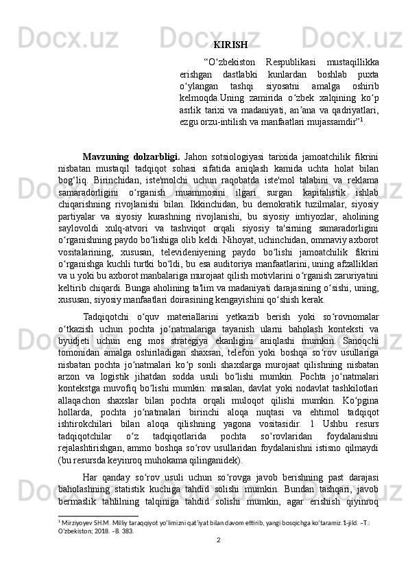 KIRISH
“O zbekiston   Respublikasi   mustaqillikkaʻ
erishgan   dastlabki   kunlardan   boshlab   puxta
o ylangan   tashqi   siyosatni   amalga   oshirib	
ʻ
kelmoqda.Uning   zamirida   o zbek   xalqining   ko p	
ʻ ʻ
asrlik   tarixi   va   madaniyati,   an ana   va   qadriyatlari,
ʼ
ezgu orzu-intilish va manfaatlari mujassamdir” 1
.
Mavzuning   dolzarbligi.   Jahon   sotsiologiyasi   tarixida   jamoatchilik   fikrini
nisbatan   mustaqil   tadqiqot   sohasi   sifatida   aniqlash   kamida   uchta   holat   bilan
bog‘liq.   Birinchidan,   iste'molchi   uchun   raqobatda   iste'mol   talabini   va   reklama
samaradorligini   o rganish   muammosini   ilgari   surgan   kapitalistik   ishlab	
ʻ
chiqarishning   rivojlanishi   bilan.   Ikkinchidan,   bu   demokratik   tuzilmalar,   siyosiy
partiyalar   va   siyosiy   kurashning   rivojlanishi,   bu   siyosiy   imtiyozlar,   aholining
saylovoldi   xulq-atvori   va   tashviqot   orqali   siyosiy   ta'sirning   samaradorligini
o rganishning paydo bo lishiga olib keldi. Nihoyat, uchinchidan, ommaviy axborot	
ʻ ʻ
vositalarining,   xususan,   televideniyening   paydo   bo lishi   jamoatchilik   fikrini	
ʻ
o rganishga kuchli turtki bo ldi, bu esa auditoriya manfaatlarini, uning afzalliklari	
ʻ ʻ
va u yoki bu axborot manbalariga murojaat qilish motivlarini o rganish zaruriyatini	
ʻ
keltirib chiqardi. Bunga aholining ta'lim va madaniyati darajasining o sishi, uning,	
ʻ
xususan, siyosiy manfaatlari doirasining kengayishini qo shish kerak.	
ʻ  
Tadqiqotchi   o quv   materiallarini   yetkazib   berish   yoki   so rovnomalar	
ʻ ʻ
o tkazish   uchun   pochta   jo natmalariga   tayanish   ularni   baholash   konteksti   va	
ʻ ʻ
byudjeti   uchun   eng   mos   strategiya   ekanligini   aniqlashi   mumkin.   Sanoqchi
tomonidan   amalga   oshiriladigan   shaxsan,   telefon   yoki   boshqa   so rov   usullariga	
ʻ
nisbatan   pochta   jo natmalari   ko p   sonli   shaxslarga   murojaat   qilishning   nisbatan	
ʻ ʻ
arzon   va   logistik   jihatdan   sodda   usuli   bo lishi   mumkin.   Pochta   jo natmalari	
ʻ ʻ
kontekstga   muvofiq   bo lishi   mumkin:   masalan,   davlat   yoki   nodavlat   tashkilotlari	
ʻ
allaqachon   shaxslar   bilan   pochta   orqali   muloqot   qilishi   mumkin.   Ko pgina	
ʻ
hollarda,   pochta   jo natmalari   birinchi   aloqa   nuqtasi   va   ehtimol   tadqiqot	
ʻ
ishtirokchilari   bilan   aloqa   qilishning   yagona   vositasidir.   1   Ushbu   resurs
tadqiqotchilar   o z   tadqiqotlarida   pochta   so rovlaridan   foydalanishni	
ʻ ʻ
rejalashtirishgan,   ammo   boshqa   so rov   usullaridan   foydalanishni   istisno   qilmaydi	
ʻ
(bu resursda keyinroq muhokama qilinganidek).
Har   qanday   so rov   usuli   uchun   so rovga   javob   berishning   past   darajasi	
ʻ ʻ
baholashning   statistik   kuchiga   tahdid   solishi   mumkin.   Bundan   tashqari,   javob
bermaslik   tahlilning   talqiniga   tahdid   solishi   mumkin,   agar   erishish   qiyinroq
1
 Mirziyoyev SH.M. Milliy taraqqiyot yoʻlimizni qatʼiyat bilan davom ettirib, yangi bosqichga koʻtaramiz.1-jild. –T.: 
Oʻzbekiston; 2018. –B. 383.
2 