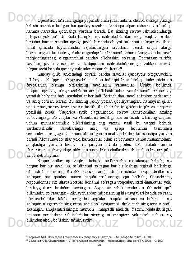 Operatsion ta'riflaringizga yopishib olish juda muhim, chunki u sizga yuzaga
kelishi   mumkin   bo lgan   har   qanday   savolni   o z   ichiga   olgan   oshxonadan   boshqaʻ ʻ
hamma   narsadan   qochishga   yordam   beradi.   Bu   sizning   so rov   ishtirokchilariga	
ʻ
ortiqcha   yuk   bo ladi.   Esda   tutingki,   siz   ishtirokchilardan   sizga   vaqt   va   e'tibor	
ʻ
berishni hamda savollaringizga javob berishda ehtiyot bo lishni so ragansiz;  faqat	
ʻ ʻ
tahlil   qilishda   foydalanishni   rejalashtirgan   savollarni   berish   orqali   ularga
hurmatingizni ko rsating. Anketangizdagi har bir savol uchun o zingizdan bu savol	
ʻ ʻ
tadqiqotingizdagi   o zgaruvchini   qanday   o lchashini   so rang.   Operatsion   ta'rifda	
ʻ ʻ ʻ
savollar,   javob   variantlari   va   tadqiqotchi   ishtirokchilarning   javoblari   asosida
o zgaruvchi haqida qanday xulosalar chiqarishi kerak	
ʻ 21
.
hunday   qilib,   anketadagi   deyarli   barcha   savollar   qandaydir   o zgaruvchini	
ʻ
o lchaydi.   Ko pgina   o zgaruvchilar   uchun   tadqiqotchilar   boshqa   tadqiqotchidan	
ʻ ʻ ʻ
foydalanish   o rniga   o zlarining   savollarini   yaratadilar.   Ushbu   bo limda	
ʻ ʻ ʻ
tadqiqotingizdagi   o zgaruvchilarni   aniq   o lchash   uchun   yaxshi   savollarni   qanday	
ʻ ʻ
yaratish bo yicha ba'zi maslahatlar beriladi. Birinchidan, savollar imkon qadar aniq	
ʻ
va   aniq   bo lishi   kerak.   Bu   sizning   ijodiy   yozish   qobiliyatingizni   namoyish   qilish
ʻ
vaqti emas; so rov texnik vosita bo lib, iloji boricha to g'ridan-to g'ri va qisqacha	
ʻ ʻ ʻ ʻ
yozilishi   kerak.   Yuqorida   aytib   o tganimdek,   so rov   ishtirokchilari   sizning	
ʻ ʻ
so rovingizga o z vaqtlari va e'tiborlarini berishga rozi bo lishdi. Ularning vaqtlari	
ʻ ʻ ʻ
uchun   minnatdorchilik   bildirishning   eng   yaxshi   usuli   bu   vaqtni   behuda
sarflamaslikdir.   Savollaringiz   aniq   va   qisqa   bo lishini   ta'minlash	
ʻ
respondentlaringizga ular munosib bo lgan minnatdorchilikni ko rsatishga yordam	
ʻ ʻ
beradi.Pilot sinovido stlar yoki hamkasblar bilan so rovnoma ushbu muammolarni	
ʻ ʻ
aniqlashga   yordam   beradi.   Bu   jarayon   odatda   pretest   deb   ataladi,   ammo
eksperimental dizayndagi oldindan sinov bilan chalkashmaslik uchun biz uni pilot
sinov deb ataymiz.
Respondentlarning   vaqtini   behuda   sarflamaslik   masalasiga   kelsak,   siz
bergan   har   bir   savol   uni   to ldirishni   so ragan   har   bir   kishiga   tegishli   bo lishiga	
ʻ ʻ ʻ
ishonch   hosil   qiling.   Bu   ikki   narsani   anglatadi:   birinchidan,   respondentlar   siz
so ragan   har   qanday   mavzu   haqida   ma'lumotga   ega   bo lishi,   ikkinchidan,	
ʻ ʻ
respondentlar   siz   ulardan   xabar   berishni   so ragan   voqealar,   xatti-harakatlar   yoki	
ʻ
his-tuyg'ularni   boshdan   kechirgan.   Agar   siz   ishtirokchilardan   ikkinchi   qo l	
ʻ
bilimlarini so rasangiz - klinisyenlardan mijozlarning his-tuyg'ulari haqida so rash,	
ʻ ʻ
o qituvchilardan   talabalarning   his-tuyg'ulari   haqida   so rash   va   hokazo   -   siz	
ʻ ʻ
so ragan   o zgaruvchining   nima   sodir   bo layotganini   idrok   etishining   asosiy   omili
ʻ ʻ ʻ
ekanligini   aniqlashtirishingiz   mumkin   .   maqsadli   aholida.   Yaxshi   rejalashtirilgan
tanlama   yondashuvi   ishtirokchilar   sizning   so rovingizni   yakunlash   uchun   eng	
ʻ
bilimdon aholi bo lishini ta'minlaydi	
ʻ 22
.
21
 Горшков М.К. Прикладная социология: методология и методы. – М.: Альфа-М, 2009. – C. 1 88.
22
 Cельская Ю.В. Социология: Ч. 2. Прикладная социология. – НовосиCирск: Изд-во НГТУ, 2008. – C. 18 3.
20