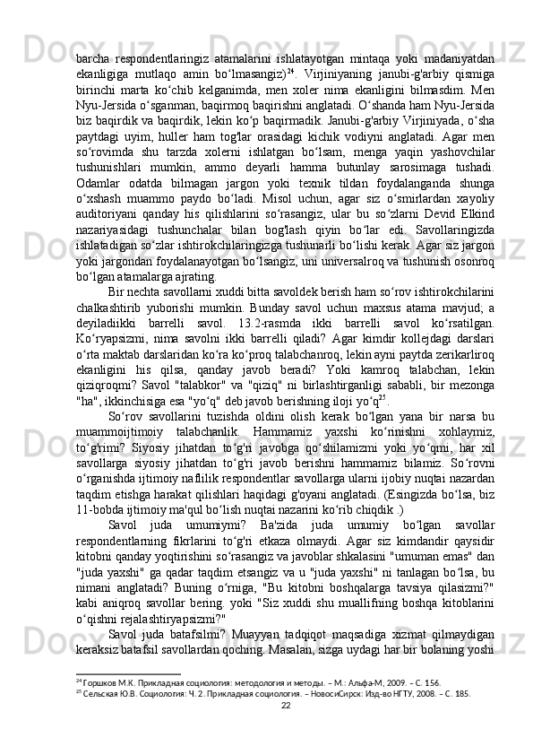 barcha   respondentlaringiz   atamalarini   ishlatayotgan   mintaqa   yoki   madaniyatdan
ekanligiga   mutlaqo   amin   bo lmasangiz)ʻ 24
.   Virjiniyaning   janubi-g'arbiy   qismiga
birinchi   marta   ko chib   kelganimda,   men   xoler   nima   ekanligini   bilmasdim.   Men	
ʻ
Nyu-Jersida o sganman, baqirmoq baqirishni anglatadi. O shanda ham Nyu-Jersida	
ʻ ʻ
biz baqirdik va baqirdik, lekin ko p baqirmadik. Janubi-g'arbiy Virjiniyada, o sha	
ʻ ʻ
paytdagi   uyim,   huller   ham   tog'lar   orasidagi   kichik   vodiyni   anglatadi.   Agar   men
so rovimda   shu   tarzda   xolerni   ishlatgan   bo lsam,   menga   yaqin   yashovchilar	
ʻ ʻ
tushunishlari   mumkin,   ammo   deyarli   hamma   butunlay   sarosimaga   tushadi.
Odamlar   odatda   bilmagan   jargon   yoki   texnik   tildan   foydalanganda   shunga
o xshash   muammo   paydo   bo ladi.   Misol   uchun,   agar   siz   o smirlardan   xayoliy
ʻ ʻ ʻ
auditoriyani   qanday   his   qilishlarini   so rasangiz,   ular   bu   so zlarni   Devid   Elkind	
ʻ ʻ
nazariyasidagi   tushunchalar   bilan   bog'lash   qiyin   bo lar   edi.   Savollaringizda	
ʻ
ishlatadigan so zlar ishtirokchilaringizga tushunarli bo lishi kerak. Agar siz jargon	
ʻ ʻ
yoki jargondan foydalanayotgan bo lsangiz, uni universalroq va tushunish osonroq	
ʻ
bo lgan atamalarga ajrating.	
ʻ
Bir nechta savollarni xuddi bitta savoldek berish ham so rov ishtirokchilarini	
ʻ
chalkashtirib   yuborishi   mumkin.   Bunday   savol   uchun   maxsus   atama   mavjud;   a
deyiladiikki   barrelli   savol.   13.2-rasmda   ikki   barrelli   savol   ko rsatilgan.	
ʻ
Ko ryapsizmi,   nima   savolni   ikki   barrelli   qiladi?   Agar   kimdir   kollejdagi   darslari	
ʻ
o rta maktab darslaridan ko ra ko proq talabchanroq, lekin ayni paytda zerikarliroq	
ʻ ʻ ʻ
ekanligini   his   qilsa,   qanday   javob   beradi?   Yoki   kamroq   talabchan,   lekin
qiziqroqmi?   Savol   "talabkor"   va   "qiziq"   ni   birlashtirganligi   sababli,   bir   mezonga
"ha", ikkinchisiga esa "yo q" deb javob berishning iloji yo q	
ʻ ʻ 25
.
So rov   savollarini   tuzishda   oldini   olish   kerak   bo lgan   yana   bir   narsa   bu	
ʻ ʻ
muammoijtimoiy   talabchanlik.   Hammamiz   yaxshi   ko rinishni   xohlaymiz,	
ʻ
to g'rimi?   Siyosiy   jihatdan   to g'ri   javobga   qo shilamizmi   yoki   yo qmi,   har   xil	
ʻ ʻ ʻ ʻ
savollarga   siyosiy   jihatdan   to g'ri   javob   berishni   hammamiz   bilamiz.   So rovni	
ʻ ʻ
o rganishda ijtimoiy naflilik respondentlar savollarga ularni ijobiy nuqtai nazardan	
ʻ
taqdim etishga harakat qilishlari haqidagi g'oyani anglatadi. (Esingizda bo lsa, biz	
ʻ
11-bobda ijtimoiy ma'qul bo lish nuqtai nazarini ko rib chiqdik .)	
ʻ ʻ
Savol   juda   umumiymi?   Ba'zida   juda   umumiy   bo lgan   savollar	
ʻ
respondentlarning   fikrlarini   to g'ri   etkaza   olmaydi.   Agar   siz   kimdandir   qaysidir	
ʻ
kitobni qanday yoqtirishini so rasangiz va javoblar shkalasini "umuman emas" dan
ʻ
"juda yaxshi"  ga qadar  taqdim  etsangiz  va u "juda yaxshi"  ni  tanlagan bo lsa, bu	
ʻ
nimani   anglatadi?   Buning   o rniga,   "Bu   kitobni   boshqalarga   tavsiya   qilasizmi?"	
ʻ
kabi   aniqroq   savollar   bering.   yoki   "Siz   xuddi   shu   muallifning   boshqa   kitoblarini
o qishni rejalashtiryapsizmi?" 	
ʻ
Savol   juda   batafsilmi?   Muayyan   tadqiqot   maqsadiga   xizmat   qilmaydigan
keraksiz batafsil savollardan qoching. Masalan, sizga uydagi har bir bolaning yoshi
24
 Горшков М.К. Прикладная социология: методология и методы. – М.: Альфа-М, 2009. – C. 1 56.
25
 Cельская Ю.В. Социология: Ч. 2. Прикладная социология. – НовосиCирск: Изд-во НГТУ, 2008. – C .  185 .
22