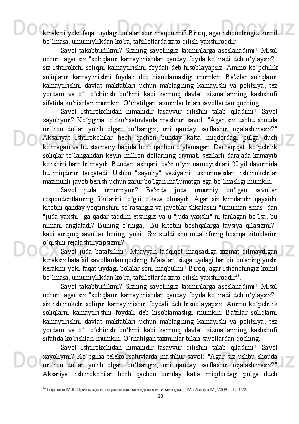 kerakmi yoki faqat uydagi bolalar soni maqbulmi? Biroq, agar ishonchingiz komil
bo lmasa, umumiylikdan ko ra, tafsilotlarda xato qilish yaxshiroqdir.ʻ ʻ
Savol   takabburlikmi?   Sizning   savolingiz   taxminlarga   asoslanadimi?   Misol
uchun, agar siz "soliqlarni kamaytirishdan qanday foyda keltiradi deb o ylaysiz?"	
ʻ
siz   ishtirokchi   soliqni   kamaytirishni   foydali   deb   hisoblayapsiz.   Ammo   ko pchilik	
ʻ
soliqlarni   kamaytirishni   foydali   deb   hisoblamasligi   mumkin.   Ba'zilar   soliqlarni
kamaytirishni   davlat   maktablari   uchun   mablag'ning   kamayishi   va   politsiya,   tez
yordam   va   o t   o chirish   bo limi   kabi   kamroq   davlat   xizmatlarining   kashshofi	
ʻ ʻ ʻ
sifatida ko rishlari mumkin. O rnatilgan taxminlar bilan savollardan qoching.	
ʻ ʻ
Savol   ishtirokchidan   nimanidir   tasavvur   qilishni   talab   qiladimi?   Savol
xayoliymi?   Ko pgina   teleko rsatuvlarda   mashhur   savol:   "Agar   siz   ushbu   shouda	
ʻ ʻ
million   dollar   yutib   olgan   bo lsangiz,   uni   qanday   sarflashni   rejalashtirasiz?"	
ʻ
Aksariyat   ishtirokchilar   hech   qachon   bunday   katta   miqdordagi   pulga   duch
kelmagan va bu stsenariy haqida hech qachon o ylamagan. Darhaqiqat, ko pchilik	
ʻ ʻ
soliqlar   to langandan   keyin   million   dollarning   qiymati   sezilarli   darajada   kamayib	
ʻ
ketishini ham bilmaydi. Bundan tashqari, ba'zi o yin namoyishlari 20 yil davomida	
ʻ
bu   miqdorni   tarqatadi.   Ushbu   "xayoliy"   vaziyatni   tushunmasdan,   ishtirokchilar
mazmunli javob berish uchun zarur bo lgan ma'lumotga ega bo lmasligi mumkin.	
ʻ ʻ
Savol   juda   umumiymi?   Ba'zida   juda   umumiy   bo lgan   savollar	
ʻ
respondentlarning   fikrlarini   to g'ri   etkaza   olmaydi.   Agar   siz   kimdandir   qaysidir	
ʻ
kitobni qanday yoqtirishini so rasangiz va javoblar shkalasini "umuman emas" dan
ʻ
"juda yaxshi"  ga qadar  taqdim  etsangiz  va u "juda yaxshi"  ni  tanlagan bo lsa, bu	
ʻ
nimani   anglatadi?   Buning   o rniga,   "Bu   kitobni   boshqalarga   tavsiya   qilasizmi?"	
ʻ
kabi   aniqroq   savollar   bering.   yoki   "Siz   xuddi   shu   muallifning   boshqa   kitoblarini
o qishni rejalashtiryapsizmi?" 	
ʻ
Savol   juda   batafsilmi?   Muayyan   tadqiqot   maqsadiga   xizmat   qilmaydigan
keraksiz batafsil savollardan qoching. Masalan, sizga uydagi har bir bolaning yoshi
kerakmi yoki faqat uydagi bolalar soni maqbulmi? Biroq, agar ishonchingiz komil
bo lmasa, umumiylikdan ko ra, tafsilotlarda xato qilish yaxshiroqdir
ʻ ʻ 26
.
Savol   takabburlikmi?   Sizning   savolingiz   taxminlarga   asoslanadimi?   Misol
uchun, agar siz "soliqlarni kamaytirishdan qanday foyda keltiradi deb o ylaysiz?"	
ʻ
siz   ishtirokchi   soliqni   kamaytirishni   foydali   deb   hisoblayapsiz.   Ammo   ko pchilik	
ʻ
soliqlarni   kamaytirishni   foydali   deb   hisoblamasligi   mumkin.   Ba'zilar   soliqlarni
kamaytirishni   davlat   maktablari   uchun   mablag'ning   kamayishi   va   politsiya,   tez
yordam   va   o t   o chirish   bo limi   kabi   kamroq   davlat   xizmatlarining   kashshofi	
ʻ ʻ ʻ
sifatida ko rishlari mumkin. O rnatilgan taxminlar bilan savollardan qoching.	
ʻ ʻ
Savol   ishtirokchidan   nimanidir   tasavvur   qilishni   talab   qiladimi?   Savol
xayoliymi?   Ko pgina   teleko rsatuvlarda   mashhur   savol:   "Agar   siz   ushbu   shouda	
ʻ ʻ
million   dollar   yutib   olgan   bo lsangiz,   uni   qanday   sarflashni   rejalashtirasiz?"	
ʻ
Aksariyat   ishtirokchilar   hech   qachon   bunday   katta   miqdordagi   pulga   duch
26
 Горшков М.К. Прикладная социология: методология и методы. – М.: Альфа-М, 2009. – C. 1 22.
23 