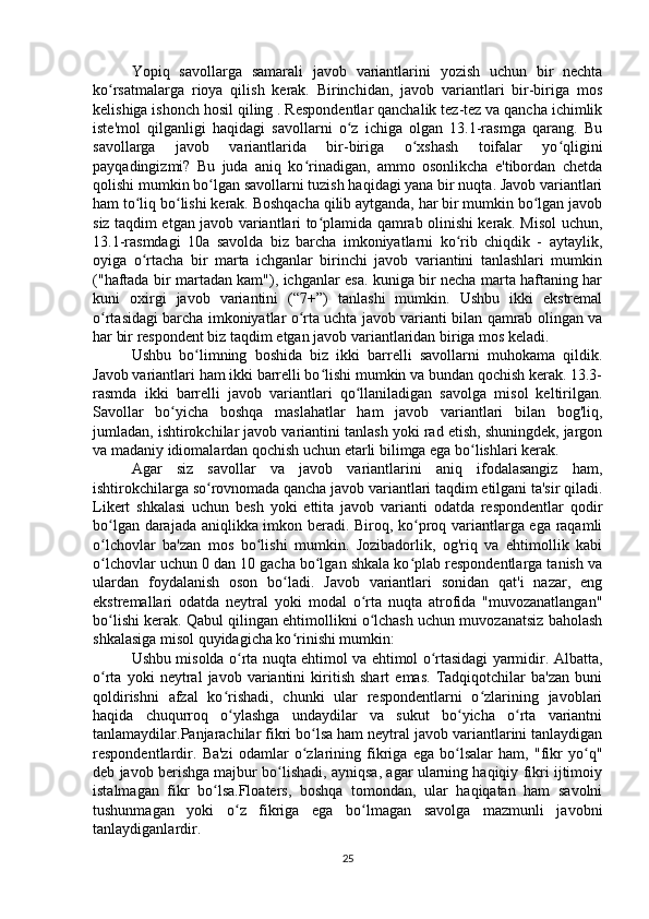 Yopiq   savollarga   samarali   javob   variantlarini   yozish   uchun   bir   nechta
ko rsatmalarga   rioya   qilish   kerak.   Birinchidan,   javob   variantlari   bir-biriga   mosʻ
kelishiga ishonch hosil qiling . Respondentlar qanchalik tez-tez va qancha ichimlik
iste'mol   qilganligi   haqidagi   savollarni   o z   ichiga   olgan   13.1-rasmga   qarang.   Bu	
ʻ
savollarga   javob   variantlarida   bir-biriga   o xshash   toifalar   yo qligini	
ʻ ʻ
payqadingizmi?   Bu   juda   aniq   ko rinadigan,   ammo   osonlikcha   e'tibordan   chetda	
ʻ
qolishi mumkin bo lgan savollarni tuzish haqidagi yana bir nuqta. Javob variantlari	
ʻ
ham to liq bo lishi kerak. Boshqacha qilib aytganda, har bir mumkin bo lgan javob	
ʻ ʻ ʻ
siz taqdim etgan javob variantlari to plamida qamrab olinishi kerak. Misol uchun,	
ʻ
13.1-rasmdagi   10a   savolda   biz   barcha   imkoniyatlarni   ko rib   chiqdik   -   aytaylik,	
ʻ
oyiga   o rtacha   bir   marta   ichganlar   birinchi   javob   variantini   tanlashlari   mumkin	
ʻ
("haftada bir martadan kam"), ichganlar esa. kuniga bir necha marta haftaning har
kuni   oxirgi   javob   variantini   (“7+”)   tanlashi   mumkin.   Ushbu   ikki   ekstremal
o rtasidagi barcha imkoniyatlar o rta uchta javob varianti bilan qamrab olingan va	
ʻ ʻ
har bir respondent biz taqdim etgan javob variantlaridan biriga mos keladi.
Ushbu   bo limning   boshida   biz   ikki   barrelli   savollarni   muhokama   qildik.	
ʻ
Javob variantlari ham ikki barrelli bo lishi mumkin va bundan qochish kerak. 13.3-	
ʻ
rasmda   ikki   barrelli   javob   variantlari   qo llaniladigan   savolga   misol   keltirilgan.	
ʻ
Savollar   bo yicha   boshqa   maslahatlar   ham   javob   variantlari   bilan   bog'liq,	
ʻ
jumladan, ishtirokchilar javob variantini tanlash yoki rad etish, shuningdek, jargon
va madaniy idiomalardan qochish uchun etarli bilimga ega bo lishlari kerak.	
ʻ
Agar   siz   savollar   va   javob   variantlarini   aniq   ifodalasangiz   ham,
ishtirokchilarga so rovnomada qancha javob variantlari taqdim etilgani ta'sir qiladi.	
ʻ
Likert   shkalasi   uchun   besh   yoki   ettita   javob   varianti   odatda   respondentlar   qodir
bo lgan darajada aniqlikka imkon beradi. Biroq, ko proq variantlarga ega raqamli	
ʻ ʻ
o lchovlar   ba'zan   mos   bo lishi   mumkin.   Jozibadorlik,   og'riq   va   ehtimollik   kabi
ʻ ʻ
o lchovlar uchun 0 dan 10 gacha bo lgan shkala ko plab respondentlarga tanish va
ʻ ʻ ʻ
ulardan   foydalanish   oson   bo ladi.   Javob   variantlari   sonidan   qat'i   nazar,   eng	
ʻ
ekstremallari   odatda   neytral   yoki   modal   o rta   nuqta   atrofida   "muvozanatlangan"	
ʻ
bo lishi kerak. Qabul qilingan ehtimollikni o lchash uchun muvozanatsiz baholash	
ʻ ʻ
shkalasiga misol quyidagicha ko rinishi mumkin:	
ʻ
Ushbu misolda o rta nuqta ehtimol va ehtimol o rtasidagi yarmidir. Albatta,	
ʻ ʻ
o rta   yoki   neytral   javob   variantini   kiritish   shart   emas.   Tadqiqotchilar   ba'zan   buni	
ʻ
qoldirishni   afzal   ko rishadi,   chunki   ular   respondentlarni   o zlarining   javoblari	
ʻ ʻ
haqida   chuqurroq   o ylashga   undaydilar   va   sukut   bo yicha   o rta   variantni
ʻ ʻ ʻ
tanlamaydilar.Panjarachilar fikri bo lsa ham neytral javob variantlarini tanlaydigan	
ʻ
respondentlardir.   Ba'zi   odamlar   o zlarining   fikriga   ega   bo lsalar   ham,   "fikr   yo q"
ʻ ʻ ʻ
deb javob berishga majbur bo lishadi, ayniqsa, agar ularning haqiqiy fikri ijtimoiy	
ʻ
istalmagan   fikr   bo lsa.Floaters,   boshqa   tomondan,   ular   haqiqatan   ham   savolni	
ʻ
tushunmagan   yoki   o z   fikriga   ega   bo lmagan   savolga   mazmunli   javobni	
ʻ ʻ
tanlaydiganlardir. 
25
