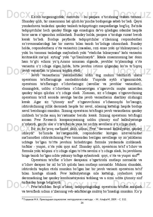 Ko rib   turganingizdek,   suzuvchi   -   bu   panjara   o tirishning   teskari   tomoni.ʻ ʻ
Shunday qilib, bir muammoni hal qilish ko pincha boshqasiga sabab bo ladi. Qaysi	
ʻ ʻ
yondashuvni  tanlashni  qanday tanlash tadqiqotingiz maqsadlariga bog'liq. Ba'zida
tadqiqotchilar   hech   qanday   fikrga   ega   emasligini   da'vo   qiladigan   odamlar   haqida
biror narsa o rganishni xohlashadi. Bunday holda, panjara o tirishga ruxsat  berish	
ʻ ʻ
kerak   bo ladi.   Boshqa   paytlarda   tadqiqotchilar   o zlarining   respondentlari	
ʻ ʻ
so rovnomalaridagi   har   bir   mavzu   bilan   tanish   bo lishiga   ishonishadi.   Bunday	
ʻ ʻ
holda, respondentlarni o rta variantsiz (masalan, rozi emas yoki qo shilmayman) u	
ʻ ʻ
yoki   bu   tomonni   tanlashga   majburlash   yoki   "etarlicha   bilmayman"   kabi   variantni
kiritmaslik   ma'qul.   ayting"   yoki   "qo llanilmaydi".   Ikkala   muammoning   har   doim	
ʻ
ham   to g'ri   echimi   yo q.Ammo   umuman   olganda,   javoblar   to plamidagi   o rta	
ʻ ʻ ʻ ʻ
variantni   o z   ichiga   olgan   holda,   bitta   javobni   istisno   qilgandan   ko ra   to liqroq	
ʻ ʻ ʻ
javob variantlari to plamini taqdim etadi. 	
ʻ
Javob   variantlarini   yakunlashdan   oldin   eng   muhim   tekshirish   ularni
operatsion   ta'riflaringizga   moslashtirishdir.   Yuqorida   aytib   o tganimizdek,	
ʻ
operatsion   ta'riflaringiz   o lchovlaringiz   (savollar   va   javoblar   variantlari),	
ʻ
shuningdek,   ushbu   o lchovlarni   o lchanayotgan   o zgaruvchi   nuqtai   nazaridan	
ʻ ʻ ʻ
qanday   talqin   qilishni   o z   ichiga   oladi.   Xususan,   siz   o lchagan   o zgaruvchining	
ʻ ʻ ʻ
operatsion   ta'rifi   asosida   savolga   barcha   javob   variantlarini   sharhlay   olishingiz
kerak.   Agar   siz   "ijtimoiy   sinf"   o zgaruvchisini   o lchamoqchi   bo lsangiz,	
ʻ ʻ ʻ
ishtirokchining  yillik  daromadi   haqida  bir   savol,   oilaning   kattaligi   haqida   boshqa
savol berishingiz mumkin. Sizning operatsion ta'rifingiz javob variantlarini qanday
izohlash   bo yicha   aniq   ko rsatmalar   berishi   kerak.   Sizning   operatsion   ta'rifingiz	
ʻ ʻ
asosan   Pew   Research   kompaniyasining   ushbu   ijtimoiy   sinf   kalkulyatoriga
o xshaydi, garchi ular o z ta'riflarida yana bir nechta savollarni o z ichiga oladi.	
ʻ ʻ ʻ
Bir   oz   ko proq   ma'lumot   olish   uchun,   Pew   "daromad   kalkulyatori   qanday	
ʻ
ishlaydi"   bo limida   ko rsatganidek,   respondentlar   kiritgan   interval/nisbat	
ʻ ʻ
ma'lumotlari   ishtirokchining   Pew   tomonidan   berilgan   savollarga   uy   xo jaliklarini	
ʻ
uchtaga   bo lgan   to rtta   javobini   birlashtirgan   formula   yordamida   izohlanadi.	
ʻ ʻ
toifalar   -   yuqori,   o rta   yoki   quyi   sinf.   Shunday   qilib,   operatsion   ta'rif   o lchov   va	
ʻ ʻ
formula yoki talqinni o z ichiga olgan to rtta savolni o z ichiga oladi, bu javoblarni	
ʻ ʻ ʻ
bizga tanish bo lgan uchta yakuniy toifaga aylantiradi: quyi, o rta va yuqori sinf	
ʻ ʻ 28
.
Operatsion   ta'riflar   o lchov   darajasini   o zgartirishi   mutlaqo   normaldir   va	
ʻ ʻ
o lchov   darajasi   bir   xil   bo lib   qolishi   ham   mutlaqo   normaldir.   Muhimi   shundaki,	
ʻ ʻ
ishtirokchi   taqdim   etishi   mumkin   bo lgan   har   bir   javob   varianti   operatsion   ta'rif	
ʻ
bilan   hisobga   olinadi.   Pew   kalkulyatoriga   oila   kattaligi,   joylashuvi   yoki
daromadining har qanday kombinatsiyasini  tashlang va u sizni  uchta ijtimoiy sinf
toifasidan biriga belgilaydi.
Pew   ta'rifidan   farqli   o laroq,   tadqiqotingizdagi   operatsion   ta'riflar   aniqlash	
ʻ
va tavsiflash uchun o zlarining veb-sahifalariga muhtoj bo lmasligi mumkin. Ko p	
ʻ ʻ ʻ
28
 Горшков М.К. Прикладная социология: методология и методы. – М.: Альфа-М, 2009. – C. 1 52.
26 