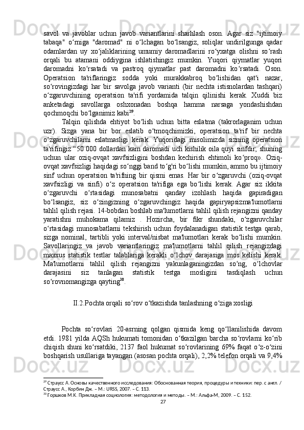 savol   va   javoblar   uchun   javob   variantlarini   sharhlash   oson.   Agar   siz   "ijtimoiy
tabaqa"   o rniga   "daromad"   ni   o lchagan   bo lsangiz,   soliqlar   undirilgunga   qadarʻ ʻ ʻ
odamlardan   uy   xo jaliklarining   umumiy   daromadlarini   ro yxatga   olishni   so rash	
ʻ ʻ ʻ
orqali   bu   atamani   oddiygina   ishlatishingiz   mumkin.   Yuqori   qiymatlar   yuqori
daromadni   ko rsatadi   va   pastroq   qiymatlar   past   daromadni   ko rsatadi.   Oson.	
ʻ ʻ
Operatsion   ta'riflaringiz   sodda   yoki   murakkabroq   bo lishidan   qat'i   nazar,	
ʻ
so rovingizdagi   har   bir   savolga   javob   varianti   (bir   nechta   istisnolardan   tashqari)	
ʻ
o zgaruvchining   operatsion   ta'rifi   yordamida   talqin   qilinishi   kerak.   Xuddi   biz
ʻ
anketadagi   savollarga   oshxonadan   boshqa   hamma   narsaga   yondashishdan
qochmoqchi bo lganimiz kabi	
ʻ 29
.
Talqin   qilishda   ehtiyot   bo lish   uchun   bitta   eslatma   (takrorlaganim   uchun	
ʻ
uzr).   Sizga   yana   bir   bor   eslatib   o tmoqchimizki,   operatsion   ta'rif   bir   nechta	
ʻ
o zgaruvchilarni   eslatmasligi   kerak.   Yuqoridagi   misolimizda   sizning   operatsion	
ʻ
ta'rifingiz “50 000 dollardan kam daromadi uch kishilik oila quyi sinfdir; shuning
uchun   ular   oziq-ovqat   xavfsizligini   boshdan   kechirish   ehtimoli   ko proq».   Oziq-	
ʻ
ovqat xavfsizligi haqidagi so nggi band to g'ri bo lishi mumkin, ammo bu ijtimoiy	
ʻ ʻ ʻ
sinf   uchun   operatsion   ta'rifning   bir   qismi   emas.   Har   bir   o zgaruvchi   (oziq-ovqat	
ʻ
xavfsizligi   va   sinfi)   o z   operatsion   ta'rifiga   ega   bo lishi   kerak.   Agar   siz   ikkita	
ʻ ʻ
o zgaruvchi   o rtasidagi   munosabatni   qanday   izohlash   haqida   gapiradigan	
ʻ ʻ
bo lsangiz,   siz   o zingizning   o zgaruvchingiz   haqida   gapiryapsizma'lumotlarni
ʻ ʻ ʻ
tahlil qilish rejasi. 14-bobdan boshlab ma'lumotlarni tahlil qilish rejangizni qanday
yaratishni   muhokama   qilamiz   .   Hozircha,   bir   fikr   shundaki,   o zgaruvchilar	
ʻ
o rtasidagi   munosabatlarni   tekshirish   uchun   foydalanadigan   statistik   testga   qarab,	
ʻ
sizga   nominal,   tartibli   yoki   interval/nisbat   ma'lumotlari   kerak   bo lishi   mumkin.	
ʻ
Savollaringiz   va   javob   variantlaringiz   ma'lumotlarni   tahlil   qilish   rejangizdagi
maxsus   statistik   testlar   talablariga   kerakli   o lchov   darajasiga   mos   kelishi   kerak.	
ʻ
Ma'lumotlarni   tahlil   qilish   rejangizni   yakunlaganingizdan   so ng,   o lchovlar	
ʻ ʻ
darajasini   siz   tanlagan   statistik   testga   mosligini   tasdiqlash   uchun
so rovnomangizga qayting	
ʻ 30
.
II.2.Pochta orqali so rov o tkazishda tanlashning o ziga xosligi	
ʻ ʻ ʻ
Pochta   so rovlari   20-asrning   qolgan   qismida   keng   qo llanilishida   davom	
ʻ ʻ
etdi. 1981 yilda AQSh hukumati tomonidan o tkazilgan barcha so rovlarni ko rib	
ʻ ʻ ʻ
chiqish   shuni   ko rsatdiki,   2137   faol   hukumat   so rovlarining   69%   faqat   o z-o zini	
ʻ ʻ ʻ ʻ
boshqarish usullariga tayangan (asosan pochta orqali), 2,2% telefon orqali va 9,4%
29
 Страусс А. Основы качественного исследования: Обоснованная теория, процедуры и техники: пер. с англ. /
Страусс А., Корбин Дж. – М.: URSS, 2007. – C. 113.
30
 Горшков М.К. Прикладная социология: методология и методы. – М.: Альфа-М, 2009. – C. 1 52.
27 