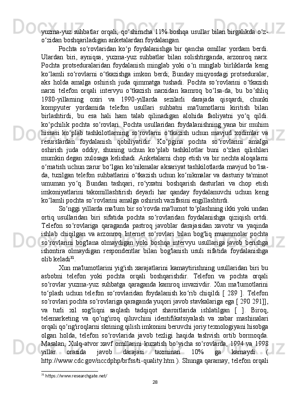 yuzma-yuz suhbatlar orqali; qo shimcha 11% boshqa usullar bilan birgalikda o z-ʻ ʻ
o zidan boshqariladigan anketalardan foydalangan.	
ʻ
Pochta   so rovlaridan   ko p   foydalanishga   bir   qancha   omillar   yordam   berdi.	
ʻ ʻ
Ulardan   biri,   ayniqsa,   yuzma-yuz   suhbatlar   bilan   solishtirganda,   arzonroq   narx.
Pochta   protseduralaridan   foydalanish   minglab   yoki   o n   minglab   birliklarda   keng	
ʻ
ko lamli   so rovlarni   o tkazishga   imkon   berdi;   Bunday   miqyosdagi   protseduralar,	
ʻ ʻ ʻ
aks   holda   amalga   oshirish   juda   qimmatga   tushadi.   Pochta   so rovlarini   o tkazish	
ʻ ʻ
narxi   telefon   orqali   intervyu   o tkazish   narxidan   kamroq   bo lsa-da,   bu   bo shliq	
ʻ ʻ ʻ
1980-yillarning   oxiri   va   1990-yillarda   sezilarli   darajada   qisqardi,   chunki
kompyuter   yordamida   telefon   usullari   suhbatni   ma'lumotlarni   kiritish   bilan
birlashtirdi,   bu   esa   hali   ham   talab   qilinadigan   alohida   faoliyatni   yo q   qildi.	
ʻ
ko pchilik   pochta   so rovlari.   Pochta   usullaridan   foydalanishning   yana   bir   muhim	
ʻ ʻ
hissasi   ko plab   tashkilotlarning   so rovlarni   o tkazish   uchun   mavjud   xodimlar   va	
ʻ ʻ ʻ
resurslardan   foydalanish   qobiliyatidir.   Ko pgina   pochta   so rovlarini   amalga	
ʻ ʻ
oshirish   juda   oddiy,   shuning   uchun   ko plab   tashkilotlar   buni   o zlari   qilishlari	
ʻ ʻ
mumkin degan xulosaga kelishadi. Anketalarni chop etish va bir nechta aloqalarni
o rnatish uchun zarur bo lgan ko nikmalar aksariyat tashkilotlarda mavjud bo lsa-	
ʻ ʻ ʻ ʻ
da, tuzilgan telefon suhbatlarini o tkazish  uchun ko nikmalar va dasturiy ta'minot	
ʻ ʻ
umuman   yo q.   Bundan   tashqari,   ro yxatni   boshqarish   dasturlari   va   chop   etish	
ʻ ʻ
imkoniyatlarini   takomillashtirish   deyarli   har   qanday   foydalanuvchi   uchun   keng
ko lamli pochta so rovlarini amalga oshirish vazifasini engillashtirdi.	
ʻ ʻ
So nggi yillarda ma'lum bir so rovda ma'lumot to plashning ikki yoki undan	
ʻ ʻ ʻ
ortiq   usullaridan   biri   sifatida   pochta   so rovlaridan   foydalanishga   qiziqish   ortdi.	
ʻ
Telefon   so rovlariga   qaraganda   pastroq   javoblar   darajasidan   xavotir   va   yaqinda	
ʻ
ishlab   chiqilgan   va   arzonroq   Internet   so rovlari   bilan   bog'liq   muammolar   pochta	
ʻ
so rovlarini   bog'lana   olmaydigan   yoki   boshqa   intervyu   usullariga   javob   berishga	
ʻ
ishontira   olmaydigan   respondentlar   bilan   bog'lanish   usuli   sifatida   foydalanishga
olib keladi 31
.
Xun  ma'lumotlarini   yig'ish   xarajatlarini   kamaytirishning   usullaridan   biri   bu
asbobni   telefon   yoki   pochta   orqali   boshqarishdir.   Telefon   va   pochta   orqali
so rovlar   yuzma-yuz   suhbatga   qaraganda   kamroq   invazivdir.   Xun   ma'lumotlarini
ʻ
to plash   uchun   telefon   so rovlaridan   foydalanish   ko rib   chiqildi   [   289   ].   Telefon
ʻ ʻ ʻ
so rovlari pochta so rovlariga qaraganda yuqori javob stavkalariga ega [ 290 291]],
ʻ ʻ
va   turli   xil   sog'liqni   saqlash   tadqiqot   sharoitlarida   ishlatilgan   [   ].   Biroq,
telemarketing   va   qo ng'iroq   qiluvchini   identifikatsiyalash   va   xabar   mashinalari	
ʻ
orqali qo ng'iroqlarni skrining qilish imkonini beruvchi joriy texnologiyani hisobga	
ʻ
olgan   holda,   telefon   so rovlarida   javob   tezligi   haqida   tashvish   ortib   bormoqda.	
ʻ
Masalan,  Xulq-atvor  xavf  omillarini  kuzatish  bo yicha so rovlarda, 1994 va 1998	
ʻ ʻ
yillar   orasida   javob   darajasi   taxminan   10%   ga   kamaydi   (
http://www.cdc.gov/nccdphp/brfss/ti-quality.htm ). Shunga qaramay, telefon orqali
31
 https://www.researchgate.net/
28 