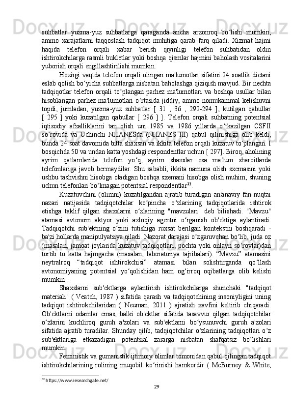 suhbatlar   yuzma-yuz   suhbatlarga   qaraganda   ancha   arzonroq   bo lishi   mumkin,ʻ
ammo   xarajatlarni   taqqoslash   tadqiqot   muhitiga   qarab   farq   qiladi.   Xizmat   hajmi
haqida   telefon   orqali   xabar   berish   qiyinligi   telefon   suhbatidan   oldin
ishtirokchilarga rasmli bukletlar yoki boshqa qismlar hajmini baholash vositalarini
yuborish orqali engillashtirilishi mumkin.
Hozirgi  vaqtda telefon orqali  olingan ma'lumotlar sifatini 24 soatlik dietani
eslab qolish bo yicha suhbatlarga nisbatan baholashga qiziqish mavjud. Bir nechta	
ʻ
tadqiqotlar   telefon   orqali   to plangan   parhez   ma'lumotlari   va   boshqa   usullar   bilan	
ʻ
hisoblangan   parhez   ma'lumotlari   o rtasida   jiddiy,   ammo   nomukammal   kelishuvni	
ʻ
topdi,   jumladan,   yuzma-yuz   suhbatlar   [   31   ,   36   ,   292-294   ],   kutilgan   qabullar
[   295   ]   yoki   kuzatilgan   qabullar   [   296   ]   ].   Telefon   orqali   suhbatning   potentsial
iqtisodiy   afzalliklarini   tan   olish   uni   1985   va   1986   yillarda   o tkazilgan   CSFII	
ʻ
so rovida   va   Uchinchi   NHANESda   (NHANES   III)   qabul   qilinishiga   olib   keldi,	
ʻ
bunda 24 soat davomida bitta shaxsan va ikkita telefon orqali kuzatuv to plangan. I	
ʻ
bosqichda 50 va undan katta yoshdagi respondentlar uchun [ 297]. Biroq, aholining
ayrim   qatlamlarida   telefon   yo q,   ayrim   shaxslar   esa   ma'lum   sharoitlarda	
ʻ
telefonlariga   javob  bermaydilar.  Shu   sababli,   ikkita  namuna   olish   sxemasini   yoki
ushbu tashvishni hisobga oladigan boshqa sxemani hisobga olish muhim, shuning
uchun telefonlari bo lmagan potentsial respondentlar	
ʻ 32
.
Kuzatuvchini   (olimni)   kuzatilgandan   ajratib   turadigan   an'anaviy   fan   nuqtai
nazari   natijasida   tadqiqotchilar   ko pincha   o zlarining   tadqiqotlarida   ishtirok	
ʻ ʻ
etishga   taklif   qilgan   shaxslarni   o zlarining   "mavzulari"   deb   bilishadi.   "Mavzu"	
ʻ
atamasi   avtonom   aktyor   yoki   axloqiy   agentni   o rganish   ob'ektiga   aylantiradi.	
ʻ
Tadqiqotchi   sub'ektning   o zini   tutishiga   ruxsat   berilgan   kontekstni   boshqaradi   -	
ʻ
ba'zi hollarda manipulyatsiya qiladi. Nazorat darajasi o zgaruvchan bo lib, juda oz	
ʻ ʻ
(masalan, jamoat joylarida kuzatuv tadqiqotlari, pochta yoki onlayn so rovlar)dan	
ʻ
tortib   to   katta   hajmgacha   (masalan,   laboratoriya   tajribalari).   “Mavzu”   atamasini
neytralroq   “tadqiqot   ishtirokchisi”   atamasi   bilan   solishtirganda   qo llash	
ʻ
avtonomiyaning   potentsial   yo qolishidan   ham   og‘irroq   oqibatlarga   olib   kelishi	
ʻ
mumkin .
Shaxslarni   sub'ektlarga   aylantirish   ishtirokchilarga   shunchaki   "tadqiqot
materiali"   (  Veatch,   1987  )  sifatida  qarash   va  tadqiqotchining  insoniyligini   uning
tadqiqot   ishtirokchilaridan   (   Neuman,   2011   )   ajratish   xavfini   keltirib   chiqaradi.
Ob'ektlarni   odamlar   emas,   balki   ob'ektlar   sifatida   tasavvur   qilgan   tadqiqotchilar
o zlarini   kuchliroq   guruh   a'zolari   va   sub'ektlarni   bo ysunuvchi   guruh   a'zolari	
ʻ ʻ
sifatida  ajratib  turadilar.  Shunday  qilib,  tadqiqotchilar  o zlarining  tadqiqotlari  o z	
ʻ ʻ
sub'ektlariga   etkazadigan   potentsial   zararga   nisbatan   shafqatsiz   bo lishlari	
ʻ
mumkin.
Feministik va gumanistik ijtimoiy olimlar tomonidan qabul qilingan tadqiqot
ishtirokchilarining   rolining   muqobil   ko rinishi   hamkordir   (   McBurney   &   White,	
ʻ
32
 https://www.researchgate.net/
29 