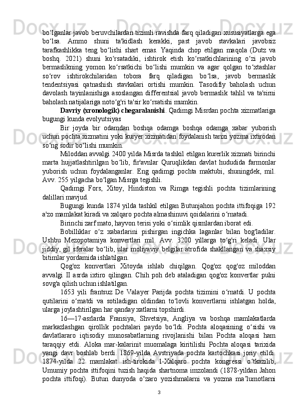 bo lganlar javob beruvchilardan tizimli ravishda farq qiladigan xususiyatlarga egaʻ
bo lsa.   Ammo   shuni   ta'kidlash   kerakki,   past   javob   stavkalari   javobsiz
ʻ
tarafkashlikka   teng   bo lishi   shart   emas.   Yaqinda   chop   etilgan   maqola   (Dutz   va	
ʻ
boshq.   2021)   shuni   ko rsatadiki,   ishtirok   etish   ko rsatkichlarining   o zi   javob
ʻ ʻ ʻ
bermaslikning   yomon   ko rsatkichi   bo lishi   mumkin   va   agar   qolgan   to xtashlar
ʻ ʻ ʻ
so rov   ishtirokchilaridan   tobora   farq   qiladigan   bo lsa,   javob   bermaslik	
ʻ ʻ
tendentsiyasi   qatnashish   stavkalari   ortishi   mumkin.   Tasodifiy   baholash   uchun
davolash   tayinlanishiga   asoslangan   differentsial   javob   bermaslik   tahlil   va   ta'sirni
baholash natijalariga noto g'ri ta'sir ko rsatishi mumkin.	
ʻ ʻ
Davriy (xronologik) chegaralanishi . Qadimgi Misrdan pochta xizmatlariga
bugungi kunda evolyutsiyas
Bir   joyda   bir   odamdan   boshqa   odamga   boshqa   odamga   xabar   yuborish
uchun pochta xizmatini yoki kuryer xizmatidan foydalanish tarixi yozma ixtirodan
so ng sodir bo lishi mumkin.	
ʻ ʻ
Miloddan avvalgi 2400 yilda Misrda tashkil etilgan kurerlik xizmati birinchi
marta   hujjatlashtirilgan   bo lib,   fir'avnlar   Quruqlikdan   davlat   hududida   farmonlar	
ʻ
yuborish   uchun   foydalanganlar.   Eng   qadimgi   pochta   maktubi,   shuningdek,   mil.
Avv. 255 yilgacha bo lgan Misrga tegishli.	
ʻ
Qadimgi   Fors,   Xitoy,   Hindiston   va   Rimga   tegishli   pochta   tizimlarining
dalillari mavjud.
Bugungi  kunda 1874 yilda tashkil  etilgan Butunjahon pochta ittifoqiga 192
a'zo mamlakat kiradi va xalqaro pochta almashinuvi qoidalarini o rnatadi.	
ʻ
Birinchi zarf mato, hayvon terisi yoki o simlik qismlardan iborat edi.	
ʻ
Bobilliklar   o z   xabarlarini   pishirgan   ingichka   laganlar   bilan   bog'ladilar.	
ʻ
Ushbu   Mezopotamiya   konvertlari   mil.   Avv.   3200   yillarga   to g'ri   keladi.   Ular	
ʻ
jiddiy,  gil   sferalar   bo lib,  ular   moliyaviy   belgilar   atrofida   shakllangan   va   shaxsiy	
ʻ
bitimlar yordamida ishlatilgan.
Qog'oz   konvertlari   Xitoyda   ishlab   chiqilgan.   Qog'oz   qog'oz   miloddan
avvalgi   II   asrda   ixtiro   qilingan.   Chih   poh   deb   ataladigan   qog'oz   konvertlar   pulni
sovg'a qilish uchun ishlatilgan.
1653   yili   frantsuz   De   Valayer   Parijda   pochta   tizimini   o rnatdi.   U   pochta	
ʻ
qutilarini   o rnatdi   va   sotiladigan   oldindan   to lovli   konvertlarni   ishlatgan   holda,	
ʻ ʻ
ularga joylashtirilgan har qanday xatlarni topshirdi.
16—17-asrlarda   Fransiya,   Shvetsiya,   Angliya   va   boshqa   mamlakatlarda
markazlashgan   qirollik   pochtalari   paydo   bo ldi.   Pochta   aloqasining   o sishi   va	
ʻ ʻ
davlatlararo   iqtisodiy   munosabatlarning   rivojlanishi   bilan   Pochta   aloqasi   ham
taraqqiy   etdi.   Aloka   mar-kalarinit   muomalaga   kiritilishi   Pochta   aloqasi   tarixida
yangi   davr   boshlab   berdi.   1869-yilda   Avstriyada   pochta   kartochkasi   joriy   etildi.
1874-yilda   22   mamlakat   ish-tirokida   l-Xalqaro   pochta   kongressi   o tkazilib,	
ʻ
Umumiy   pochta   ittifoqini   tuzish   haqida   shartnoma   imzolandi   (1878-yildan   Jahon
pochta   ittifoqi).   Butun   dunyoda   o zaro   yozishmalarni   va   yozma   ma lumotlarni	
ʻ ʼ
3 