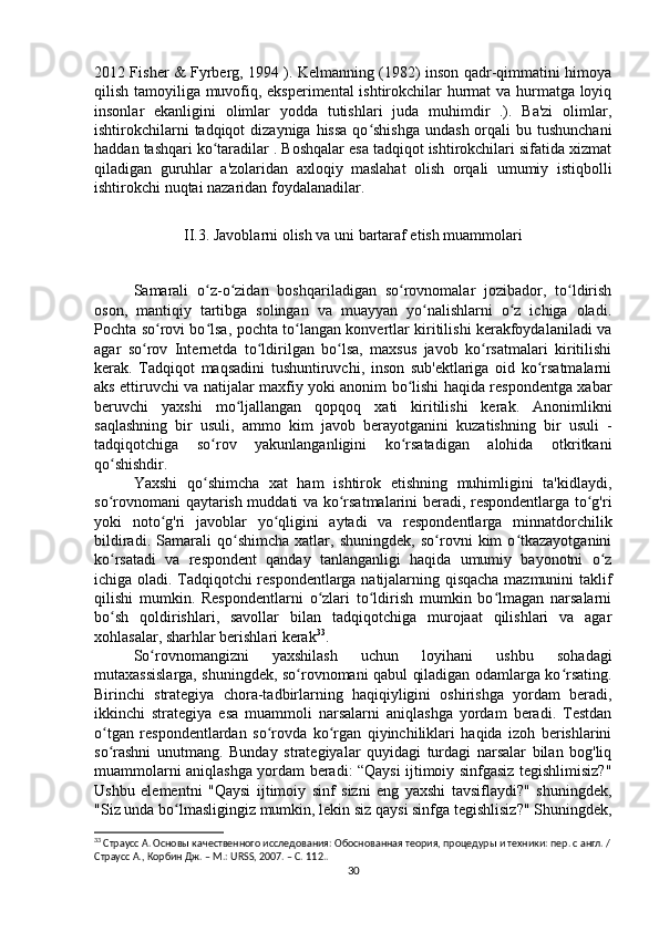 2012 Fisher & Fyrberg, 1994 ). Kelmanning (1982) inson qadr-qimmatini himoya
qilish tamoyiliga muvofiq, eksperimental ishtirokchilar hurmat va hurmatga loyiq
insonlar   ekanligini   olimlar   yodda   tutishlari   juda   muhimdir   .).   Ba'zi   olimlar,
ishtirokchilarni  tadqiqot  dizayniga  hissa  qo shishga  undash  orqali  bu tushunchaniʻ
haddan tashqari ko taradilar . Boshqalar esa tadqiqot ishtirokchilari sifatida xizmat	
ʻ
qiladigan   guruhlar   a'zolaridan   axloqiy   maslahat   olish   orqali   umumiy   istiqbolli
ishtirokchi nuqtai nazaridan foydalanadilar.
II.3. Javoblarni olish va uni bartaraf etish muammolari
Samarali   o z-o zidan   boshqariladigan   so rovnomalar   jozibador,   to ldirish
ʻ ʻ ʻ ʻ
oson,   mantiqiy   tartibga   solingan   va   muayyan   yo nalishlarni   o z   ichiga   oladi.	
ʻ ʻ
Pochta so rovi bo lsa, pochta to langan konvertlar kiritilishi kerakfoydalaniladi va	
ʻ ʻ ʻ
agar   so rov   Internetda   to ldirilgan   bo lsa,   maxsus   javob   ko rsatmalari   kiritilishi	
ʻ ʻ ʻ ʻ
kerak.   Tadqiqot   maqsadini   tushuntiruvchi,   inson   sub'ektlariga   oid   ko rsatmalarni	
ʻ
aks ettiruvchi va natijalar maxfiy yoki anonim bo lishi haqida respondentga xabar	
ʻ
beruvchi   yaxshi   mo ljallangan   qopqoq   xati   kiritilishi   kerak.   Anonimlikni	
ʻ
saqlashning   bir   usuli,   ammo   kim   javob   berayotganini   kuzatishning   bir   usuli   -
tadqiqotchiga   so rov   yakunlanganligini   ko rsatadigan   alohida   otkritkani	
ʻ ʻ
qo shishdir. 	
ʻ
Yaxshi   qo shimcha   xat   ham   ishtirok   etishning   muhimligini   ta'kidlaydi,	
ʻ
so rovnomani qaytarish muddati va ko rsatmalarini beradi, respondentlarga to g'ri	
ʻ ʻ ʻ
yoki   noto g'ri   javoblar   yo qligini   aytadi   va   respondentlarga   minnatdorchilik	
ʻ ʻ
bildiradi.   Samarali   qo shimcha   xatlar,   shuningdek,   so rovni   kim   o tkazayotganini	
ʻ ʻ ʻ
ko rsatadi   va   respondent   qanday   tanlanganligi   haqida   umumiy   bayonotni   o z	
ʻ ʻ
ichiga oladi. Tadqiqotchi respondentlarga natijalarning qisqacha mazmunini taklif
qilishi   mumkin.   Respondentlarni   o zlari   to ldirish   mumkin   bo lmagan   narsalarni	
ʻ ʻ ʻ
bo sh   qoldirishlari,   savollar   bilan   tadqiqotchiga   murojaat   qilishlari   va   agar	
ʻ
xohlasalar, sharhlar berishlari kerak 33
.
So rovnomangizni   yaxshilash   uchun   loyihani   ushbu   sohadagi	
ʻ
mutaxassislarga, shuningdek, so rovnomani qabul qiladigan odamlarga ko rsating.	
ʻ ʻ
Birinchi   strategiya   chora-tadbirlarning   haqiqiyligini   oshirishga   yordam   beradi,
ikkinchi   strategiya   esa   muammoli   narsalarni   aniqlashga   yordam   beradi.   Testdan
o tgan   respondentlardan   so rovda   ko rgan   qiyinchiliklari   haqida   izoh   berishlarini	
ʻ ʻ ʻ
so rashni   unutmang.   Bunday   strategiyalar   quyidagi   turdagi   narsalar   bilan   bog'liq
ʻ
muammolarni aniqlashga yordam beradi: “Qaysi ijtimoiy sinfgasiz tegishlimisiz?"
Ushbu   elementni   "Qaysi   ijtimoiy   sinf   sizni   eng   yaxshi   tavsiflaydi?"   shuningdek,
"Siz unda bo lmasligingiz mumkin, lekin siz qaysi sinfga tegishlisiz?" Shuningdek,	
ʻ
33
 Страусс А. Основы качественного исследования: Обоснованная теория, процедуры и техники: пер. с англ. /
Страусс А., Корбин Дж. – М.: URSS, 2007. – C. 11 2. .
30 